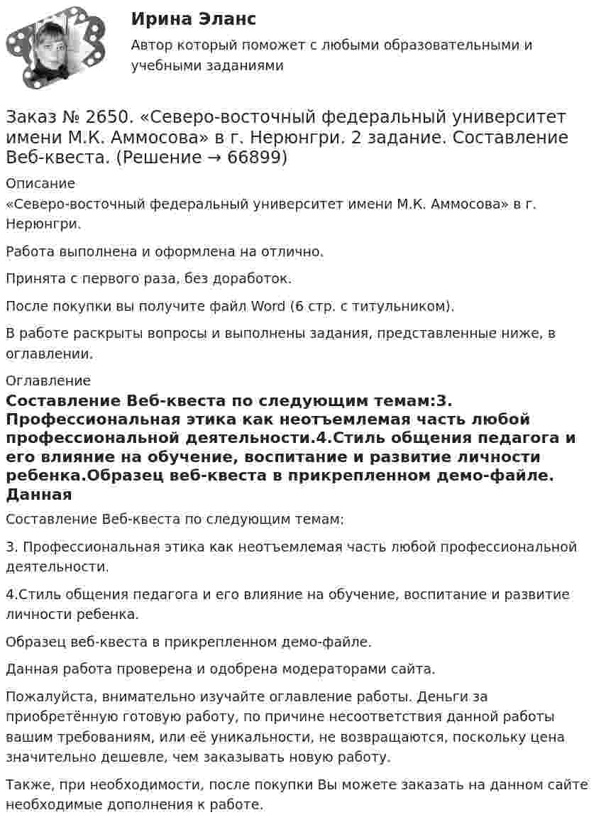     
            Описание
            «Северо-восточный федеральный университет имени М.К. Аммосова» в г. Нерюнгри. Работа выполнена и оформлена на отлично.Принята с первого раза, без доработок.После покупки вы получите файл Word (6 стр. с титульником).В работе раскрыты вопросы и выполнены задания, представленные ниже, в оглавлении.   
            Оглавление
            Составление Веб-квеста по следующим темам:3. Профессиональная этика как неотъемлемая часть любой профессиональной деятельности.4.Стиль общения педагога и его влияние на обучение, воспитание и развитие личности ребенка.Образец веб-квеста в прикрепленном демо-файле. Данная работа проверена и одобрена модераторами сайта.Пожалуйста, внимательно изучайте оглавление работы. Деньги за приобретённую готовую работу, по причине несоответствия данной работы вашим требованиям, или её уникальности, не возвращаются, поскольку цена значительно дешевле, чем заказывать новую работу. Также, при необходимости, после покупки Вы можете заказать на данном сайте необходимые дополнения к работе.  
            
            
            Заказ № 2649. Сахалинский государственный университет. Контрольная работа по дисциплине: «Психолого-педагогические основы организации общения детей дошкольного возраста». Тема 2. Общение ребенка со взрослым.Заказ № 2650. «Северо-восточный федеральный университет имени М.К. Аммосова» в г. Нерюнгри. 2 задание. Составление Веб-квеста.Заказ № 2651. Тест по Математике. Вариант 2Заказ № 2653. Сибирский институт бизнеса и информационных технологий. Дисциплина: Анализ финансово-хозяйственной деятельности. Письменная работа №1. Тема 2: «Предмет и задачи экономического анализа»Заказ № 2653. Сибирский институт бизнеса и информационных технологий. Дисциплина: Анализ финансово-хозяйственной деятельности. Практическая  работа №1. Вариант № 1Заказ № 2653. Сибирский институт бизнеса и информационных технологий. Дисциплина: Бухгалтерский учет и отчетность. Письменная работа. Тема «Исторический аспект становления бухгалтерской профессии»Заказ № 2653. Сибирский институт бизнеса и информационных технологий. Дисциплина: Бухгалтерский учет и отчетность. Практическая работаЗаказ № 2621. Амурский педагогический колледж. Контрольная работа по МДК 04.01 Теоретические и методические основы взаимодействия воспитателя с родителями и сотрудниками дошкольного образовательного учреждения. Вариант 9Заказ № 2623. Приамурский государственный университет имени Шолом-Алейхема. Контрольная работа по дисциплине «История Средних веков». Тема «Восстание Роберта Кета в Норфолке.»Заказ № 2645. Тест по экологии. Вариант 1.Заказ № 2646. Тихоокеанский государственный университет. Контрольная работа по дисциплине: «Электротехника и электроснабжение». Вариант 10.Заказ № 2649. Сахалинский государственный университет. Контрольная работа по дисциплине: «Английский язык». Вариант 6. ТЕМА: «FLAT»Заказ № 2649. Сахалинский государственный университет. Контрольная работа по дисциплине: «История Сахалинской области». Вариант 14  Южный Сахалин после русско-японской войны, губернаторство КарафутоЗаказ № 2649. Сахалинский государственный университет. Контрольная работа по дисциплине: «Психология общения». Тема 4. Социальная перцепция