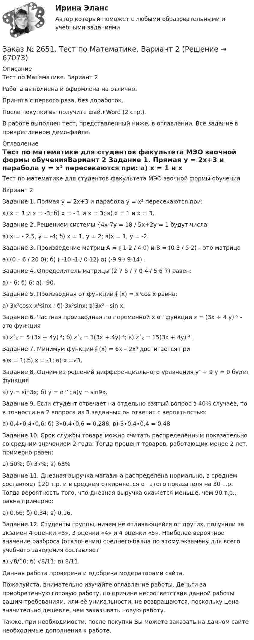     
            Описание
            Тест по Математике. Вариант 2Работа выполнена и оформлена на отлично.Принята с первого раза, без доработок.После покупки вы получите файл Word (2 стр.).В работе выполнен тест, представленный ниже, в оглавлении. Всё задание в прикрепленном демо-файле.  
            Оглавление
             Тест по математике для студентов факультета МЭО заочной формы обученияВариант 2 Задание 1. Прямая у = 2х+3  и парабола у = х² пересекаются при:         а) х = 1 и х = -3;          б)  х = - 1 и х = 3;                в) х = 1 и х = 3. Задание 2. Решением системы {4х-7у = 18 / 5х+2у = 1  будут числа         а) х = - 2,5, у = -4;                  б) х = 1, у = 2;               в)х = 1, у = -2.Задание 3. Произведение матриц А = ﴾ 1-2 / 4 0)  и В = (0 3 / 5 2)  – это матрица         а) (0 – 6 / 20 0);                      б) ( -10 -1 / 0 12﴿                             в) (-9 9 / 9 14) . Задание 4. Определитель матрицы (2 7 5 / 7 0 4 / 5 6 7)  равен:         а) - 6;                             б) 6;                               в) –90. Задание 5. Производная от функции ʄ (x) = x³cos x   равна:         а) 3x²cosx-x³sinx ;         б)-3x²sinx;                     в)3x² - sin x. Задание 6. Частная производная по переменной х от функции z = (3x + 4 y) ⁵ – это функция         а) z´ᵪ = 5 (3x + 4y) ⁴;               б) z´ᵪ = 3(3x + 4y) ⁴;                в) z´ᵪ = 15(3x + 4y) ⁴ . Задание 7. Минимум функции ʄ (x) = 6x – 2x³   достигается при         а)x = 1;                          б) x = -1;                       в) x =√3. Задание 8. Одним из решений дифференциального уравнения y″ + 9 y = 0  будет функция         а) y = sin3x;                             б) y = e³ ͯ ;                     в)y = sin9x. Задание 9. Если студент отвечает на отдельно взятый вопрос в 40% случаев, то в точности на 2 вопроса из 3 заданных он ответит с вероятностью:         а) 0,4∙0,4∙0,6;      б) 3∙0,4∙0,6 = 0,288;     в) 3∙0,4∙0,4 = 0,48 Задание 10. Срок службы товара можно считать распределённым показательно со средним значением 2 года. Тогда процент товаров, работающих менее 2 лет, примерно равен:         а) 50%;                          б) 37%;                          в) 63%Задание 11. Дневная выручка магазина распределена нормально, в среднем составляет 120 т.р. и в среднем отклоняется от этого показателя на 30 т.р. Тогда вероятность того, что дневная выручка окажется меньше, чем 90 т.р., равна примерно:         а) 0,66;                          б) 0,34;                          в) 0,16.Задание 12. Студенты группы, ничем не отличающейся от других, получили за экзамен 4 оценки «3», 3 оценки «4» и 4 оценки «5». Наиболее вероятное значение разброса (отклонения) среднего балла по этому экзамену для всего учебного заведения составляет         а) √8/10;                       б) √8/11;                       в) 8/11.  Данная работа проверена и одобрена модераторами сайта.Пожалуйста, внимательно изучайте оглавление работы. Деньги за приобретённую готовую работу, по причине несоответствия данной работы вашим требованиям, или её уникальности, не возвращаются, поскольку цена значительно дешевле, чем заказывать новую работу. Также, при необходимости, после покупки Вы можете заказать на данном сайте необходимые дополнения к работе.  
            
            
            Заказ № 2650. «Северо-восточный федеральный университет имени М.К. Аммосова» в г. Нерюнгри. 2 задание. Составление Веб-квеста.Заказ № 2651. Тест по Математике. Вариант 2Заказ № 2653. Сибирский институт бизнеса и информационных технологий. Дисциплина: Анализ финансово-хозяйственной деятельности. Письменная работа №1. Тема 2: «Предмет и задачи экономического анализа»Заказ № 2653. Сибирский институт бизнеса и информационных технологий. Дисциплина: Анализ финансово-хозяйственной деятельности. Практическая  работа №1. Вариант № 1Заказ № 2653. Сибирский институт бизнеса и информационных технологий. Дисциплина: Бухгалтерский учет и отчетность. Письменная работа. Тема «Исторический аспект становления бухгалтерской профессии»Заказ № 2653. Сибирский институт бизнеса и информационных технологий. Дисциплина: Бухгалтерский учет и отчетность. Практическая работаЗаказ № 2653. Сибирский институт бизнеса и информационных технологий. Дисциплина: Высшая математика. Письменная работа №1. Тема 1: «История развития математической статистики. Биометрия»Заказ № 2623. Приамурский государственный университет имени Шолом-Алейхема. Контрольная работа по дисциплине «История Средних веков». Тема «Восстание Роберта Кета в Норфолке.»Заказ № 2645. Тест по экологии. Вариант 1.Заказ № 2646. Тихоокеанский государственный университет. Контрольная работа по дисциплине: «Электротехника и электроснабжение». Вариант 10.Заказ № 2649. Сахалинский государственный университет. Контрольная работа по дисциплине: «Английский язык». Вариант 6. ТЕМА: «FLAT»Заказ № 2649. Сахалинский государственный университет. Контрольная работа по дисциплине: «История Сахалинской области». Вариант 14  Южный Сахалин после русско-японской войны, губернаторство КарафутоЗаказ № 2649. Сахалинский государственный университет. Контрольная работа по дисциплине: «Психология общения». Тема 4. Социальная перцепцияЗаказ № 2649. Сахалинский государственный университет. Контрольная работа по дисциплине: «Психология». Тема 14. Типологические особенности детей и формирование характера.