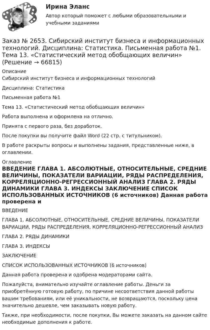      
            Описание
            Сибирский институт бизнеса и информационных технологий Дисциплина: СтатистикаПисьменная работа №1 Тема 13. «Статистический метод обобщающих величин»Работа выполнена и оформлена на отлично.Принята с первого раза, без доработок.После покупки вы получите файл Word (22 стр. с титульником).В работе раскрыты вопросы и выполнены задания, представленные ниже, в оглавлении.   
            Оглавление
            ВВЕДЕНИЕ        ГЛАВА 1. АБСОЛЮТНЫЕ, ОТНОСИТЕЛЬНЫЕ, СРЕДНИЕ ВЕЛИЧИНЫ, ПОКАЗАТЕЛИ ВАРИАЦИИ, РЯДЫ РАСПРЕДЕЛЕНИЯ, КОРРЕЛЯЦИОННО-РЕГРЕССИОННЫЙ АНАЛИЗ   ГЛАВА 2. РЯДЫ ДИНАМИКИ      ГЛАВА 3. ИНДЕКСЫ ЗАКЛЮЧЕНИЕ  СПИСОК ИСПОЛЬЗОВАННЫХ ИСТОЧНИКОВ (6 источников) Данная работа проверена и одобрена модераторами сайта.Пожалуйста, внимательно изучайте оглавление работы. Деньги за приобретённую готовую работу, по причине несоответствия данной работы вашим требованиям, или её уникальности, не возвращаются, поскольку цена значительно дешевле, чем заказывать новую работу.Также, при необходимости, после покупки, Вы можете заказать на данном сайте необходимые дополнения к работе.  
            
            
            Заказ № 2653. Сибирский институт бизнеса и информационных технологий. Дисциплина: Планирование и прогнозирование. Кейс 1Заказ № 2653. Сибирский институт бизнеса и информационных технологий. Дисциплина: Статистика. Письменная работа №1. Тема 13. «Статистический метод обобщающих величин»Заказ № 2653. Сибирский институт бизнеса и информационных технологий. Дисциплина: Экономика труда. Письменная работа №1. Тема 12: «Оценка трудового потенциала предприятия и пути повышения эффективности его использования»Заказ № 2653. Сибирский институт бизнеса и информационных технологий. Практическая работа. Дисциплина: Экономика труда. Тема: Кейс-заданияЗаказ № 2657. Тихоокеанский государственный университет. Контрольная работа по дисциплине: Гидравлика и теплотехникаЗаказ № 2660. Аксонометрические проекции.Заказ № 2660. Дисциплина: Основы инженерной графикиЗаказ № 2653. Сибирский институт бизнеса и информационных технологий. Дисциплина: Анализ финансово-хозяйственной деятельности. Практическая  работа №1. Вариант № 1Заказ № 2653. Сибирский институт бизнеса и информационных технологий. Дисциплина: Бухгалтерский учет и отчетность. Письменная работа. Тема «Исторический аспект становления бухгалтерской профессии»Заказ № 2653. Сибирский институт бизнеса и информационных технологий. Дисциплина: Бухгалтерский учет и отчетность. Практическая работаЗаказ № 2653. Сибирский институт бизнеса и информационных технологий. Дисциплина: Высшая математика. Письменная работа №1. Тема 1: «История развития математической статистики. Биометрия»Заказ № 2653. Сибирский институт бизнеса и информационных технологий. Дисциплина: Высшая математика. Практическая работа №1. Вариант №2Заказ № 2653. Сибирский институт бизнеса и информационных технологий. Дисциплина: Инвестиционный анализ. Письменная работа. 1 «Основы инвестиционной деятельности»Заказ № 2653. Сибирский институт бизнеса и информационных технологий. Дисциплина: Инвестиционный анализ. Письменная работа. Тема 21 «Инвестиции в ценные бумаги».