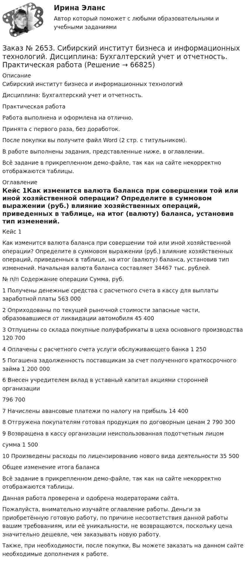     
            Описание
            Сибирский институт бизнеса и информационных технологий Дисциплина: Бухгалтерский учет и отчетность. Практическая работаРабота выполнена и оформлена на отлично.Принята с первого раза, без доработок.После покупки вы получите файл Word (2 стр. с титульником).В работе выполнены задания, представленные ниже, в оглавлении.  Всё задание в прикрепленном демо-файле, так как на сайте некорректно отображаются таблицы. 
            Оглавление
            Кейс 1Как изменится валюта баланса при совершении той или иной хозяйственной операции? Определите в суммовом выражении (руб.) влияние хозяйственных операций, приведенных в таблице, на итог (валюту) баланса, установив тип изменений. Начальная валюта баланса составляет 34467 тыс. рублей. № п/п         Содержание операции  Сумма, руб.1       Получены денежные средства с расчетного счета в кассу для выплаты заработной платы    563 0002       Оприходованы по текущей рыночной стоимости запасные части, образовавшиеся от ликвидации автомобиля      45 4003       Отпущены со склада покупные полуфабрикаты в цеха основного производства      120 7004       Оплачены с расчетного счета услуги обслуживающего банка       1 2505       Погашена задолженность поставщикам за счет полученного краткосрочного займа  1 200 0006       Внесен учредителем вклад в уставный капитал акциями сторонней организации         796 7007       Начислены авансовые платежи по налогу на прибыль 14 4008       Отгружена покупателям готовая продукция по договорным ценам         2 790 3009       Возвращена в кассу организации неиспользованная подотчетным лицомсумма        1 50010     Произведены расходы по лицензированию нового вида деятельности         35 500         Общее изменение итога баланса       Всё задание в прикрепленном демо-файле, так как на сайте некорректно отображаются таблицы.Данная работа проверена и одобрена модераторами сайта.Пожалуйста, внимательно изучайте оглавление работы. Деньги за приобретённую готовую работу, по причине несоответствия данной работы вашим требованиям, или её уникальности, не возвращаются, поскольку цена значительно дешевле, чем заказывать новую работу.Также, при необходимости, после покупки, Вы можете заказать на данном сайте необходимые дополнения к работе.  
            
            
            Заказ № 2653. Сибирский институт бизнеса и информационных технологий. Дисциплина: Бухгалтерский учет и отчетность. Письменная работа. Тема «Исторический аспект становления бухгалтерской профессии»Заказ № 2653. Сибирский институт бизнеса и информационных технологий. Дисциплина: Бухгалтерский учет и отчетность. Практическая работаЗаказ № 2653. Сибирский институт бизнеса и информационных технологий. Дисциплина: Высшая математика. Письменная работа №1. Тема 1: «История развития математической статистики. Биометрия»Заказ № 2653. Сибирский институт бизнеса и информационных технологий. Дисциплина: Высшая математика. Практическая работа №1. Вариант №2Заказ № 2653. Сибирский институт бизнеса и информационных технологий. Дисциплина: Инвестиционный анализ. Письменная работа. 1 «Основы инвестиционной деятельности»Заказ № 2653. Сибирский институт бизнеса и информационных технологий. Дисциплина: Инвестиционный анализ. Письменная работа. Тема 21 «Инвестиции в ценные бумаги».Заказ № 2653. Сибирский институт бизнеса и информационных технологий. Дисциплина: Инвестиционный анализ. Практическая работа №1. Интерактивная деятельность (решение кейса). Кейс «Международная инвестиционная стратегия «Electrolux»Заказ № 2649. Сахалинский государственный университет. Контрольная работа по дисциплине: «История Сахалинской области». Вариант 14  Южный Сахалин после русско-японской войны, губернаторство КарафутоЗаказ № 2649. Сахалинский государственный университет. Контрольная работа по дисциплине: «Психология общения». Тема 4. Социальная перцепцияЗаказ № 2649. Сахалинский государственный университет. Контрольная работа по дисциплине: «Психология». Тема 14. Типологические особенности детей и формирование характера.Заказ № 2649. Сахалинский государственный университет. Контрольная работа по дисциплине: «Психолого-педагогические основы организации общения детей дошкольного возраста». Тема 2. Общение ребенка со взрослым.Заказ № 2650. «Северо-восточный федеральный университет имени М.К. Аммосова» в г. Нерюнгри. 2 задание. Составление Веб-квеста.Заказ № 2651. Тест по Математике. Вариант 2Заказ № 2653. Сибирский институт бизнеса и информационных технологий. Дисциплина: Анализ финансово-хозяйственной деятельности. Письменная работа №1. Тема 2: «Предмет и задачи экономического анализа»