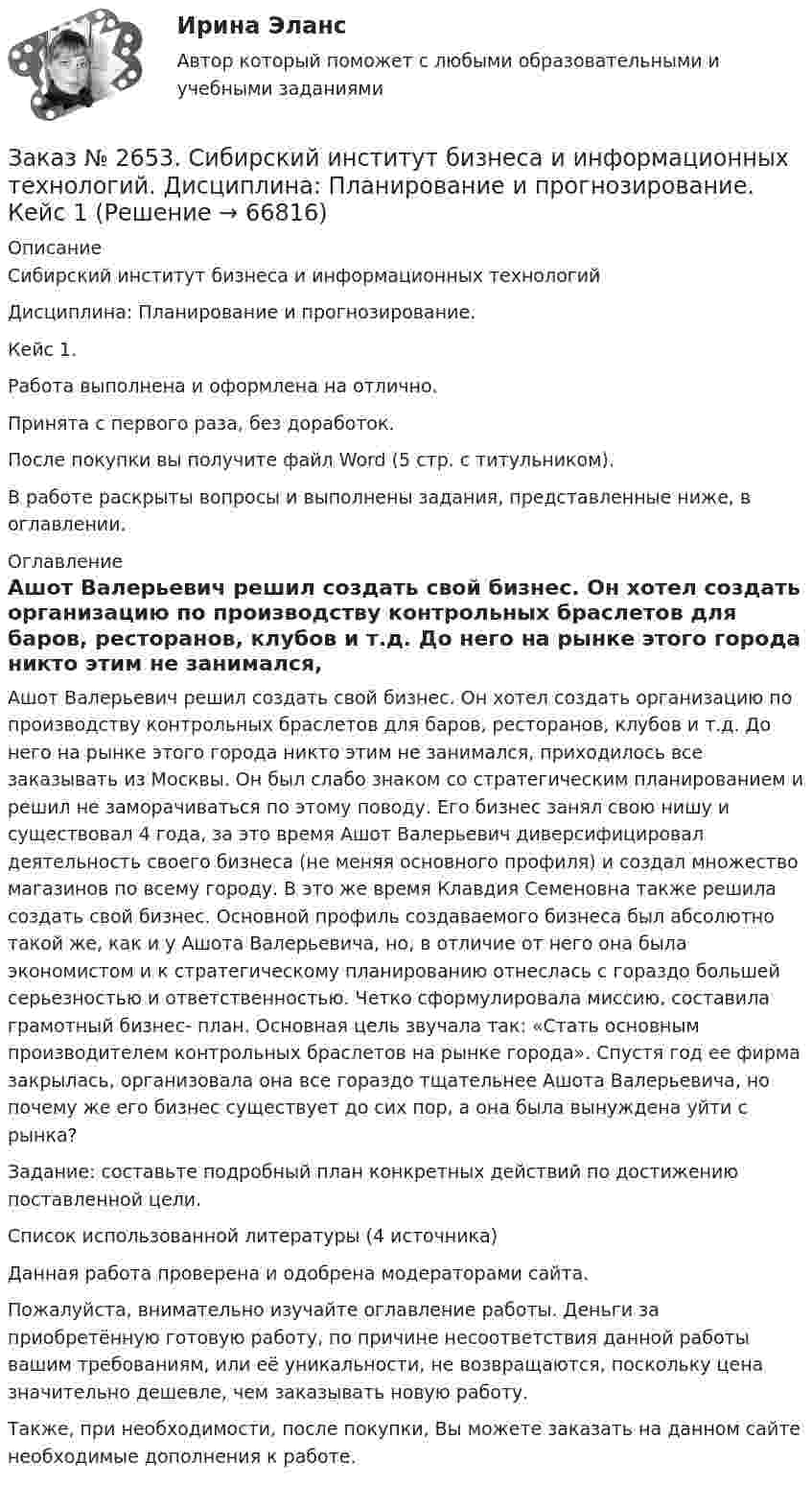      
            Описание
            Сибирский институт бизнеса и информационных технологий Дисциплина: Планирование и прогнозирование. Кейс 1.Работа выполнена и оформлена на отлично.Принята с первого раза, без доработок.После покупки вы получите файл Word (5 стр. с титульником).В работе раскрыты вопросы и выполнены задания, представленные ниже, в оглавлении.   
            Оглавление
            Ашот Валерьевич решил создать свой бизнес. Он хотел создать организацию по производству контрольных браслетов для баров, ресторанов, клубов и т.д. До него на рынке этого города никто этим не занимался, приходилось все заказывать из Москвы. Он был слабо знаком со стратегическим планированием и решил не заморачиваться по этому поводу. Его бизнес занял свою нишу и существовал 4 года, за это время Ашот Валерьевич диверсифицировал деятельность своего бизнеса (не меняя основного профиля) и создал множество магазинов по всему городу. В это же время Клавдия Семеновна также решила создать свой бизнес. Основной профиль создаваемого бизнеса был абсолютно такой же, как и у Ашота Валерьевича, но, в отличие от него она была экономистом и к стратегическому планированию отнеслась с гораздо большей серьезностью и ответственностью. Четко сформулировала миссию, составила грамотный бизнес- план. Основная цель звучала так: «Стать основным производителем контрольных браслетов на рынке города». Спустя год ее фирма закрылась, организовала она все гораздо тщательнее Ашота Валерьевича, но почему же его бизнес существует до сих пор, а она была вынуждена уйти с рынка? Задание: составьте подробный план конкретных действий по достижению поставленной цели.Список использованной литературы  (4 источника) Данная работа проверена и одобрена модераторами сайта.Пожалуйста, внимательно изучайте оглавление работы. Деньги за приобретённую готовую работу, по причине несоответствия данной работы вашим требованиям, или её уникальности, не возвращаются, поскольку цена значительно дешевле, чем заказывать новую работу.Также, при необходимости, после покупки, Вы можете заказать на данном сайте необходимые дополнения к работе.  
            
            
            Заказ № 2653. Сибирский институт бизнеса и информационных технологий. Дисциплина: Инвестиционный анализ. Практическая работа №1. Интерактивная деятельность (решение кейса). Кейс «Международная инвестиционная стратегия «Electrolux»Заказ № 2653. Сибирский институт бизнеса и информационных технологий. Дисциплина: Планирование и прогнозирование. Кейс 1Заказ № 2653. Сибирский институт бизнеса и информационных технологий. Дисциплина: Статистика. Письменная работа №1. Тема 13. «Статистический метод обобщающих величин»Заказ № 2653. Сибирский институт бизнеса и информационных технологий. Дисциплина: Экономика труда. Письменная работа №1. Тема 12: «Оценка трудового потенциала предприятия и пути повышения эффективности его использования»Заказ № 2653. Сибирский институт бизнеса и информационных технологий. Практическая работа. Дисциплина: Экономика труда. Тема: Кейс-заданияЗаказ № 2657. Тихоокеанский государственный университет. Контрольная работа по дисциплине: Гидравлика и теплотехникаЗаказ № 2660. Аксонометрические проекции.Заказ № 2653. Сибирский институт бизнеса и информационных технологий. Дисциплина: Анализ финансово-хозяйственной деятельности. Письменная работа №1. Тема 2: «Предмет и задачи экономического анализа»Заказ № 2653. Сибирский институт бизнеса и информационных технологий. Дисциплина: Анализ финансово-хозяйственной деятельности. Практическая  работа №1. Вариант № 1Заказ № 2653. Сибирский институт бизнеса и информационных технологий. Дисциплина: Бухгалтерский учет и отчетность. Письменная работа. Тема «Исторический аспект становления бухгалтерской профессии»Заказ № 2653. Сибирский институт бизнеса и информационных технологий. Дисциплина: Бухгалтерский учет и отчетность. Практическая работаЗаказ № 2653. Сибирский институт бизнеса и информационных технологий. Дисциплина: Высшая математика. Письменная работа №1. Тема 1: «История развития математической статистики. Биометрия»Заказ № 2653. Сибирский институт бизнеса и информационных технологий. Дисциплина: Высшая математика. Практическая работа №1. Вариант №2Заказ № 2653. Сибирский институт бизнеса и информационных технологий. Дисциплина: Инвестиционный анализ. Письменная работа. 1 «Основы инвестиционной деятельности»