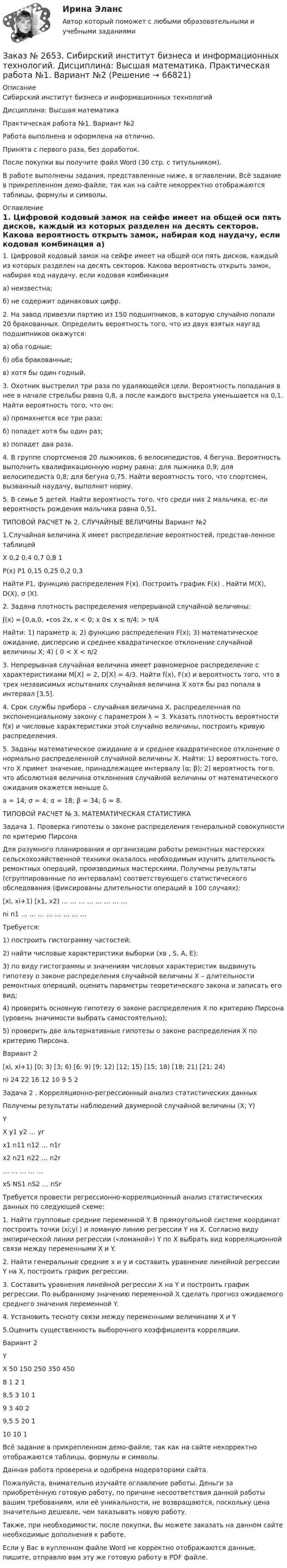     
            Описание
            Сибирский институт бизнеса и информационных технологий Дисциплина: Высшая математика Практическая работа №1. Вариант №2Работа выполнена и оформлена на отлично.Принята с первого раза, без доработок.После покупки вы получите файл Word (30 стр. с титульником).В работе выполнены задания, представленные ниже, в оглавлении.  Всё задание в прикрепленном демо-файле, так как на сайте некорректно отображаются таблицы, формулы и символы. 
            Оглавление
            1. Цифровой кодовый замок на сейфе имеет на общей оси пять дисков, каждый из которых разделен на десять секторов. Какова вероятность открыть замок, набирая код наудачу, если кодовая комбинация а) неизвестна; б) не содержит одинаковых цифр. 2. На завод привезли партию из 150 подшипников, в которую случайно попали 20 бракованных. Определить вероятность того, что из двух взятых наугад подшипников окажутся: а) оба годные; б) оба бракованные; в) хотя бы один годный. 3. Охотник выстрелил три раза по удаляющейся цели. Вероятность попадания в нее в начале стрельбы равна 0,8, а после каждого выстрела уменьшается на 0,1. Найти вероятность того, что он: а) промахнется все три раза; б) попадет хотя бы один раз; в) попадет два раза. 4. В группе спортсменов 20 лыжников, 6 велосипедистов, 4 бегуна. Вероятность выполнить квалификационную норму равна: для лыжника 0,9; для велосипедиста 0,8; для бегуна 0,75. Найти вероятность того, что спортсмен, вызванный наудачу, выполнит норму. 5. В семье 5 детей. Найти вероятность того, что среди них 2 мальчика, ес-ли вероятность рождения мальчика равна 0,51. ТИПОВОЙ РАСЧЕТ № 2. СЛУЧАЙНЫЕ ВЕЛИЧИНЫ Вариант №2  1.Случайная величина Х имеет распределение вероятностей, представ-ленное таблицейX      0,2    0,4    0,7    0,8    1P(x)  P1     0,15  0,25  0,2    0,3 Найти P1, функцию распределения F(x). Построить график F(x) . Найти M(X), D(X), σ (X).  2. Задана плотность распределения непрерывной случайной величины: ʄ(х) ={0,а,0, ∙cos 2х,    х < 0; х   0≤ х ≤ π/4; > π/4 Найти: 1) параметр a; 2) функцию распределения F(x); 3) математическое ожидание, дисперсию и среднее квадратическое отклонение случайной величины X; 4) ( 0 < Х < π/2 3. Непрерывная случайная величина имеет равномерное распределение с характеристиками M[X] = 2, D[X] = 4/3. Найти f(x), F(x) и вероятность того, что в трех независимых испытаниях случайная величина X хотя бы раз попала в интервал [3,5]. 4. Срок службы прибора – случайная величина Х, распределенная по экспоненциальному закону с параметром λ = 3. Указать плотность вероятности f(x) и числовые характеристики этой случайно величины, построить кривую распределения.  5. Заданы математическое ожидание а и среднее квадратическое отклонение  σ нормально распределенной случайной величины Х. Найти: 1) вероятность того, что Х примет значение, принадлежащее интервалу (α; β); 2) вероятность того, что абсолютная величина отклонения случайной величины от математического ожидания окажется меньше δ. а = 14; σ = 4; α = 18; β = 34; δ = 8. ТИПОВОЙ РАСЧЕТ № 3. МАТЕМАТИЧЕСКАЯ СТАТИСТИКА Задача 1. Проверка гипотезы о законе распределения генеральной совокупности по критерию Пирсона  Для разумного планирования и организации работы ремонтных мастерских сельскохозяйственной техники оказалось необходимым изучить длительность ремонтных операций, производимых мастерскими. Получены результаты (сгруппированные по интервалам) соответствующего статистического обследования (фиксированы длительности операций в 100 случаях):[xi, xi+1)    [x1, x2)      …     …     …     …     …     …     …     …ni      n1     …     …     …     …     …     …     …     … Требуется: 1) построить гистограмму частостей; 2) найти числовые характеристики выборки (хв , S, А, Е); 3) по виду гистограммы и значениям числовых характеристик выдвинуть гипотезу о законе распределения случайной величины X – длительности ремонтных операций, оценить параметры теоретического закона и записать его вид;4) проверить основную гипотезу о законе распределения Х по критерию Пирсона (уровень значимости выбрать самостоятельно); 5) проверить две альтернативные гипотезы о законе распределения Х по критерию Пирсона. Вариант 2[xi, xi+1) [0; 3) [3; 6) [6; 9) [9; 12) [12; 15) [15; 18) [18; 21) [21; 24)ni      24     22     16     12     10     9       5       2 Задача 2 . Корреляционно-регрессионный анализ статистических данныхПолучены результаты наблюдений двумерной случайной величины (X; Y)  YX      y1     y2     …     yrx1     n11   n12   …     n1rx2     n21   n22   …     n2r…     …     …     …     …xS     NS1  nS2   …     nSr Требуется провести регрессионно-корреляционный анализ статистических данных по следующей схеме: 1. Найти групповые средние     переменной Y. В прямоугольной системе координат построить точки (xi;уi ) и ломаную линию регрессии Y на Х. Согласно виду эмпирической линии регрессии («ломаной») Y по X выбрать вид корреляционной связи между переменными Х и Y. 2. Найти генеральные средние х и у и составить уравнение линейной регрессии Y на Х,  построить график регрессии. 3. Составить уравнения линейной регрессии Х на Y и построить график регрессии. По выбранному значению переменной X сделать прогноз ожидаемого среднего значения переменной Y. 4. Установить тесноту связи между переменными величинами X и Y 5.Оценить существенность выборочного коэффициента корреляции. Вариант 2YX      50     150   250   350   4508                           1       2       18,5              3       10     1       9       3       40     2                 9,5    5       20     1                 10     10     1                               Всё задание в прикрепленном демо-файле, так как на сайте некорректно отображаются таблицы, формулы и символы. Данная работа проверена и одобрена модераторами сайта.Пожалуйста, внимательно изучайте оглавление работы. Деньги за приобретённую готовую работу, по причине несоответствия данной работы вашим требованиям, или её уникальности, не возвращаются, поскольку цена значительно дешевле, чем заказывать новую работу.Также, при необходимости, после покупки, Вы можете заказать на данном сайте необходимые дополнения к работе.Если у Вас в купленном файле Word не корректно отображаются данные, пишите, отправлю вам эту же готовую работу в PDF файле.   
            
            
            Заказ № 2653. Сибирский институт бизнеса и информационных технологий. Дисциплина: Высшая математика. Письменная работа №1. Тема 1: «История развития математической статистики. Биометрия»Заказ № 2653. Сибирский институт бизнеса и информационных технологий. Дисциплина: Высшая математика. Практическая работа №1. Вариант №2Заказ № 2653. Сибирский институт бизнеса и информационных технологий. Дисциплина: Инвестиционный анализ. Письменная работа. 1 «Основы инвестиционной деятельности»Заказ № 2653. Сибирский институт бизнеса и информационных технологий. Дисциплина: Инвестиционный анализ. Письменная работа. Тема 21 «Инвестиции в ценные бумаги».Заказ № 2653. Сибирский институт бизнеса и информационных технологий. Дисциплина: Инвестиционный анализ. Практическая работа №1. Интерактивная деятельность (решение кейса). Кейс «Международная инвестиционная стратегия «Electrolux»Заказ № 2653. Сибирский институт бизнеса и информационных технологий. Дисциплина: Планирование и прогнозирование. Кейс 1Заказ № 2653. Сибирский институт бизнеса и информационных технологий. Дисциплина: Статистика. Письменная работа №1. Тема 13. «Статистический метод обобщающих величин»Заказ № 2649. Сахалинский государственный университет. Контрольная работа по дисциплине: «Психология». Тема 14. Типологические особенности детей и формирование характера.Заказ № 2649. Сахалинский государственный университет. Контрольная работа по дисциплине: «Психолого-педагогические основы организации общения детей дошкольного возраста». Тема 2. Общение ребенка со взрослым.Заказ № 2650. «Северо-восточный федеральный университет имени М.К. Аммосова» в г. Нерюнгри. 2 задание. Составление Веб-квеста.Заказ № 2651. Тест по Математике. Вариант 2Заказ № 2653. Сибирский институт бизнеса и информационных технологий. Дисциплина: Анализ финансово-хозяйственной деятельности. Письменная работа №1. Тема 2: «Предмет и задачи экономического анализа»Заказ № 2653. Сибирский институт бизнеса и информационных технологий. Дисциплина: Анализ финансово-хозяйственной деятельности. Практическая  работа №1. Вариант № 1Заказ № 2653. Сибирский институт бизнеса и информационных технологий. Дисциплина: Бухгалтерский учет и отчетность. Письменная работа. Тема «Исторический аспект становления бухгалтерской профессии»