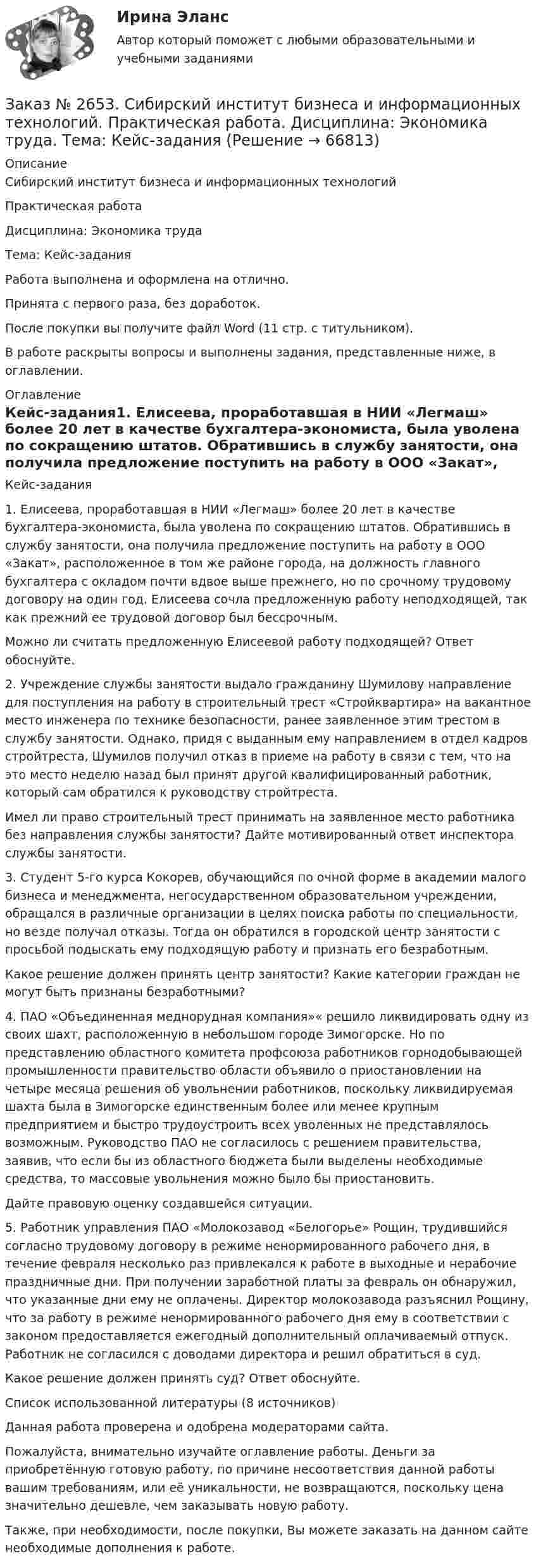      
            Описание
            Сибирский институт бизнеса и информационных технологий Практическая работаДисциплина: Экономика трудаТема: Кейс-заданияРабота выполнена и оформлена на отлично.Принята с первого раза, без доработок.После покупки вы получите файл Word (11 стр. с титульником).В работе раскрыты вопросы и выполнены задания, представленные ниже, в оглавлении.   
            Оглавление
            Кейс-задания1. Елисеева, проработавшая в НИИ «Легмаш» более 20 лет в качестве бухгалтера-экономиста, была уволена по сокращению штатов. Обратившись в службу занятости, она получила предложение поступить на работу в ООО «Закат», расположенное в том же районе города, на должность главного бухгалтера с окладом почти вдвое выше прежнего, но по срочному трудовому договору на один год. Елисеева сочла предложенную работу неподходящей, так как прежний ее трудовой договор был бессрочным. Можно ли считать предложенную Елисеевой работу подходящей? Ответ обоснуйте. 2. Учреждение службы занятости выдало гражданину Шумилову направление для поступления на работу в строительный трест «Стройквартира» на вакантное место инженера по технике безопасности, ранее заявленное этим трестом в службу занятости. Однако, придя с выданным ему направлением в отдел кадров стройтреста, Шумилов получил отказ в приеме на работу в связи с тем, что на это место неделю назад был принят другой квалифицированный работник, который сам обратился к руководству стройтреста. Имел ли право строительный трест принимать на заявленное место работника без направления службы занятости? Дайте мотивированный ответ инспектора службы занятости. 3. Студент 5-го курса Кокорев, обучающийся по очной форме в академии малого бизнеса и менеджмента, негосударственном образовательном учреждении, обращался в различные организации в целях поиска работы по специальности, но везде получал отказы. Тогда он обратился в городской центр занятости с просьбой подыскать ему подходящую работу и признать его безработным. Какое решение должен принять центр занятости? Какие категории граждан не могут быть признаны безработными? 4. ПАО «Объединенная меднорудная компания»« решило ликвидировать одну из своих шахт, расположенную в небольшом городе Зимогорске. Но по представлению областного комитета профсоюза работников горнодобывающей промышленности правительство области объявило о приостановлении на четыре месяца решения об увольнении работников, поскольку ликвидируемая шахта была в Зимогорске единственным более или менее крупным предприятием и быстро трудоустроить всех уволенных не представлялось возможным. Руководство ПАО не согласилось с решением правительства, заявив, что если бы из областного бюджета были выделены необходимые средства, то массовые увольнения можно было бы приостановить. Дайте правовую оценку создавшейся ситуации. 5. Работник управления ПАО «Молокозавод «Белогорье» Рощин, трудившийся согласно трудовому договору в режиме ненормированного рабочего дня, в течение февраля несколько раз привлекался к работе в выходные и нерабочие праздничные дни. При получении заработной платы за февраль он обнаружил, что указанные дни ему не оплачены. Директор молокозавода разъяснил Рощину, что за работу в режиме ненормированного рабочего дня ему в соответствии с законом предоставляется ежегодный дополнительный оплачиваемый отпуск. Работник не согласился с доводами директора и решил обратиться в суд. Какое решение должен принять суд? Ответ обоснуйте. Список использованной литературы  (8 источников) Данная работа проверена и одобрена модераторами сайта.Пожалуйста, внимательно изучайте оглавление работы. Деньги за приобретённую готовую работу, по причине несоответствия данной работы вашим требованиям, или её уникальности, не возвращаются, поскольку цена значительно дешевле, чем заказывать новую работу.Также, при необходимости, после покупки, Вы можете заказать на данном сайте необходимые дополнения к работе.  
            
            
            Заказ № 2653. Сибирский институт бизнеса и информационных технологий. Дисциплина: Экономика труда. Письменная работа №1. Тема 12: «Оценка трудового потенциала предприятия и пути повышения эффективности его использования»Заказ № 2653. Сибирский институт бизнеса и информационных технологий. Практическая работа. Дисциплина: Экономика труда. Тема: Кейс-заданияЗаказ № 2657. Тихоокеанский государственный университет. Контрольная работа по дисциплине: Гидравлика и теплотехникаЗаказ № 2660. Аксонометрические проекции.Заказ № 2660. Дисциплина: Основы инженерной графикиЗаказ № 2663. Тест по экологии. Вариант 2.Заказ № 2674. Контрольная работа по дисциплине «Эконометрика»Заказ № 2653. Сибирский институт бизнеса и информационных технологий. Дисциплина: Бухгалтерский учет и отчетность. Практическая работаЗаказ № 2653. Сибирский институт бизнеса и информационных технологий. Дисциплина: Высшая математика. Письменная работа №1. Тема 1: «История развития математической статистики. Биометрия»Заказ № 2653. Сибирский институт бизнеса и информационных технологий. Дисциплина: Высшая математика. Практическая работа №1. Вариант №2Заказ № 2653. Сибирский институт бизнеса и информационных технологий. Дисциплина: Инвестиционный анализ. Письменная работа. 1 «Основы инвестиционной деятельности»Заказ № 2653. Сибирский институт бизнеса и информационных технологий. Дисциплина: Инвестиционный анализ. Письменная работа. Тема 21 «Инвестиции в ценные бумаги».Заказ № 2653. Сибирский институт бизнеса и информационных технологий. Дисциплина: Инвестиционный анализ. Практическая работа №1. Интерактивная деятельность (решение кейса). Кейс «Международная инвестиционная стратегия «Electrolux»Заказ № 2653. Сибирский институт бизнеса и информационных технологий. Дисциплина: Планирование и прогнозирование. Кейс 1