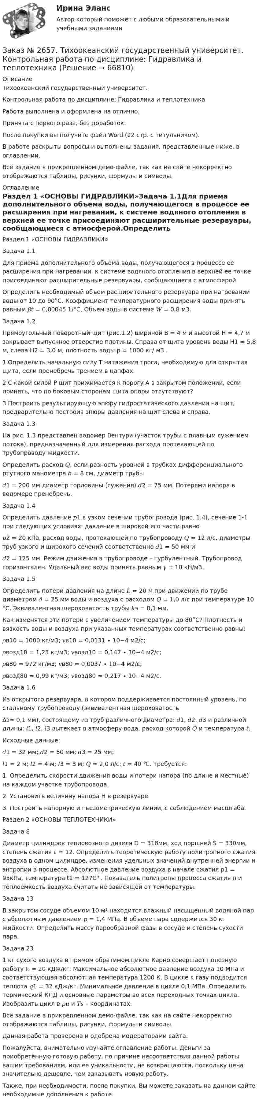     
            Описание
            Тихоокеанский государственный университет. Контрольная работа по дисциплине: Гидравлика и теплотехникаРабота выполнена и оформлена на отлично.Принята с первого раза, без доработок.После покупки вы получите файл Word (22 стр. с титульником).В работе раскрыты вопросы и выполнены задания, представленные ниже, в оглавлении. Всё задание в прикрепленном демо-файле, так как на сайте некорректно отображаются таблицы, рисунки, формулы и символы. 
            Оглавление
            Раздел 1 «ОСНОВЫ ГИДРАВЛИКИ»Задача 1.1Для приема дополнительного объема воды, получающегося в процессе ее расширения при нагревании, к системе водяного отопления в верхней ее точке присоединяют расширительные резервуары, сообщающиеся с атмосферой.Определить необходимый объем расширительного резервуара при нагревании воды от 10 до 90°С. Коэффициент температурного расширения воды принять равным 𝛽𝑡 = 0,00045 1/°С. Объем воды в системе 𝑊 = 0,8 м3. Задача 1.2Прямоугольный поворотный щит (рис.1.2) шириной В = 4 м и высотой Н = 4,7 м закрывает выпускное отверстие плотины. Справа от щита уровень воды Н1 = 5,8 м, слева Н2 = 3,0 м, плотность воды p = 1000 кг/ м3 . 1       Определить начальную силу Т натяжения троса, необходимую для открытия щита, если пренебречь трением в цапфах.2       С какой силой Р щит прижимается к порогу А в закрытом положении, если принять, что по боковым сторонам щита опоры отсутствуют?3       Построить результирующую эпюру гидростатического давления на щит, предварительно построив эпюры давления на щит слева и справа. Задача 1.3На рис. 1.3 представлен водомер Вентури (участок трубы с плавным сужением потока), предназначенный для измерения расхода протекающей по трубопроводу жидкости.Определить расход 𝑄, если разность уровней в трубках дифференциального ртутного манометра ℎ = 8 см, диаметр трубы𝑑1 = 200 мм диаметр горловины (сужения) 𝑑2 = 75 мм. Потерями напора в водомере пренебречь. Задача 1.4Определить давление 𝑝1 в узком сечении трубопровода (рис. 1.4), сечение 1-1 при следующих условиях: давление в широкой его части равно𝑝2 = 20 кПа, расход воды, протекающей по трубопроводу 𝑄 = 12 л/с, диаметры труб узкого и широкого сечений соответственно 𝑑1 = 50 мм и𝑑2 = 125 мм. Режим движения в трубопроводе – турбулентный. Трубопровод горизонтален. Удельный вес воды принять равным 𝛾 = 10 кН/м3. Задача 1.5Определить потери давления на длине 𝐿 = 20 м при движении по трубе диаметром 𝑑 = 25 мм воды и воздуха с расходом 𝑄 = 1,0 л/с при температуре 10 °С. Эквивалентная шероховатость трубы 𝑘э = 0,1 мм.Как изменятся эти потери с увеличением температуры до 80°С? Плотность и вязкость воды и воздуха при указанных температурах соответственно равны:𝜌в10 = 1000 кг/м3;       𝑣в10 = 0,0131 ∙ 10−4 м2/с;𝜌возд10 = 1,23 кг/м3;   𝑣возд10 = 0,147 ∙ 10−4 м2/с;𝜌в80 = 972 кг/м3; 𝑣в80 = 0,0037 ∙ 10−4 м2/с;𝜌возд80 = 0,99 кг/м3;   𝑣возд80 = 0,217 ∙ 10−4 м2/с. Задача 1.6Из открытого резервуара, в котором поддерживается постоянный уровень, по стальному трубопроводу (эквивалентная шероховатость∆э= 0,1 мм), состоящему из труб различного диаметра: 𝑑1, 𝑑2, 𝑑3 и различной длины: 𝑙1, 𝑙2, 𝑙3 вытекает в атмосферу вода, расход которой 𝑄 и температура 𝑡.Исходные данные:𝑑1 = 32 мм; 𝑑2 = 50 мм; 𝑑3 = 25 мм;𝑙1 = 2 м; 𝑙2 = 4 м; 𝑙3 = 3 м; 𝑄 = 2,0 л/с; 𝑡 = 40 ℃. Требуется:1.      Определить скорости движения воды и потери напора (по длине и местные) на каждом участке трубопровода.2.      Установить величину напора Н в резервуаре.3.      Построить напорную и пьезометрическую линии, с соблюдением масштаба. Раздел 2 «ОСНОВЫ ТЕПЛОТЕХНИКИ»Задача 8Диаметр цилиндров тепловозного дизеля D = 318мм,  ход поршней S = 330мм, степень сжатия ε = 12. Определить теоретическую         работу политропного сжатия воздуха в одном цилиндре, изменения удельных значений внутренней энергии и энтропии в процессе. Абсолютное давление воздуха в начале сжатия р1 = 95кПа, температура t1 = 127C⁰ . Показатель политропы процесса сжатия п и теплоемкость воздуха считать не зависящей от температуры. Задача 13В закрытом сосуде объемом 10 м³ находится влажный насыщенный водяной пар с абсолютным давлением 𝑝 = 1,4 МПа. В объеме пара содержится 30 кг жидкости. Определить массу парообразной фазы в сосуде и степень сухости пара.Задача 231 кг сухого воздуха в прямом обратимом цикле Карно совершает полезную работу 𝑙₀ = 20 кДж/кг. Максимальное абсолютное давление воздуха 10 МПа и соответствующая абсолютная температура 1200 К. В цикле к газу подводится теплота 𝑞1 = 32 кДж/кг. Минимальное давление в цикле 0,1 МПа. Определить термический КПД и основные параметры во всех переходных точках цикла. Изобразить цикл в 𝑝𝑢 и 𝑇𝑠 – координатах.  Всё задание в прикрепленном демо-файле, так как на сайте некорректно отображаются таблицы, рисунки, формулы и символы.Данная работа проверена и одобрена модераторами сайта. Пожалуйста, внимательно изучайте оглавление работы. Деньги за приобретённую готовую работу, по причине несоответствия данной работы вашим требованиям, или её уникальности, не возвращаются, поскольку цена значительно дешевле, чем заказывать новую работу.Также, при необходимости, после покупки, Вы можете заказать на данном сайте необходимые дополнения к работе.  
            
            
            Заказ № 2653. Сибирский институт бизнеса и информационных технологий. Практическая работа. Дисциплина: Экономика труда. Тема: Кейс-заданияЗаказ № 2657. Тихоокеанский государственный университет. Контрольная работа по дисциплине: Гидравлика и теплотехникаЗаказ № 2660. Аксонометрические проекции.Заказ № 2660. Дисциплина: Основы инженерной графикиЗаказ № 2663. Тест по экологии. Вариант 2.Заказ № 2674. Контрольная работа по дисциплине «Эконометрика»Заказ № 2677. Курский институт менеджмента, экономики и бизнеса. Задача по экономикеЗаказ № 2653. Сибирский институт бизнеса и информационных технологий. Дисциплина: Высшая математика. Письменная работа №1. Тема 1: «История развития математической статистики. Биометрия»Заказ № 2653. Сибирский институт бизнеса и информационных технологий. Дисциплина: Высшая математика. Практическая работа №1. Вариант №2Заказ № 2653. Сибирский институт бизнеса и информационных технологий. Дисциплина: Инвестиционный анализ. Письменная работа. 1 «Основы инвестиционной деятельности»Заказ № 2653. Сибирский институт бизнеса и информационных технологий. Дисциплина: Инвестиционный анализ. Письменная работа. Тема 21 «Инвестиции в ценные бумаги».Заказ № 2653. Сибирский институт бизнеса и информационных технологий. Дисциплина: Инвестиционный анализ. Практическая работа №1. Интерактивная деятельность (решение кейса). Кейс «Международная инвестиционная стратегия «Electrolux»Заказ № 2653. Сибирский институт бизнеса и информационных технологий. Дисциплина: Планирование и прогнозирование. Кейс 1Заказ № 2653. Сибирский институт бизнеса и информационных технологий. Дисциплина: Статистика. Письменная работа №1. Тема 13. «Статистический метод обобщающих величин»