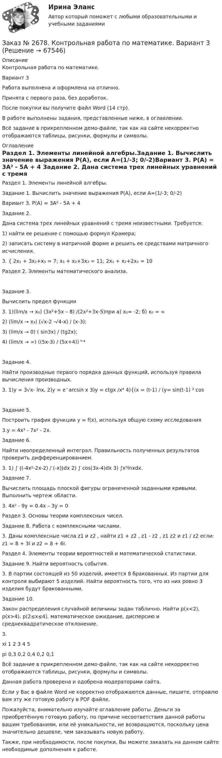     
            Описание
            Контрольная работа по математике.Вариант 3Работа выполнена и оформлена на отлично.Принята с первого раза, без доработок.После покупки вы получите файл Word (14 стр).В работе выполнены задания, представленные ниже, в оглавлении. Всё задание в прикрепленном демо-файле, так как на сайте некорректно отображаются таблицы, рисунки, формулы и символы. 
            Оглавление
            Раздел 1. Элементы линейной алгебры.Задание 1. Вычислить значение выражения Р(А), если А=(1/-3; 0/-2)Вариант 3. Р(А) = 3А² - 5А + 4 Задание 2.  Дана система трех линейных уравнений с тремя неизвестными. Требуется:1)      найти ее решение с помощью формул Крамера;2)      записать систему в матричной форме и решить ее средствами матричного исчисления.3. { 2х₁ + 3х₂+х₃ = 7; х₁ + х₂+3х₃ = 11; 2х₁ + х₂+2х₃ = 10Раздел 2. Элементы математического анализа.Задание 3.Вычислить предел функции3. 1)(lim/x → x₀) (3х²+5х – 8) /(2х²+3х-5)при а) х₀= -2; б) х₀ = ∞2) (lim/x → x₃) (√х-2 -√4-х) / (х-3);3) (lim/x → 0) ( sin3x) / (tg2х);4) (lim/x → ∞) ((5х-3) / (5х+4)) ͯ⁺⁴ Задание 4.Найти производные первого порядка данных функций, используя правила вычисления производных.3. 1)у = 3√х- lnx,  2)y = е ͯ arcsin x  3)y = ctgx /x⁴          4){(x = (t-1) / (y= sin(t-1) ² cosЗадание 5.  Построить график функции y = f(x), используя общую схему исследования3.y = 4x³ - 7x² - 2x. Задание 6.Найти неопределенный интеграл. Правильность полученных результатов проверить дифференцированием.3. 1) ∫ ﴾(-4x²-2x-2) / (-x)﴿dx   2) ∫ cos(3x-4)dx         3) ∫x⁵lnxdx. Задание 7.Вычислить площадь плоской фигуры ограниченной заданными кривыми. Выполнить чертеж области.3. 4x² - 9y = 0.4x – 3y = 0 Раздел 3. Основы теории комплексных чисел.Задание 8. Работа с комплексными числами.3. Даны комплексные числа z1 и z2 , найти z1 + z2 , z1 - z2 , z1 z2  и  z1 / z2   если: z1 = 8 + 3i и z2 = 8 + 6i. Раздел 4. Элементы теории вероятностей и математической статистики.Задание 9. Найти вероятность события.3. В партии состоящей из 50 изделий, имеется 8 бракованных. Из партии для контроля выбирают 5 изделий. Найти вероятность того, что из них ровно 3 изделия будут бракованными. Задание 10.Закон распределения случайной величины задан таблично. Найти р(х<2), р(х>4), р(2≤х≤4), математическое ожидание, дисперсию и среднеквадратическое отклонение.3.xi      1       2       3       4       5pi      0,3    0,2    0,4    0,2    0,1  Всё задание в прикрепленном демо-файле, так как на сайте некорректно отображаются таблицы, рисунки, формулы и символы.Данная работа проверена и одобрена модераторами сайта.Если у Вас в файле Word не корректно отображаются данные, пишите, отправлю вам эту же готовую работу в PDF файле.Пожалуйста, внимательно изучайте оглавление работы. Деньги за приобретённую готовую работу, по причине несоответствия данной работы вашим требованиям, или её уникальности, не возвращаются, поскольку цена значительно дешевле, чем заказывать новую работу.Также, при необходимости, после покупки, Вы можете заказать на данном сайте необходимые дополнения к работе.  
            
            
            Заказ № 2677. Курский институт менеджмента, экономики и бизнеса. Задача по экономикеЗаказ № 2678. Контрольная работа по математике. Вариант 3Заказ № 2683. Десять задач по физике от рукиЗаказ № 2684. Десять задач по физике Заказ № 2704. Хабаровский государственный университет экономики и права. Контрольная работа. Дисциплина: Бухгалтерский учет и анализ. Вариант 8Заказ № 2704. Хабаровский государственный университет экономики и права. Контрольная работа. Дисциплина: Бухгалтерский (финансовый) учёт. Тема: «Теоретические основы организации межбюджетных отношений» Заказ № 2704. Хабаровский государственный университет экономики и права. Контрольная работа. Дисциплина: Бюджетная система и бюджетный процесс в Российской Федерации. Тема: «Теоретические основы организации межбюджетных отношений». Вариант 7Заказ № 2653. Сибирский институт бизнеса и информационных технологий. Дисциплина: Статистика. Письменная работа №1. Тема 13. «Статистический метод обобщающих величин»Заказ № 2653. Сибирский институт бизнеса и информационных технологий. Дисциплина: Экономика труда. Письменная работа №1. Тема 12: «Оценка трудового потенциала предприятия и пути повышения эффективности его использования»Заказ № 2653. Сибирский институт бизнеса и информационных технологий. Практическая работа. Дисциплина: Экономика труда. Тема: Кейс-заданияЗаказ № 2657. Тихоокеанский государственный университет. Контрольная работа по дисциплине: Гидравлика и теплотехникаЗаказ № 2660. Аксонометрические проекции.Заказ № 2660. Дисциплина: Основы инженерной графикиЗаказ № 2663. Тест по экологии. Вариант 2.