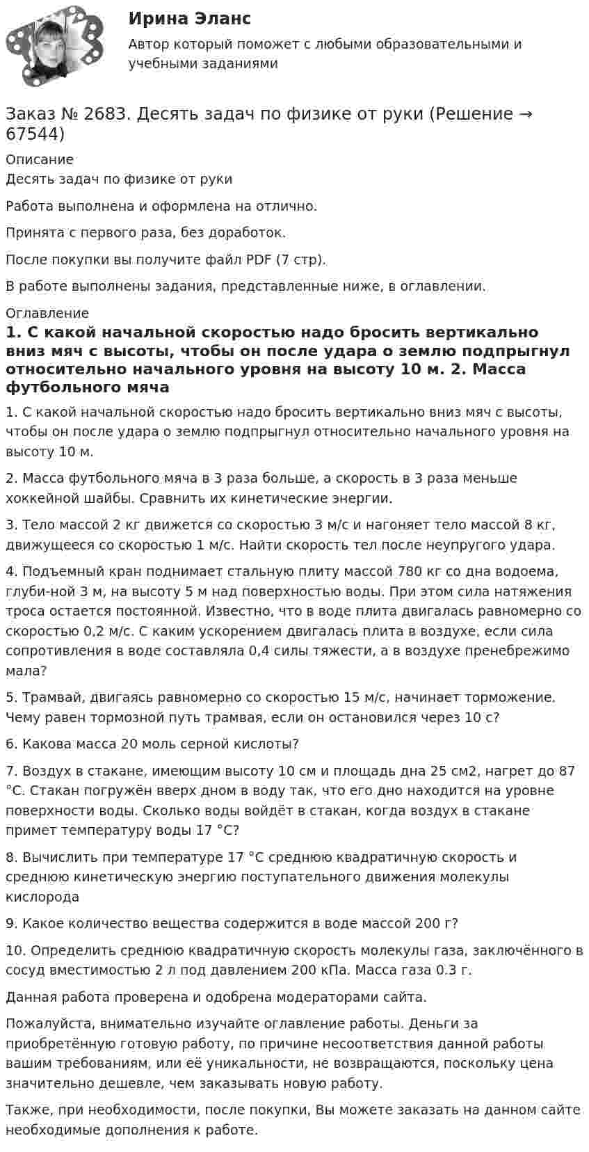      
            Описание
            Десять задач по физике от руки Работа выполнена и оформлена на отлично.Принята с первого раза, без доработок.После покупки вы получите файл PDF (7 стр).В работе выполнены задания, представленные ниже, в оглавлении.  
            Оглавление
            1.             С какой начальной скоростью надо бросить вертикально вниз мяч с высоты, чтобы он после удара о землю подпрыгнул относительно начального уровня на высоту 10 м. 2.             Масса футбольного мяча в 3 раза больше, а скорость в 3 раза меньше хоккейной шайбы. Сравнить их кинетические энергии.  3.             Тело массой 2 кг движется со скоростью 3 м/с и нагоняет тело массой 8 кг, движущееся со скоростью 1 м/с. Найти скорость тел после неупругого удара.4.             Подъемный кран поднимает стальную плиту массой 780 кг со дна водоема, глуби-ной 3 м, на высоту 5 м над поверхностью воды. При этом сила натяжения троса остается постоянной. Известно, что в воде плита двигалась равномерно со скоростью 0,2 м/с. С каким ускорением двигалась плита в воздухе, если сила сопротивления в воде составляла 0,4 силы тяжести, а в воздухе пренебрежимо мала? 5.             Трамвай, двигаясь равномерно со скоростью 15 м/с, начинает торможение. Чему равен тормозной путь трамвая, если он остановился через 10 с?6.             Какова масса 20 моль серной кислоты? 7.             Воздух в стакане, имеющим высоту 10 см и площадь дна 25 см2, нагрет до 87 °С. Стакан погружён вверх дном в воду так, что его дно находится на уровне поверхности воды. Сколько воды войдёт в стакан, когда воздух в стакане примет температуру воды 17 °С? 8.             Вычислить при температуре 17 °С среднюю квадратичную скорость и среднюю кинетическую энергию поступательного движения молекулы кислорода 9.             Какое количество вещества содержится в воде массой 200 г? 10.         Определить среднюю квадратичную скорость молекулы газа, заключённого в сосуд вместимостью 2 л под давлением 200 кПа. Масса газа 0.3 г. Данная работа проверена и одобрена модераторами сайта. Пожалуйста, внимательно изучайте оглавление работы. Деньги за приобретённую готовую работу, по причине несоответствия данной работы вашим требованиям, или её уникальности, не возвращаются, поскольку цена значительно дешевле, чем заказывать новую работу.Также, при необходимости, после покупки, Вы можете заказать на данном сайте необходимые дополнения к работе.  
            
            
            Заказ № 2678. Контрольная работа по математике. Вариант 3Заказ № 2683. Десять задач по физике от рукиЗаказ № 2684. Десять задач по физике Заказ № 2704. Хабаровский государственный университет экономики и права. Контрольная работа. Дисциплина: Бухгалтерский учет и анализ. Вариант 8Заказ № 2704. Хабаровский государственный университет экономики и права. Контрольная работа. Дисциплина: Бухгалтерский (финансовый) учёт. Тема: «Теоретические основы организации межбюджетных отношений» Заказ № 2704. Хабаровский государственный университет экономики и права. Контрольная работа. Дисциплина: Бюджетная система и бюджетный процесс в Российской Федерации. Тема: «Теоретические основы организации межбюджетных отношений». Вариант 7Заказ № 2715. Тульский государственный университет. Контрольная работа по дисциплине Техника высоких напряжений.Заказ № 2653. Сибирский институт бизнеса и информационных технологий. Дисциплина: Экономика труда. Письменная работа №1. Тема 12: «Оценка трудового потенциала предприятия и пути повышения эффективности его использования»Заказ № 2653. Сибирский институт бизнеса и информационных технологий. Практическая работа. Дисциплина: Экономика труда. Тема: Кейс-заданияЗаказ № 2657. Тихоокеанский государственный университет. Контрольная работа по дисциплине: Гидравлика и теплотехникаЗаказ № 2660. Аксонометрические проекции.Заказ № 2660. Дисциплина: Основы инженерной графикиЗаказ № 2663. Тест по экологии. Вариант 2.Заказ № 2674. Контрольная работа по дисциплине «Эконометрика»