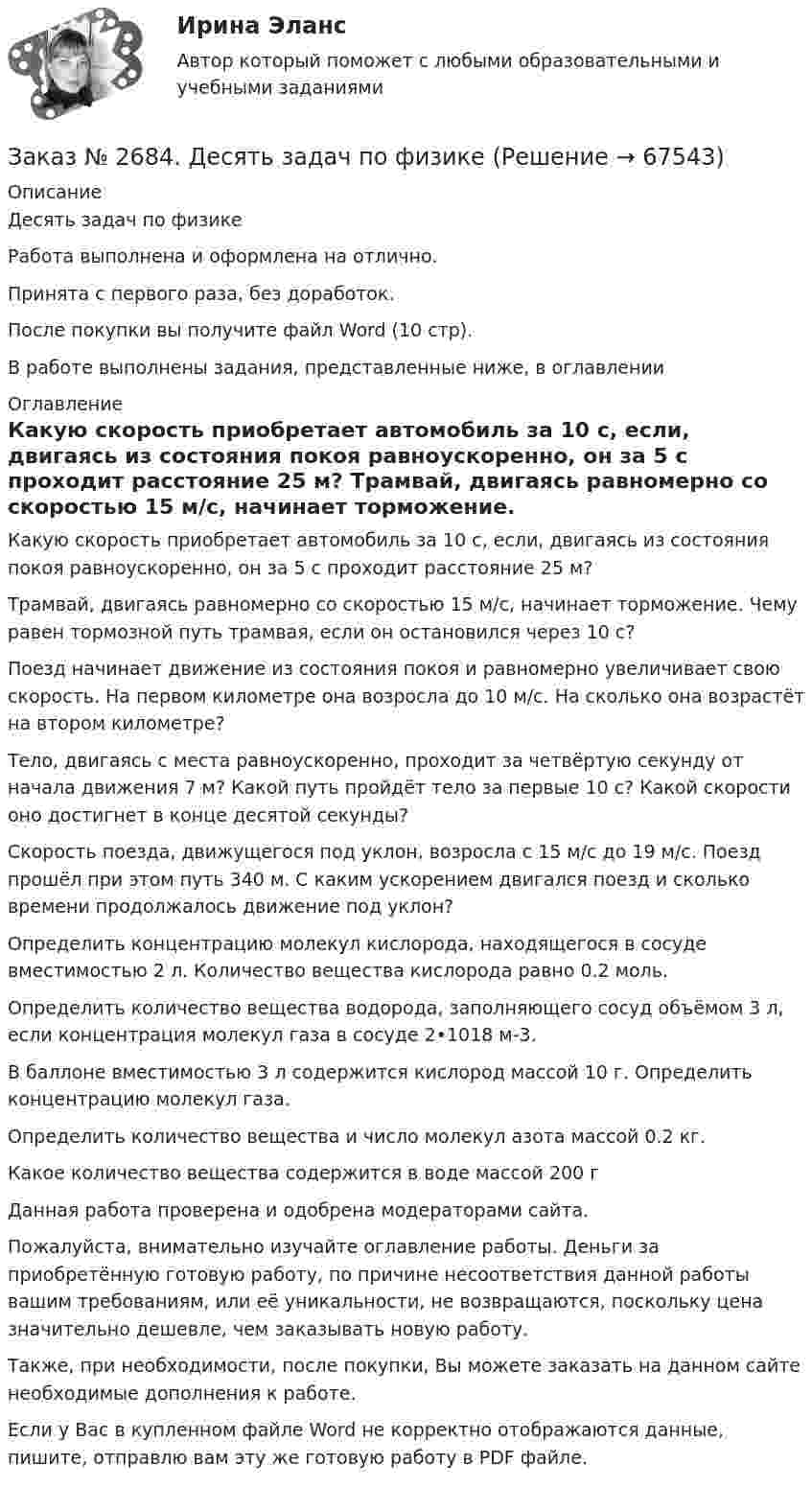      
            Описание
            Десять задач по физике Работа выполнена и оформлена на отлично.Принята с первого раза, без доработок.После покупки вы получите файл Word (10 стр).В работе выполнены задания, представленные ниже, в оглавлении 
            Оглавление
            Какую скорость приобретает автомобиль за 10 с, если, двигаясь из состояния покоя равноускоренно, он за 5 с проходит расстояние 25 м? Трамвай, двигаясь равномерно со скоростью 15 м/с, начинает торможение. Чему равен тормозной путь трамвая, если он остановился через 10 с? Поезд начинает движение из состояния покоя и равномерно увеличивает свою скорость. На первом километре она возросла до 10 м/с. На сколько она возрастёт на втором километре? Тело, двигаясь с места равноускоренно, проходит за четвёртую секунду от начала движения 7 м? Какой путь пройдёт тело за первые 10 с? Какой скорости оно достигнет в конце десятой секунды? Скорость поезда, движущегося под уклон, возросла с 15 м/с до 19 м/с. Поезд прошёл при этом путь 340 м. С каким ускорением двигался поезд и сколько времени продолжалось движение под уклон?Определить концентрацию молекул кислорода, находящегося в сосуде вместимостью 2 л. Количество вещества кислорода равно 0.2 моль. Определить количество вещества водорода, заполняющего сосуд объёмом 3 л, если концентрация молекул газа в сосуде 2•1018 м-3. В баллоне вместимостью 3 л содержится кислород массой 10 г. Определить концентрацию молекул газа. Определить количество вещества и число молекул азота массой 0.2 кг. Какое количество вещества содержится в воде массой 200 г Данная работа проверена и одобрена модераторами сайта. Пожалуйста, внимательно изучайте оглавление работы. Деньги за приобретённую готовую работу, по причине несоответствия данной работы вашим требованиям, или её уникальности, не возвращаются, поскольку цена значительно дешевле, чем заказывать новую работу.Также, при необходимости, после покупки, Вы можете заказать на данном сайте необходимые дополнения к работе. Если у Вас в купленном файле Word не корректно отображаются данные, пишите, отправлю вам эту же готовую работу в PDF файле.   
            
            
            Заказ № 2683. Десять задач по физике от рукиЗаказ № 2684. Десять задач по физике Заказ № 2704. Хабаровский государственный университет экономики и права. Контрольная работа. Дисциплина: Бухгалтерский учет и анализ. Вариант 8Заказ № 2704. Хабаровский государственный университет экономики и права. Контрольная работа. Дисциплина: Бухгалтерский (финансовый) учёт. Тема: «Теоретические основы организации межбюджетных отношений» Заказ № 2704. Хабаровский государственный университет экономики и права. Контрольная работа. Дисциплина: Бюджетная система и бюджетный процесс в Российской Федерации. Тема: «Теоретические основы организации межбюджетных отношений». Вариант 7Заказ № 2715. Тульский государственный университет. Контрольная работа по дисциплине Техника высоких напряжений.Заказ № 2715. Тульский государственный университет. Контрольная работа По дисциплине: «Электрические машины». Заказ № 2653. Сибирский институт бизнеса и информационных технологий. Практическая работа. Дисциплина: Экономика труда. Тема: Кейс-заданияЗаказ № 2657. Тихоокеанский государственный университет. Контрольная работа по дисциплине: Гидравлика и теплотехникаЗаказ № 2660. Аксонометрические проекции.Заказ № 2660. Дисциплина: Основы инженерной графикиЗаказ № 2663. Тест по экологии. Вариант 2.Заказ № 2674. Контрольная работа по дисциплине «Эконометрика»Заказ № 2677. Курский институт менеджмента, экономики и бизнеса. Задача по экономике
