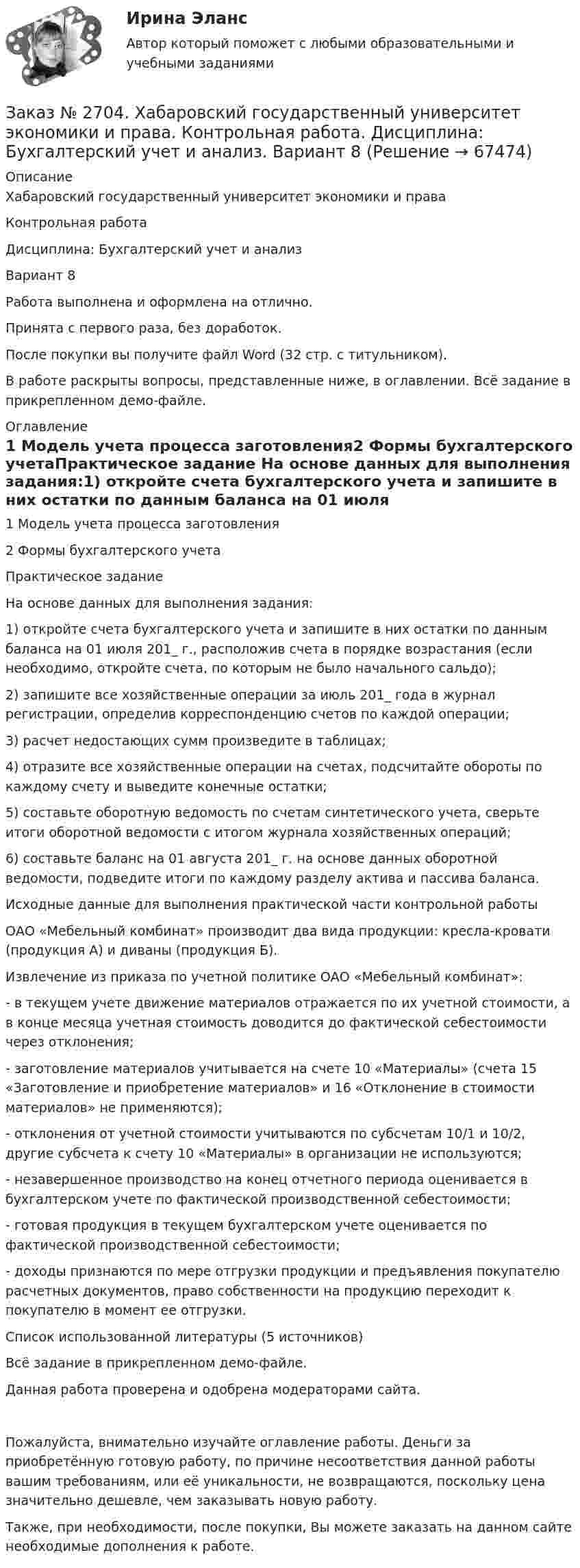     
            Описание
            Хабаровский государственный университет экономики и праваКонтрольная работаДисциплина: Бухгалтерский учет и анализ Вариант 8Работа выполнена и оформлена на отлично.Принята с первого раза, без доработок.После покупки вы получите файл Word (32 стр. с титульником).В работе раскрыты вопросы, представленные ниже, в оглавлении. Всё задание в прикрепленном демо-файле.  
            Оглавление
            1 Модель учета процесса заготовления2 Формы бухгалтерского учетаПрактическое задание На основе данных для выполнения задания:1) откройте счета бухгалтерского учета и запишите в них остатки по данным баланса на 01 июля 201_ г., расположив счета в порядке возрастания (если необходимо, откройте счета, по которым не было начального сальдо);2) запишите все хозяйственные операции за июль 201_ года в журнал регистрации, определив корреспонденцию счетов по каждой операции;3) расчет недостающих сумм произведите в таблицах;4) отразите все хозяйственные операции на счетах, подсчитайте обороты по каждому счету и выведите конечные остатки;5) составьте оборотную ведомость по счетам синтетического учета, сверьте итоги оборотной ведомости с итогом журнала хозяйственных операций;6) составьте баланс на 01 августа 201_ г. на основе данных оборотной ведомости, подведите итоги по каждому разделу актива и пассива баланса. Исходные данные для выполнения практической части контрольной работыОАО «Мебельный комбинат» производит два вида продукции: кресла-кровати (продукция А) и диваны (продукция Б).Извлечение из приказа по учетной политике ОАО «Мебельный комбинат»: - в текущем учете движение материалов отражается по их учетной стоимости, а в конце месяца учетная стоимость доводится до фактической себестоимости через отклонения; - заготовление материалов учитывается на счете 10 «Материалы» (счета 15 «Заготовление и приобретение материалов» и 16 «Отклонение в стоимости материалов» не применяются); - отклонения от учетной стоимости учитываются по субсчетам 10/1 и 10/2, другие субсчета к счету 10 «Материалы» в организации не используются;- незавершенное производство на конец отчетного периода оценивается в бухгалтерском учете по фактической производственной себестоимости; - готовая продукция в текущем бухгалтерском учете оценивается по фактической производственной себестоимости; - доходы признаются по мере отгрузки продукции и предъявления покупателю расчетных документов, право собственности на продукцию переходит к покупателю в момент ее отгрузки. Список использованной литературы (5 источников) Всё задание в прикрепленном демо-файле. Данная работа проверена и одобрена модераторами сайта. Пожалуйста, внимательно изучайте оглавление работы. Деньги за приобретённую готовую работу, по причине несоответствия данной работы вашим требованиям, или её уникальности, не возвращаются, поскольку цена значительно дешевле, чем заказывать новую работу.Также, при необходимости, после покупки, Вы можете заказать на данном сайте необходимые дополнения к работе.  
            
            
            Заказ № 2684. Десять задач по физике Заказ № 2704. Хабаровский государственный университет экономики и права. Контрольная работа. Дисциплина: Бухгалтерский учет и анализ. Вариант 8Заказ № 2704. Хабаровский государственный университет экономики и права. Контрольная работа. Дисциплина: Бухгалтерский (финансовый) учёт. Тема: «Теоретические основы организации межбюджетных отношений» Заказ № 2704. Хабаровский государственный университет экономики и права. Контрольная работа. Дисциплина: Бюджетная система и бюджетный процесс в Российской Федерации. Тема: «Теоретические основы организации межбюджетных отношений». Вариант 7Заказ № 2715. Тульский государственный университет. Контрольная работа по дисциплине Техника высоких напряжений.Заказ № 2715. Тульский государственный университет. Контрольная работа По дисциплине: «Электрические машины». Заказ № 2715. Тульский государственный университет. Контрольная работа по дисциплине. Электрические станции и подстанции.Заказ № 2657. Тихоокеанский государственный университет. Контрольная работа по дисциплине: Гидравлика и теплотехникаЗаказ № 2660. Аксонометрические проекции.Заказ № 2660. Дисциплина: Основы инженерной графикиЗаказ № 2663. Тест по экологии. Вариант 2.Заказ № 2674. Контрольная работа по дисциплине «Эконометрика»Заказ № 2677. Курский институт менеджмента, экономики и бизнеса. Задача по экономикеЗаказ № 2678. Контрольная работа по математике. Вариант 3