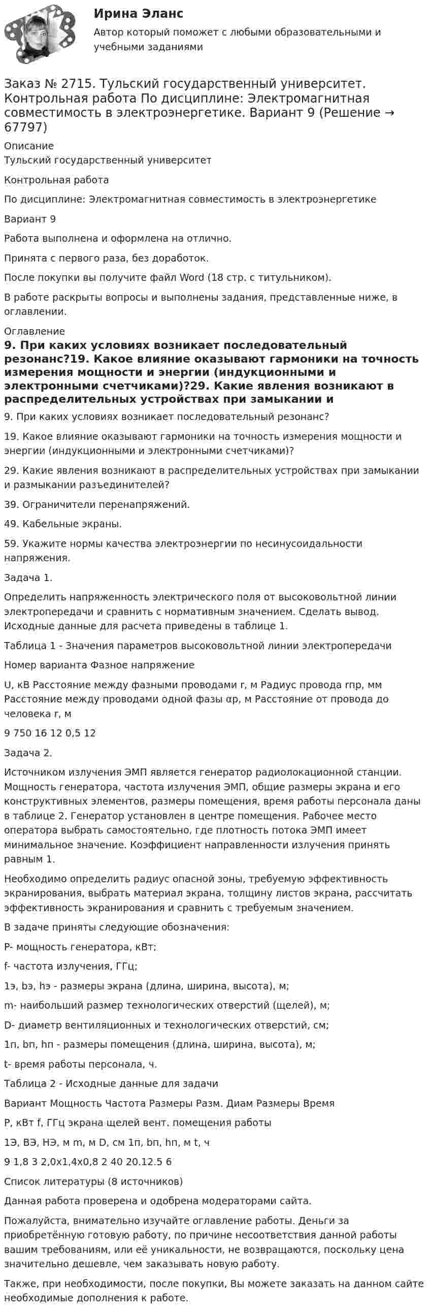      
            Описание
            Тульский государственный университетКонтрольная работаПо дисциплине: Электромагнитная совместимость в электроэнергетикеВариант 9Работа выполнена и оформлена на отлично.Принята с первого раза, без доработок.После покупки вы получите файл Word (18 стр. с титульником).В работе раскрыты вопросы и выполнены задания, представленные ниже, в оглавлении.  
            Оглавление
             9. При каких условиях возникает последовательный резонанс?19. Какое влияние оказывают гармоники на точность измерения мощности и энергии (индукционными и электронными счетчиками)?29. Какие явления возникают в распределительных устройствах при замыкании и размыкании разъединителей?39. Ограничители перенапряжений.49. Кабельные экраны.59. Укажите нормы качества электроэнергии по несинусоидальности напряжения. Задача 1.Определить напряженность электрического поля от высоковольтной линии электропередачи и сравнить с нормативным значением. Сделать вывод. Исходные данные для расчета приведены в таблице 1.Таблица 1 - Значения параметров высоковольтной линии электропередачиНомер варианта  Фазное напряжениеU, кВ Расстояние между фазными проводами r, м      Радиус провода rпр, мм    Расстояние между проводами одной фазы αр, м         Расстояние от провода до человека r, м9       750   16     12     0,5    12 Задача 2.Источником излучения ЭМП является генератор радиолокационной станции. Мощность генератора, частота излучения ЭМП, общие размеры экрана и его конструктивных элементов, размеры помещения, время работы персонала даны в таблице 2. Генератор установлен в центре помещения. Рабочее место оператора выбрать самостоятельно, где плотность потока ЭМП имеет минимальное значение. Коэффициент направленности излучения принять равным 1.Необходимо определить радиус опасной зоны, требуемую эффективность экранирования, выбрать материал экрана, толщину листов экрана, рассчитать эффективность экранирования и сравнить с требуемым значением.В задаче приняты следующие обозначения:P- мощность генератора, кВт;f- частота излучения, ГГц;1э, bэ, hэ - размеры экрана (длина, ширина, высота), м;m- наибольший размер технологических отверстий (щелей), м;D- диаметр вентиляционных и технологических отверстий, см;1п, bп, hп - размеры помещения (длина, ширина, высота), м;t- время работы персонала, ч.Таблица 2 - Исходные данные для задачиВариант     Мощность Частота      Размеры     Разм. Диам Размеры         Время         Р, кВт         f, ГГц         экрана        щелей        вент. помещения         работы                             1Э, BЭ, HЭ, м     m, м D, см 1п, bп, hп, м        t, ч9       1,8    3       2,0х1,4х0,8 2       40     20.12.5       6Список литературы (8 источников)  Данная работа проверена и одобрена модераторами сайта.  Пожалуйста, внимательно изучайте оглавление работы. Деньги за приобретённую готовую работу, по причине несоответствия данной работы вашим требованиям, или её уникальности, не возвращаются, поскольку цена значительно дешевле, чем заказывать новую работу.Также, при необходимости, после покупки, Вы можете заказать на данном сайте необходимые дополнения к работе.  
            
            
            Заказ № 2715. Тульский государственный университет. Контрольная работа по дисциплине. Электрические станции и подстанции.Заказ № 2715. Тульский государственный университет. Контрольная работа По дисциплине: Электромагнитная совместимость в электроэнергетике. Вариант 9Заказ № 2718. Сахалинский государственный университет. Портфолио.  Теоретические и методические основы физического воспитания детей дошкольного возрастаЗаказ № 2721. Сибирский институт бизнеса и информационных технологий. Дисциплина: Анализ финансово-хозяйственной деятельности. Письменная работа. Тема: № 17. Методы оценки бизнеса. Заказ № 2721. Сибирский институт бизнеса и информационных технологий. Дисциплина: Анализ финансово-хозяйственной деятельности. Практическая работа. На примере АО «ПОЗИТ».Заказ № 2721. Сибирский институт бизнеса и информационных технологий. Дисциплина: Английский язык. Письменная работа. Заказ № 2721. Сибирский институт бизнеса и информационных технологий. Дисциплина: Бухгалтерский учет и отчетность. Письменная работа. Тема 7:  Капитал и резервы: содержание, особенности отражения в отчетности.Заказ № 2678. Контрольная работа по математике. Вариант 3Заказ № 2683. Десять задач по физике от рукиЗаказ № 2684. Десять задач по физике Заказ № 2704. Хабаровский государственный университет экономики и права. Контрольная работа. Дисциплина: Бухгалтерский учет и анализ. Вариант 8Заказ № 2704. Хабаровский государственный университет экономики и права. Контрольная работа. Дисциплина: Бухгалтерский (финансовый) учёт. Тема: «Теоретические основы организации межбюджетных отношений» Заказ № 2704. Хабаровский государственный университет экономики и права. Контрольная работа. Дисциплина: Бюджетная система и бюджетный процесс в Российской Федерации. Тема: «Теоретические основы организации межбюджетных отношений». Вариант 7Заказ № 2715. Тульский государственный университет. Контрольная работа по дисциплине Техника высоких напряжений.