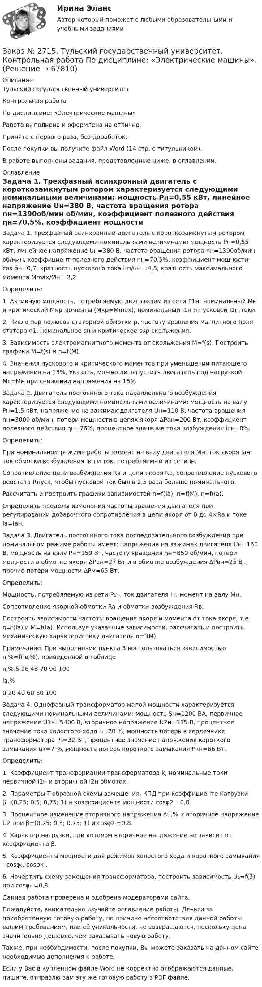      
            Описание
            Тульский государственный университетКонтрольная работаПо дисциплине: «Электрические машины»Работа выполнена и оформлена на отлично.Принята с первого раза, без доработок.После покупки вы получите файл Word (14 стр. с титульником).В работе выполнены задания, представленные ниже, в оглавлении.  
            Оглавление
            Задача 1. Трехфазный асинхронный двигатель с короткозамкнутым ротором характеризуется следующими номинальными величинами: мощность Pн=0,55 кВт, линейное напряжение Uн=380 В, частота вращения ротора nн=1390об/мин об/мин, коэффициент полезного действия ηн=70,5%, коэффициент мощности cos φн=0,7, кратность пускового тока I₁п/I₁н =4,5, кратность максимального момента Mmax/Mн =2,2.Определить:1.             Активную мощность, потребляемую двигателем из сети P1н; номинальный Mн и критический Mкр моменты (Mкр=Mmax); номинальный I1н и пусковой I1п токи.2.             Число пар полюсов статорной обмотки р, частоту вращения магнитного поля статора n1, номинальное sн и критическое sкр скольжения.3.             Зависимость электромагнитного момента от скольжения М=f(s). Построить графики M=f(s) и n=f(M).4.             Значения пускового и критического моментов при уменьшении питающего напряжения на 15%. Указать, можно ли запустить двигатель под нагрузкой Мc=Мн при снижении напряжения на 15% Задача 2. Двигатель постоянного тока параллельного возбуждения характеризуется следующими номинальными величинами: мощность на валу Pн=1,5 кВт, напряжение на зажимах двигателя Uн=110 В, частота вращения nн=3000 об/мин, потери мощности в цепях якоря ΔPан=200 Вт, коэффициент полезного действия ηн=76%, процентное значение тока возбуждения iвн=8%. Определить:         При номинальном режиме работы момент на валу двигателя Mн, ток якоря Iан, ток обмотки возбуждения Iвп и ток, потребляемый из сети Iн.         Сопротивление цепи возбуждения Rв и цепи якоря Rа, сопротивление пускового реостата Rпуск, чтобы пусковой ток был в 2,5 раза больше номинального.         Рассчитать и построить графики зависимостей n=f(Iа), n=f(M), η=f(Iа).         Определить пределы изменения частоты вращения двигателя при регулировании добавочного сопротивления в цепи якоря от 0 до 4×Rа и токе Iа=Iан.  Задача 3. Двигатель постоянного тока последовательного возбуждения при номинальном режиме работы имеет: напряжение на зажимах двигателя Uн=160 В, мощность на валу Pн=150 Вт, частоту вращения nн=850 об/мин, потери мощности в обмотке якоря ΔPан=27 Вт и в обмотке возбуждения ΔPвн=25 Вт, прочие потери мощности ΔPм=65 Вт. Определить:          Мощность, потребляемую из сети P₁н, ток двигателя Iн, момент на валу Mн.          Сопротивление якорной обмотки Ra и обмотки возбуждения Rв.         Построить зависимости частоты вращения якоря и момента от тока якоря, т.е. n=f(Iа) и M=f(Iа). Используя указанные зависимости, рассчитать и построить механическую характеристику двигателя n=f(М).Примечание. При выполнении пункта 3 воспользоваться зависимостью n,%=f(iв,%), приведенной в таблицеn,%   5       26     48     70     90     100 iв,%0       20     40     60     80     100 Задача 4. Однофазный трансформатор малой мощности характеризуется следующими номинальными величинами: мощность Sн=1200 ВА, первичное напряжение U1н=5400 В, вторичное напряжение U2н=115 В, процентное значение тока холостого хода i₀=20 %, мощность потерь в сердечнике трансформатора P₀=32 Вт, процентное значение напряжения короткого замыкания uк=7 %, мощность потерь короткого замыкания Pкн=66 Вт.Определить: 1. Коэффициент трансформации трансформатора k, номинальные токи первичной I1н и вторичной I2н обмоток.2. Параметры T-образной схемы замещения, КПД при коэффициенте нагрузки β=(0,25; 0,5; 0,75; 1) и коэффициенте мощности cosφ2 =0,8.3. Процентное изменение вторичного напряжения Δu,% и вторичное напряжение U2 при β=(0,25; 0,5; 0,75; 1) и cos⁡φ2 =0,8.4. Характер нагрузки, при котором вторичное напряжение не зависит от коэффициента β. 5. Коэффициенты мощности для режимов холостого хода и короткого замыкания - cosφ₀, cosφк .6. Начертить схему замещения трансформатора, построить зависимость U₂=f(β) при cosφ₂ =0,8.  Данная работа проверена и одобрена модераторами сайта.  Пожалуйста, внимательно изучайте оглавление работы. Деньги за приобретённую готовую работу, по причине несоответствия данной работы вашим требованиям, или её уникальности, не возвращаются, поскольку цена значительно дешевле, чем заказывать новую работу.Также, при необходимости, после покупки, Вы можете заказать на данном сайте необходимые дополнения к работе. Если у Вас в купленном файле Word не корректно отображаются данные, пишите, отправлю вам эту же готовую работу в PDF файле.    
            
            
            Заказ № 2715. Тульский государственный университет. Контрольная работа по дисциплине Техника высоких напряжений.Заказ № 2715. Тульский государственный университет. Контрольная работа По дисциплине: «Электрические машины». Заказ № 2715. Тульский государственный университет. Контрольная работа по дисциплине. Электрические станции и подстанции.Заказ № 2715. Тульский государственный университет. Контрольная работа По дисциплине: Электромагнитная совместимость в электроэнергетике. Вариант 9Заказ № 2718. Сахалинский государственный университет. Портфолио.  Теоретические и методические основы физического воспитания детей дошкольного возрастаЗаказ № 2721. Сибирский институт бизнеса и информационных технологий. Дисциплина: Анализ финансово-хозяйственной деятельности. Письменная работа. Тема: № 17. Методы оценки бизнеса. Заказ № 2721. Сибирский институт бизнеса и информационных технологий. Дисциплина: Анализ финансово-хозяйственной деятельности. Практическая работа. На примере АО «ПОЗИТ».Заказ № 2674. Контрольная работа по дисциплине «Эконометрика»Заказ № 2677. Курский институт менеджмента, экономики и бизнеса. Задача по экономикеЗаказ № 2678. Контрольная работа по математике. Вариант 3Заказ № 2683. Десять задач по физике от рукиЗаказ № 2684. Десять задач по физике Заказ № 2704. Хабаровский государственный университет экономики и права. Контрольная работа. Дисциплина: Бухгалтерский учет и анализ. Вариант 8Заказ № 2704. Хабаровский государственный университет экономики и права. Контрольная работа. Дисциплина: Бухгалтерский (финансовый) учёт. Тема: «Теоретические основы организации межбюджетных отношений» 