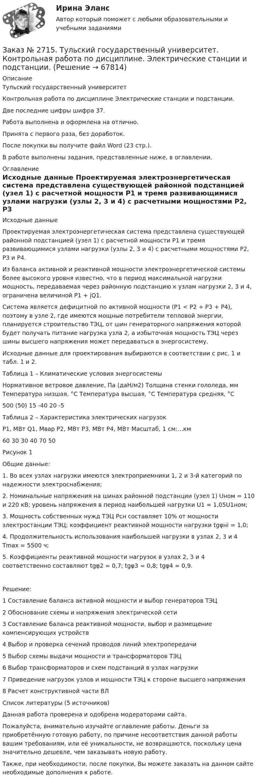      
            Описание
            Тульский государственный университетКонтрольная работа по дисциплине Электрические станции и подстанции.Две последние цифры шифра 37.Работа выполнена и оформлена на отлично.Принята с первого раза, без доработок.После покупки вы получите файл Word (23 стр.).В работе выполнены задания, представленные ниже, в оглавлении.  
            Оглавление
            Исходные данные Проектируемая электроэнергетическая система представлена существующей районной подстанцией (узел 1) с расчетной мощности P1 и тремя развивающимися узлами нагрузки (узлы 2, 3 и 4) с расчетными мощностями P2, P3 и P4.Из баланса активной и реактивной мощности электроэнергетической системы более высокого уровня известно, что в период максимальной нагрузки мощность, передаваемая через районную подстанцию к узлам нагрузки 2, 3 и 4, ограничена величиной P1 + jQ1.Система является дефицитной по активной мощности (P1 < P2 + P3 + P4), поэтому в узле 2, где имеются мощные потребители тепловой энергии, планируется строительство ТЭЦ, от шин генераторного напряжения которой будет получать питание нагрузка узла 2, а избыточная мощность ТЭЦ через шины высшего напряжения может передаваться в энергосистему.Исходные данные для проектирования выбираются в соответствии с рис. 1 и табл. 1 и 2. Таблица 1 – Климатические условия энергосистемыНормативное ветровое давление, Па (даН/м2)  Толщина стенки гололеда, мм    Температура низшая, °C        Температура высшая, °C         Температура средняя, °C500 (50)     15     -40    20     -5 Таблица 2 – Характеристика электрических нагрузокP1, МВт     Q1, Мвар   P2, МВт     P3, МВт     P4, МВт     Масштаб, 1 см:…км60     30     30     40     70     50 Рисунок 1Общие данные:1.      Во всех узлах нагрузки имеются электроприемники 1, 2 и 3-й категорий по надежности электроснабжения;2.      Номинальные напряжения на шинах районной подстанции (узел 1) Uном = 110 и 220 кВ; уровень напряжения в период наибольшей нагрузки U1 = 1,05U1ном;3.      Мощность собственных нужд ТЭЦ Pсн составляет 10% от мощности электростанции ТЭЦ; коэффициент реактивной мощности нагрузки tgφнi = 1,0;4.      Продолжительность использования наибольшей нагрузки в узлах 2, 3 и 4 Tmax = 5500 ч;5.      Коэффициенты реактивной мощности нагрузок в узлах 2, 3 и 4 соответственно составляют tgφ2 = 0,7; tgφ3 = 0,8; tgφ4 = 0,9.Решение:1 Составление баланса активной мощности и выбор генераторов ТЭЦ2 Обоснование схемы и напряжения электрической сети3 Составление баланса реактивной мощности, выбор и размещение компенсирующих устройств4 Выбор и проверка сечений проводов линий электропередачи5 Выбор схемы выдачи мощности и трансформаторов ТЭЦ6 Выбор трансформаторов и схем подстанций в узлах нагрузки7 Приведение нагрузок узлов и мощности ТЭЦ к стороне высшего напряжения8 Расчет конструктивной части ВЛСписок литературы  (5 источников) Данная работа проверена и одобрена модераторами сайта.  Пожалуйста, внимательно изучайте оглавление работы. Деньги за приобретённую готовую работу, по причине несоответствия данной работы вашим требованиям, или её уникальности, не возвращаются, поскольку цена значительно дешевле, чем заказывать новую работу.Также, при необходимости, после покупки, Вы можете заказать на данном сайте необходимые дополнения к работе.  
            
            
            Заказ № 2715. Тульский государственный университет. Контрольная работа По дисциплине: «Электрические машины». Заказ № 2715. Тульский государственный университет. Контрольная работа по дисциплине. Электрические станции и подстанции.Заказ № 2715. Тульский государственный университет. Контрольная работа По дисциплине: Электромагнитная совместимость в электроэнергетике. Вариант 9Заказ № 2718. Сахалинский государственный университет. Портфолио.  Теоретические и методические основы физического воспитания детей дошкольного возрастаЗаказ № 2721. Сибирский институт бизнеса и информационных технологий. Дисциплина: Анализ финансово-хозяйственной деятельности. Письменная работа. Тема: № 17. Методы оценки бизнеса. Заказ № 2721. Сибирский институт бизнеса и информационных технологий. Дисциплина: Анализ финансово-хозяйственной деятельности. Практическая работа. На примере АО «ПОЗИТ».Заказ № 2721. Сибирский институт бизнеса и информационных технологий. Дисциплина: Английский язык. Письменная работа. Заказ № 2677. Курский институт менеджмента, экономики и бизнеса. Задача по экономикеЗаказ № 2678. Контрольная работа по математике. Вариант 3Заказ № 2683. Десять задач по физике от рукиЗаказ № 2684. Десять задач по физике Заказ № 2704. Хабаровский государственный университет экономики и права. Контрольная работа. Дисциплина: Бухгалтерский учет и анализ. Вариант 8Заказ № 2704. Хабаровский государственный университет экономики и права. Контрольная работа. Дисциплина: Бухгалтерский (финансовый) учёт. Тема: «Теоретические основы организации межбюджетных отношений» Заказ № 2704. Хабаровский государственный университет экономики и права. Контрольная работа. Дисциплина: Бюджетная система и бюджетный процесс в Российской Федерации. Тема: «Теоретические основы организации межбюджетных отношений». Вариант 7