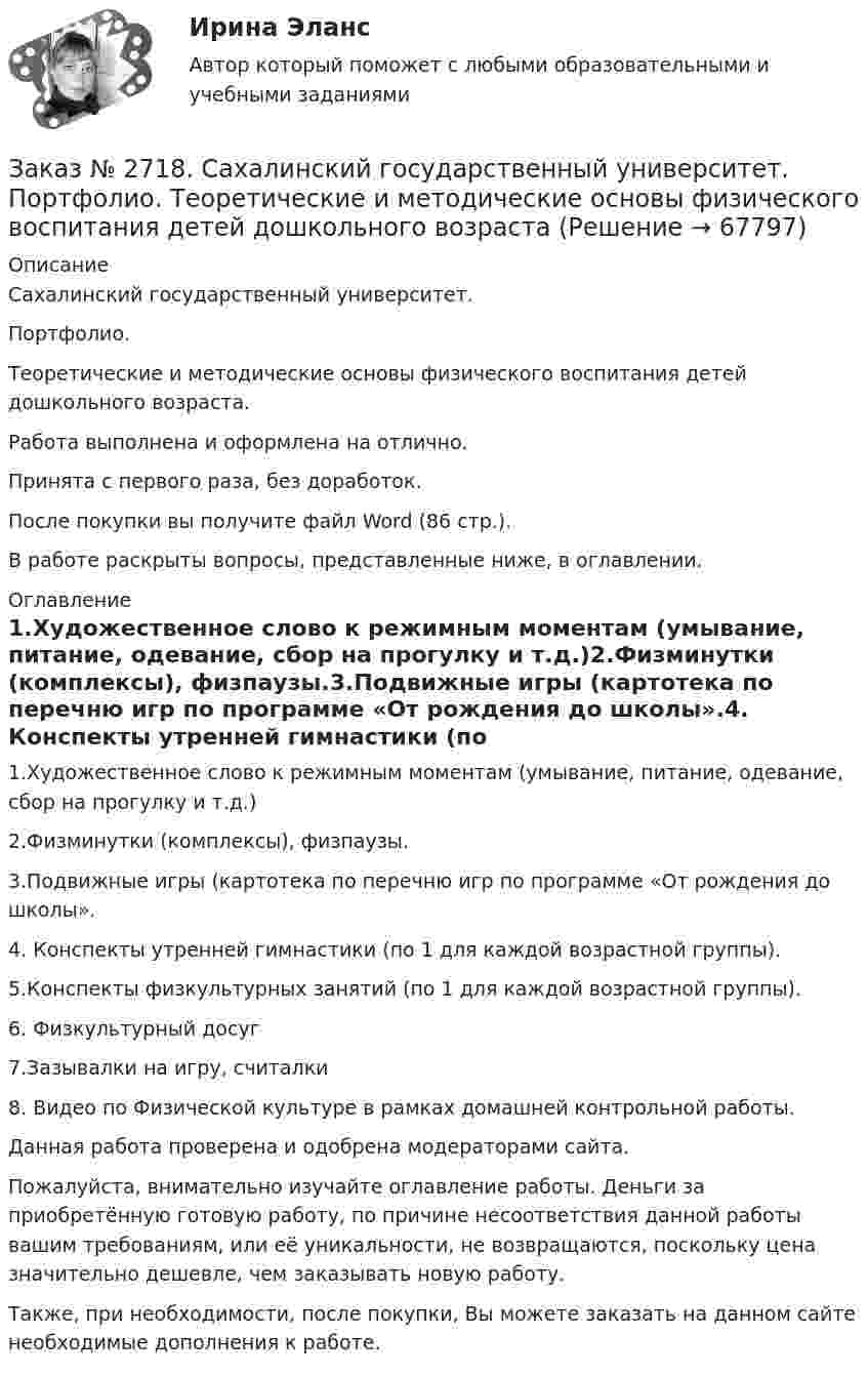      
            Описание
            Сахалинский государственный университет. Портфолио. Теоретические и методические основы физического воспитания детей дошкольного возраста. Работа выполнена и оформлена на отлично.Принята с первого раза, без доработок.После покупки вы получите файл Word  (86 стр.).В работе раскрыты вопросы, представленные ниже, в оглавлении.  
            Оглавление
            1.Художественное слово к режимным моментам (умывание, питание, одевание, сбор на прогулку и т.д.)2.Физминутки (комплексы), физпаузы.3.Подвижные игры (картотека по перечню игр по программе «От рождения до школы».4. Конспекты утренней гимнастики (по 1 для каждой возрастной группы).5.Конспекты физкультурных занятий (по 1 для каждой возрастной группы).    6. Физкультурный досуг        7.Зазывалки на игру, считалки        8. Видео по Физической культуре в рамках домашней контрольной работы.        Данная работа проверена и одобрена модераторами сайта.  Пожалуйста, внимательно изучайте оглавление работы. Деньги за приобретённую готовую работу, по причине несоответствия данной работы вашим требованиям, или её уникальности, не возвращаются, поскольку цена значительно дешевле, чем заказывать новую работу.Также, при необходимости, после покупки, Вы можете заказать на данном сайте необходимые дополнения к работе.  
            
            
            Заказ № 2715. Тульский государственный университет. Контрольная работа По дисциплине: Электромагнитная совместимость в электроэнергетике. Вариант 9Заказ № 2718. Сахалинский государственный университет. Портфолио.  Теоретические и методические основы физического воспитания детей дошкольного возрастаЗаказ № 2721. Сибирский институт бизнеса и информационных технологий. Дисциплина: Анализ финансово-хозяйственной деятельности. Письменная работа. Тема: № 17. Методы оценки бизнеса. Заказ № 2721. Сибирский институт бизнеса и информационных технологий. Дисциплина: Анализ финансово-хозяйственной деятельности. Практическая работа. На примере АО «ПОЗИТ».Заказ № 2721. Сибирский институт бизнеса и информационных технологий. Дисциплина: Английский язык. Письменная работа. Заказ № 2721. Сибирский институт бизнеса и информационных технологий. Дисциплина: Бухгалтерский учет и отчетность. Письменная работа. Тема 7:  Капитал и резервы: содержание, особенности отражения в отчетности.Заказ № 2721. Сибирский институт бизнеса и информационных технологий. Дисциплина: Бухгалтерский учет и отчетность. Письменная работа. Тема: № 12. Учет добавочного капитала.Заказ № 2683. Десять задач по физике от рукиЗаказ № 2684. Десять задач по физике Заказ № 2704. Хабаровский государственный университет экономики и права. Контрольная работа. Дисциплина: Бухгалтерский учет и анализ. Вариант 8Заказ № 2704. Хабаровский государственный университет экономики и права. Контрольная работа. Дисциплина: Бухгалтерский (финансовый) учёт. Тема: «Теоретические основы организации межбюджетных отношений» Заказ № 2704. Хабаровский государственный университет экономики и права. Контрольная работа. Дисциплина: Бюджетная система и бюджетный процесс в Российской Федерации. Тема: «Теоретические основы организации межбюджетных отношений». Вариант 7Заказ № 2715. Тульский государственный университет. Контрольная работа по дисциплине Техника высоких напряжений.Заказ № 2715. Тульский государственный университет. Контрольная работа По дисциплине: «Электрические машины». 