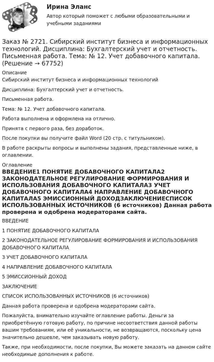      
            Описание
            Сибирский институт бизнеса и информационных технологий Дисциплина: Бухгалтерский учет и отчетность. Письменная работа. Тема: № 12. Учет добавочного капитала.Работа выполнена и оформлена на отлично.Принята с первого раза, без доработок.После покупки вы получите файл Word  (20 стр. с титульником).В работе раскрыты вопросы и выполнены задания, представленные ниже, в оглавлении.  
            Оглавление
            ВВЕДЕНИЕ1 ПОНЯТИЕ ДОБАВОЧНОГО КАПИТАЛА2 ЗАКОНОДАТЕЛЬНОЕ РЕГУЛИРОВАНИЕ ФОРМИРОВАНИЯ И ИСПОЛЬЗОВАНИЯ ДОБАВОЧНОГО КАПИТАЛА3 УЧЕТ ДОБАВОЧНОГО КАПИТАЛА4 НАПРАВЛЕНИЕ ДОБАВОЧНОГО КАПИТАЛА5 ЭМИССИОННЫЙ ДОХОДЗАКЛЮЧЕНИЕСПИСОК ИСПОЛЬЗОВАННЫХ ИСТОЧНИКОВ (6 источников)  Данная работа проверена и одобрена модераторами сайта.  Пожалуйста, внимательно изучайте оглавление работы. Деньги за приобретённую готовую работу, по причине несоответствия данной работы вашим требованиям, или её уникальности, не возвращаются, поскольку цена значительно дешевле, чем заказывать новую работу.Также, при необходимости, после покупки, Вы можете заказать на данном сайте необходимые дополнения к работе.  
            
            
            Заказ № 2721. Сибирский институт бизнеса и информационных технологий. Дисциплина: Бухгалтерский учет и отчетность. Письменная работа. Тема 7:  Капитал и резервы: содержание, особенности отражения в отчетности.Заказ № 2721. Сибирский институт бизнеса и информационных технологий. Дисциплина: Бухгалтерский учет и отчетность. Письменная работа. Тема: № 12. Учет добавочного капитала.Заказ № 2731. Сахалинский государственный университет. Дисциплина: Детская литература с практикумом по выразительному чтению. Вариант 10Заказ № 2731. Сахалинский государственный университет.  Дисциплина: Теоретические и методические основы организации ПВД детей дошкольного возраста. 10 вариант. Тема: Специфика организации и проведения тематических занятий в разных возрастных группахЗаказ № 2731. Сахалинский государственный университет. Контрольная работа. Дисциплина: История Сахалинской области. Вариант 10. Тема: Первые русские экспедиции на Дальнем Востоке, открытие Сахалина и Курил       Заказ № 2731. Сахалинский государственный университет. Контрольная работа. Дисциплина: Основы учебно-исследовательской деятельности. Вариант 10Заказ № 2731. Сахалинский государственный университет. Контрольная работа. Дисциплина: Психология общения. Тема: Стресс и стрессоустойчивость  (10 вариант)Заказ № 2715. Тульский государственный университет. Контрольная работа по дисциплине Техника высоких напряжений.Заказ № 2715. Тульский государственный университет. Контрольная работа По дисциплине: «Электрические машины». Заказ № 2715. Тульский государственный университет. Контрольная работа по дисциплине. Электрические станции и подстанции.Заказ № 2715. Тульский государственный университет. Контрольная работа По дисциплине: Электромагнитная совместимость в электроэнергетике. Вариант 9Заказ № 2718. Сахалинский государственный университет. Портфолио.  Теоретические и методические основы физического воспитания детей дошкольного возрастаЗаказ № 2721. Сибирский институт бизнеса и информационных технологий. Дисциплина: Анализ финансово-хозяйственной деятельности. Письменная работа. Тема: № 17. Методы оценки бизнеса. Заказ № 2721. Сибирский институт бизнеса и информационных технологий. Дисциплина: Анализ финансово-хозяйственной деятельности. Практическая работа. На примере АО «ПОЗИТ».