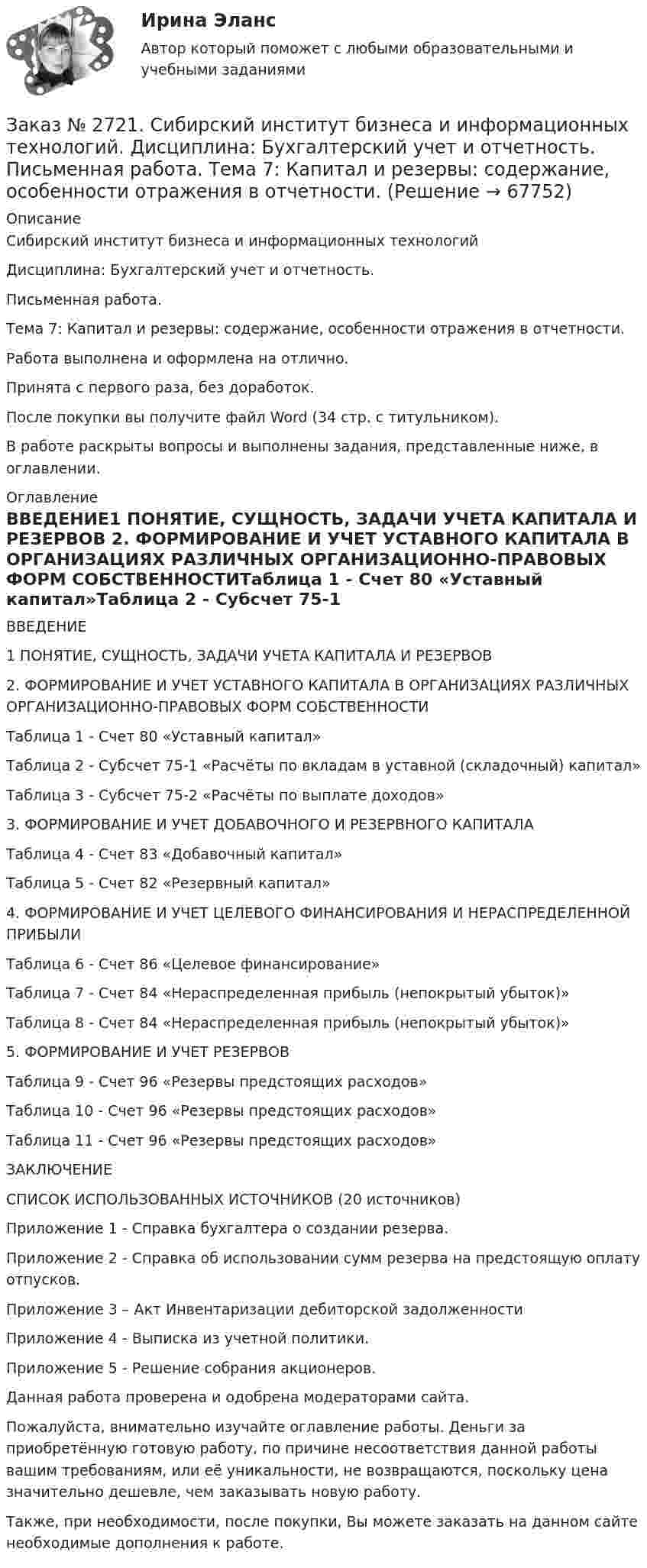      
            Описание
            Сибирский институт бизнеса и информационных технологий Дисциплина: Бухгалтерский учет и отчетность. Письменная работа. Тема 7: Капитал и резервы: содержание, особенности отражения в отчетности.Работа выполнена и оформлена на отлично.Принята с первого раза, без доработок.После покупки вы получите файл Word  (34 стр. с титульником).В работе раскрыты вопросы и выполнены задания, представленные ниже, в оглавлении.  
            Оглавление
            ВВЕДЕНИЕ1 ПОНЯТИЕ, СУЩНОСТЬ, ЗАДАЧИ УЧЕТА КАПИТАЛА И РЕЗЕРВОВ 2. ФОРМИРОВАНИЕ И УЧЕТ УСТАВНОГО КАПИТАЛА В        ОРГАНИЗАЦИЯХ РАЗЛИЧНЫХ ОРГАНИЗАЦИОННО-ПРАВОВЫХ ФОРМ СОБСТВЕННОСТИТаблица 1 - Счет 80 «Уставный капитал»Таблица 2 - Субсчет 75-1 «Расчёты по вкладам в уставной (складочный) капитал»Таблица 3 - Субсчет 75-2 «Расчёты по выплате доходов»3. ФОРМИРОВАНИЕ И УЧЕТ ДОБАВОЧНОГО И РЕЗЕРВНОГО КАПИТАЛАТаблица 4 - Счет 83 «Добавочный капитал»Таблица 5 - Счет 82 «Резервный капитал»4. ФОРМИРОВАНИЕ И УЧЕТ ЦЕЛЕВОГО ФИНАНСИРОВАНИЯ И НЕРАСПРЕДЕЛЕННОЙ ПРИБЫЛИТаблица 6 - Счет 86 «Целевое финансирование»Таблица 7 - Счет 84 «Нераспределенная прибыль (непокрытый убыток)»Таблица 8 - Счет 84 «Нераспределенная прибыль (непокрытый убыток)»5. ФОРМИРОВАНИЕ И УЧЕТ РЕЗЕРВОВТаблица 9 - Счет 96 «Резервы предстоящих расходов»Таблица 10 - Счет 96 «Резервы предстоящих расходов»Таблица 11 - Счет 96 «Резервы предстоящих расходов»ЗАКЛЮЧЕНИЕСПИСОК ИСПОЛЬЗОВАННЫХ ИСТОЧНИКОВ (20 источников)Приложение 1 - Справка бухгалтера о создании резерва.Приложение 2 - Справка об использовании сумм резерва на предстоящую оплату отпусков.Приложение 3 – Акт Инвентаризации дебиторской задолженностиПриложение 4 - Выписка из учетной политики.Приложение 5 - Решение собрания акционеров.  Данная работа проверена и одобрена модераторами сайта.  Пожалуйста, внимательно изучайте оглавление работы. Деньги за приобретённую готовую работу, по причине несоответствия данной работы вашим требованиям, или её уникальности, не возвращаются, поскольку цена значительно дешевле, чем заказывать новую работу.Также, при необходимости, после покупки, Вы можете заказать на данном сайте необходимые дополнения к работе.  
            
            
            Заказ № 2721. Сибирский институт бизнеса и информационных технологий. Дисциплина: Английский язык. Письменная работа. Заказ № 2721. Сибирский институт бизнеса и информационных технологий. Дисциплина: Бухгалтерский учет и отчетность. Письменная работа. Тема 7:  Капитал и резервы: содержание, особенности отражения в отчетности.Заказ № 2721. Сибирский институт бизнеса и информационных технологий. Дисциплина: Бухгалтерский учет и отчетность. Письменная работа. Тема: № 12. Учет добавочного капитала.Заказ № 2731. Сахалинский государственный университет. Дисциплина: Детская литература с практикумом по выразительному чтению. Вариант 10Заказ № 2731. Сахалинский государственный университет.  Дисциплина: Теоретические и методические основы организации ПВД детей дошкольного возраста. 10 вариант. Тема: Специфика организации и проведения тематических занятий в разных возрастных группахЗаказ № 2731. Сахалинский государственный университет. Контрольная работа. Дисциплина: История Сахалинской области. Вариант 10. Тема: Первые русские экспедиции на Дальнем Востоке, открытие Сахалина и Курил       Заказ № 2731. Сахалинский государственный университет. Контрольная работа. Дисциплина: Основы учебно-исследовательской деятельности. Вариант 10Заказ № 2704. Хабаровский государственный университет экономики и права. Контрольная работа. Дисциплина: Бюджетная система и бюджетный процесс в Российской Федерации. Тема: «Теоретические основы организации межбюджетных отношений». Вариант 7Заказ № 2715. Тульский государственный университет. Контрольная работа по дисциплине Техника высоких напряжений.Заказ № 2715. Тульский государственный университет. Контрольная работа По дисциплине: «Электрические машины». Заказ № 2715. Тульский государственный университет. Контрольная работа по дисциплине. Электрические станции и подстанции.Заказ № 2715. Тульский государственный университет. Контрольная работа По дисциплине: Электромагнитная совместимость в электроэнергетике. Вариант 9Заказ № 2718. Сахалинский государственный университет. Портфолио.  Теоретические и методические основы физического воспитания детей дошкольного возрастаЗаказ № 2721. Сибирский институт бизнеса и информационных технологий. Дисциплина: Анализ финансово-хозяйственной деятельности. Письменная работа. Тема: № 17. Методы оценки бизнеса. 