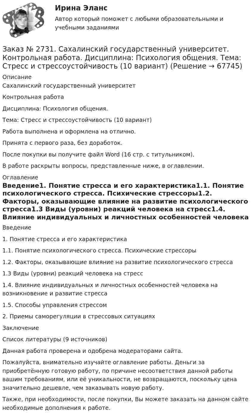      
            Описание
            Сахалинский государственный университет Контрольная работа Дисциплина: Психология общения.Тема: Стресс и стрессоустойчивость (10 вариант)Работа выполнена и оформлена на отлично.Принята с первого раза, без доработок.После покупки вы получите файл Word  (16 стр. с титульником).В работе раскрыты вопросы,  представленные ниже, в оглавлении.  
            Оглавление
            Введение1. Понятие стресса и его характеристика1.1. Понятие психологического стресса. Психические стрессоры1.2. Факторы, оказывающие влияние на развитие психологического стресса1.3 Виды (уровни) реакций человека на стресс1.4. Влияние индивидуальных и личностных особенностей человека на возникновение и развитие стресса1.5. Способы управления стрессом2. Приемы саморегуляции в стрессовых ситуацияхЗаключениеСписок литературы  (9 источников) Данная работа проверена и одобрена модераторами сайта.  Пожалуйста, внимательно изучайте оглавление работы. Деньги за приобретённую готовую работу, по причине несоответствия данной работы вашим требованиям, или её уникальности, не возвращаются, поскольку цена значительно дешевле, чем заказывать новую работу.Также, при необходимости, после покупки, Вы можете заказать на данном сайте необходимые дополнения к работе.  
            
            
            Заказ № 2731. Сахалинский государственный университет. Контрольная работа. Дисциплина: Основы учебно-исследовательской деятельности. Вариант 10Заказ № 2731. Сахалинский государственный университет. Контрольная работа. Дисциплина: Психология общения. Тема: Стресс и стрессоустойчивость  (10 вариант)Заказ № 2731. Сахалинский государственный университет. Контрольная работа. Дисциплина: Психология. Тема: Развитие образовательного мышления у детей дошкольного возрастаЗаказ № 2731. Сахалинский государственный университет. Контрольная работа. Дисциплина: Психолого-педагогические основы организации общения детей дошкольного возраста. 10 вариант.Заказ № 2731. Сахалинский государственный университет. Контрольная работа. Дисциплина: Теоретические и методические основы физического воспитания и развития детей раннего и дошкольного возраста. 10 вариант. Заказ № 2731. Сахалинский государственный университет. Контрольная работа. Дисциплина: Теоретические основы организации обучения в разных возрастных группах.10 вариант. Тема: Развитие познавательной активности детей в процессе обученияЗаказ № 2731. Сахалинский государственный университет. Портфолио по физкультуреЗаказ № 2721. Сибирский институт бизнеса и информационных технологий. Дисциплина: Анализ финансово-хозяйственной деятельности. Письменная работа. Тема: № 17. Методы оценки бизнеса. Заказ № 2721. Сибирский институт бизнеса и информационных технологий. Дисциплина: Анализ финансово-хозяйственной деятельности. Практическая работа. На примере АО «ПОЗИТ».Заказ № 2721. Сибирский институт бизнеса и информационных технологий. Дисциплина: Английский язык. Письменная работа. Заказ № 2721. Сибирский институт бизнеса и информационных технологий. Дисциплина: Бухгалтерский учет и отчетность. Письменная работа. Тема 7:  Капитал и резервы: содержание, особенности отражения в отчетности.Заказ № 2721. Сибирский институт бизнеса и информационных технологий. Дисциплина: Бухгалтерский учет и отчетность. Письменная работа. Тема: № 12. Учет добавочного капитала.Заказ № 2731. Сахалинский государственный университет. Дисциплина: Детская литература с практикумом по выразительному чтению. Вариант 10Заказ № 2731. Сахалинский государственный университет.  Дисциплина: Теоретические и методические основы организации ПВД детей дошкольного возраста. 10 вариант. Тема: Специфика организации и проведения тематических занятий в разных возрастных группах