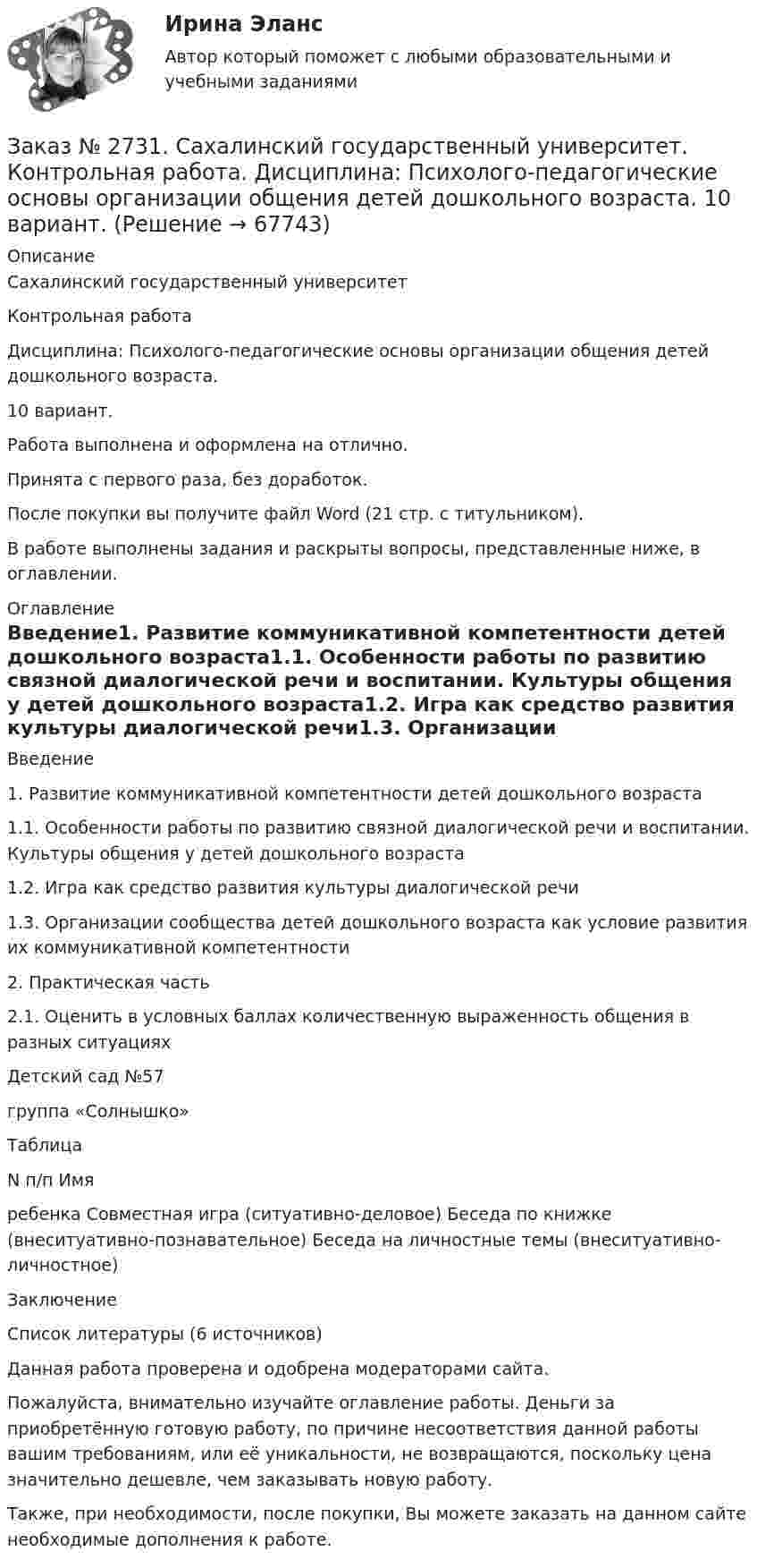      
            Описание
            Сахалинский государственный университет Контрольная работа Дисциплина: Психолого-педагогические основы организации общения детей дошкольного возраста. 10 вариант.Работа выполнена и оформлена на отлично.Принята с первого раза, без доработок.После покупки вы получите файл Word  (21 стр. с титульником).В работе выполнены задания и раскрыты вопросы,  представленные ниже, в оглавлении.  
            Оглавление
            Введение1. Развитие коммуникативной компетентности детей дошкольного возраста1.1. Особенности работы по развитию связной диалогической речи и воспитании. Культуры общения у детей дошкольного возраста1.2. Игра как средство развития культуры диалогической речи1.3. Организации сообщества детей дошкольного возраста как условие развития их коммуникативной компетентности2. Практическая часть2.1. Оценить в условных баллах количественную выраженность общения в разных ситуацияхДетский сад  №57                                                                                                                 группа «Солнышко»ТаблицаN п/п Имя ребенка      Совместная игра (ситуативно-деловое)    Беседа по книжке (внеситуативно-познавательное)     Беседа на личностные темы (внеситуативно-личностное)ЗаключениеСписок литературы  (6 источников) Данная работа проверена и одобрена модераторами сайта.  Пожалуйста, внимательно изучайте оглавление работы. Деньги за приобретённую готовую работу, по причине несоответствия данной работы вашим требованиям, или её уникальности, не возвращаются, поскольку цена значительно дешевле, чем заказывать новую работу.Также, при необходимости, после покупки, Вы можете заказать на данном сайте необходимые дополнения к работе.  
            
            
            Заказ № 2731. Сахалинский государственный университет. Контрольная работа. Дисциплина: Психология. Тема: Развитие образовательного мышления у детей дошкольного возрастаЗаказ № 2731. Сахалинский государственный университет. Контрольная работа. Дисциплина: Психолого-педагогические основы организации общения детей дошкольного возраста. 10 вариант.Заказ № 2731. Сахалинский государственный университет. Контрольная работа. Дисциплина: Теоретические и методические основы физического воспитания и развития детей раннего и дошкольного возраста. 10 вариант. Заказ № 2731. Сахалинский государственный университет. Контрольная работа. Дисциплина: Теоретические основы организации обучения в разных возрастных группах.10 вариант. Тема: Развитие познавательной активности детей в процессе обученияЗаказ № 2731. Сахалинский государственный университет. Портфолио по физкультуреЗаказ № 2735. ЗАДАНИЕ ПО СУБД MICROSOFT ACCESS Отчет_база Вариант 6Заказ № 2761. Контрольная работа. Дисциплина: СтатистикаЗаказ № 2721. Сибирский институт бизнеса и информационных технологий. Дисциплина: Английский язык. Письменная работа. Заказ № 2721. Сибирский институт бизнеса и информационных технологий. Дисциплина: Бухгалтерский учет и отчетность. Письменная работа. Тема 7:  Капитал и резервы: содержание, особенности отражения в отчетности.Заказ № 2721. Сибирский институт бизнеса и информационных технологий. Дисциплина: Бухгалтерский учет и отчетность. Письменная работа. Тема: № 12. Учет добавочного капитала.Заказ № 2731. Сахалинский государственный университет. Дисциплина: Детская литература с практикумом по выразительному чтению. Вариант 10Заказ № 2731. Сахалинский государственный университет.  Дисциплина: Теоретические и методические основы организации ПВД детей дошкольного возраста. 10 вариант. Тема: Специфика организации и проведения тематических занятий в разных возрастных группахЗаказ № 2731. Сахалинский государственный университет. Контрольная работа. Дисциплина: История Сахалинской области. Вариант 10. Тема: Первые русские экспедиции на Дальнем Востоке, открытие Сахалина и Курил       Заказ № 2731. Сахалинский государственный университет. Контрольная работа. Дисциплина: Основы учебно-исследовательской деятельности. Вариант 10
