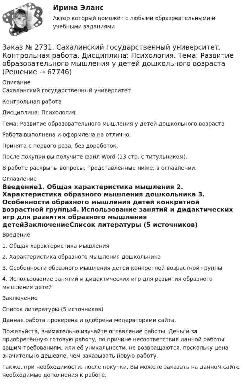     
            Описание
            Сахалинский государственный университет Контрольная работа Дисциплина: Психология.Тема: Развитие образовательного мышления у детей дошкольного возрастаРабота выполнена и оформлена на отлично.Принята с первого раза, без доработок.После покупки вы получите файл Word  (13 стр. с титульником).В работе раскрыты вопросы,  представленные ниже, в оглавлении.  
            Оглавление
            Введение1. Общая характеристика мышления 2.     Характеристика образного мышления дошкольника   3.     Особенности образного мышления детей конкретной возрастной группы4.      Использование занятий и дидактических игр для развития образного мышления детейЗаключениеСписок литературы  (5 источников) Данная работа проверена и одобрена модераторами сайта.  Пожалуйста, внимательно изучайте оглавление работы. Деньги за приобретённую готовую работу, по причине несоответствия данной работы вашим требованиям, или её уникальности, не возвращаются, поскольку цена значительно дешевле, чем заказывать новую работу.Также, при необходимости, после покупки, Вы можете заказать на данном сайте необходимые дополнения к работе.   
            
            
            Заказ № 2731. Сахалинский государственный университет. Контрольная работа. Дисциплина: Психология общения. Тема: Стресс и стрессоустойчивость  (10 вариант)Заказ № 2731. Сахалинский государственный университет. Контрольная работа. Дисциплина: Психология. Тема: Развитие образовательного мышления у детей дошкольного возрастаЗаказ № 2731. Сахалинский государственный университет. Контрольная работа. Дисциплина: Психолого-педагогические основы организации общения детей дошкольного возраста. 10 вариант.Заказ № 2731. Сахалинский государственный университет. Контрольная работа. Дисциплина: Теоретические и методические основы физического воспитания и развития детей раннего и дошкольного возраста. 10 вариант. Заказ № 2731. Сахалинский государственный университет. Контрольная работа. Дисциплина: Теоретические основы организации обучения в разных возрастных группах.10 вариант. Тема: Развитие познавательной активности детей в процессе обученияЗаказ № 2731. Сахалинский государственный университет. Портфолио по физкультуреЗаказ № 2735. ЗАДАНИЕ ПО СУБД MICROSOFT ACCESS Отчет_база Вариант 6Заказ № 2721. Сибирский институт бизнеса и информационных технологий. Дисциплина: Анализ финансово-хозяйственной деятельности. Практическая работа. На примере АО «ПОЗИТ».Заказ № 2721. Сибирский институт бизнеса и информационных технологий. Дисциплина: Английский язык. Письменная работа. Заказ № 2721. Сибирский институт бизнеса и информационных технологий. Дисциплина: Бухгалтерский учет и отчетность. Письменная работа. Тема 7:  Капитал и резервы: содержание, особенности отражения в отчетности.Заказ № 2721. Сибирский институт бизнеса и информационных технологий. Дисциплина: Бухгалтерский учет и отчетность. Письменная работа. Тема: № 12. Учет добавочного капитала.Заказ № 2731. Сахалинский государственный университет. Дисциплина: Детская литература с практикумом по выразительному чтению. Вариант 10Заказ № 2731. Сахалинский государственный университет.  Дисциплина: Теоретические и методические основы организации ПВД детей дошкольного возраста. 10 вариант. Тема: Специфика организации и проведения тематических занятий в разных возрастных группахЗаказ № 2731. Сахалинский государственный университет. Контрольная работа. Дисциплина: История Сахалинской области. Вариант 10. Тема: Первые русские экспедиции на Дальнем Востоке, открытие Сахалина и Курил       
