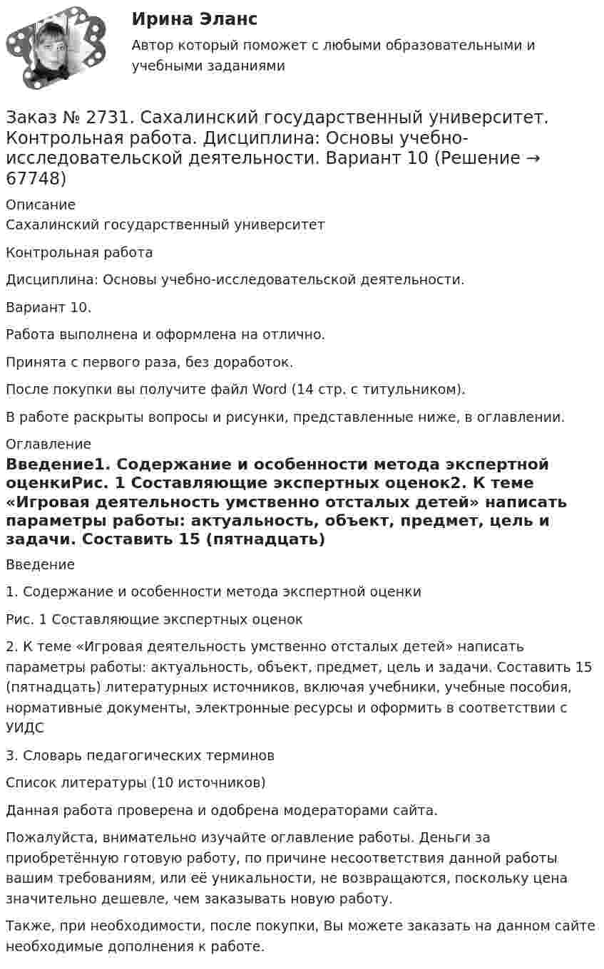      
            Описание
            Сахалинский государственный университет Контрольная работа Дисциплина: Основы учебно-исследовательской деятельности.Вариант 10.Работа выполнена и оформлена на отлично.Принята с первого раза, без доработок.После покупки вы получите файл Word  (14 стр. с титульником).В работе раскрыты вопросы и рисунки,  представленные ниже, в оглавлении.  
            Оглавление
            Введение1.   Содержание и особенности метода экспертной оценкиРис. 1 Составляющие экспертных оценок2.   К теме «Игровая деятельность умственно отсталых детей» написать параметры работы: актуальность, объект, предмет, цель и задачи. Составить 15 (пятнадцать) литературных источников, включая учебники, учебные пособия, нормативные документы, электронные ресурсы и оформить в соответствии с УИДС3.   Словарь педагогических терминовСписок литературы  (10 источников)  Данная работа проверена и одобрена модераторами сайта.  Пожалуйста, внимательно изучайте оглавление работы. Деньги за приобретённую готовую работу, по причине несоответствия данной работы вашим требованиям, или её уникальности, не возвращаются, поскольку цена значительно дешевле, чем заказывать новую работу.Также, при необходимости, после покупки, Вы можете заказать на данном сайте необходимые дополнения к работе.  
            
            
            Заказ № 2731. Сахалинский государственный университет. Контрольная работа. Дисциплина: История Сахалинской области. Вариант 10. Тема: Первые русские экспедиции на Дальнем Востоке, открытие Сахалина и Курил       Заказ № 2731. Сахалинский государственный университет. Контрольная работа. Дисциплина: Основы учебно-исследовательской деятельности. Вариант 10Заказ № 2731. Сахалинский государственный университет. Контрольная работа. Дисциплина: Психология общения. Тема: Стресс и стрессоустойчивость  (10 вариант)Заказ № 2731. Сахалинский государственный университет. Контрольная работа. Дисциплина: Психология. Тема: Развитие образовательного мышления у детей дошкольного возрастаЗаказ № 2731. Сахалинский государственный университет. Контрольная работа. Дисциплина: Психолого-педагогические основы организации общения детей дошкольного возраста. 10 вариант.Заказ № 2731. Сахалинский государственный университет. Контрольная работа. Дисциплина: Теоретические и методические основы физического воспитания и развития детей раннего и дошкольного возраста. 10 вариант. Заказ № 2731. Сахалинский государственный университет. Контрольная работа. Дисциплина: Теоретические основы организации обучения в разных возрастных группах.10 вариант. Тема: Развитие познавательной активности детей в процессе обученияЗаказ № 2718. Сахалинский государственный университет. Портфолио.  Теоретические и методические основы физического воспитания детей дошкольного возрастаЗаказ № 2721. Сибирский институт бизнеса и информационных технологий. Дисциплина: Анализ финансово-хозяйственной деятельности. Письменная работа. Тема: № 17. Методы оценки бизнеса. Заказ № 2721. Сибирский институт бизнеса и информационных технологий. Дисциплина: Анализ финансово-хозяйственной деятельности. Практическая работа. На примере АО «ПОЗИТ».Заказ № 2721. Сибирский институт бизнеса и информационных технологий. Дисциплина: Английский язык. Письменная работа. Заказ № 2721. Сибирский институт бизнеса и информационных технологий. Дисциплина: Бухгалтерский учет и отчетность. Письменная работа. Тема 7:  Капитал и резервы: содержание, особенности отражения в отчетности.Заказ № 2721. Сибирский институт бизнеса и информационных технологий. Дисциплина: Бухгалтерский учет и отчетность. Письменная работа. Тема: № 12. Учет добавочного капитала.Заказ № 2731. Сахалинский государственный университет. Дисциплина: Детская литература с практикумом по выразительному чтению. Вариант 10