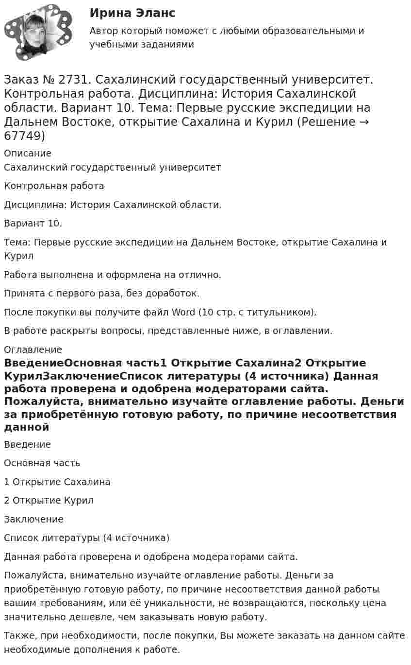      
            Описание
            Сахалинский государственный университетКонтрольная работаДисциплина: История Сахалинской области.Вариант 10.Тема: Первые русские экспедиции на Дальнем Востоке, открытие Сахалина и КурилРабота выполнена и оформлена на отлично.Принята с первого раза, без доработок.После покупки вы получите файл Word (10 стр. с титульником).В работе раскрыты вопросы, представленные ниже, в оглавлении. 
            Оглавление
            ВведениеОсновная часть1 Открытие Сахалина2 Открытие КурилЗаключениеСписок литературы  (4 источника)  Данная работа проверена и одобрена модераторами сайта.  Пожалуйста, внимательно изучайте оглавление работы. Деньги за приобретённую готовую работу, по причине несоответствия данной работы вашим требованиям, или её уникальности, не возвращаются, поскольку цена значительно дешевле, чем заказывать новую работу.Также, при необходимости, после покупки, Вы можете заказать на данном сайте необходимые дополнения к работе.  
            
            
            Заказ № 2731. Сахалинский государственный университет.  Дисциплина: Теоретические и методические основы организации ПВД детей дошкольного возраста. 10 вариант. Тема: Специфика организации и проведения тематических занятий в разных возрастных группахЗаказ № 2731. Сахалинский государственный университет. Контрольная работа. Дисциплина: История Сахалинской области. Вариант 10. Тема: Первые русские экспедиции на Дальнем Востоке, открытие Сахалина и Курил       Заказ № 2731. Сахалинский государственный университет. Контрольная работа. Дисциплина: Основы учебно-исследовательской деятельности. Вариант 10Заказ № 2731. Сахалинский государственный университет. Контрольная работа. Дисциплина: Психология общения. Тема: Стресс и стрессоустойчивость  (10 вариант)Заказ № 2731. Сахалинский государственный университет. Контрольная работа. Дисциплина: Психология. Тема: Развитие образовательного мышления у детей дошкольного возрастаЗаказ № 2731. Сахалинский государственный университет. Контрольная работа. Дисциплина: Психолого-педагогические основы организации общения детей дошкольного возраста. 10 вариант.Заказ № 2731. Сахалинский государственный университет. Контрольная работа. Дисциплина: Теоретические и методические основы физического воспитания и развития детей раннего и дошкольного возраста. 10 вариант. Заказ № 2715. Тульский государственный университет. Контрольная работа По дисциплине: Электромагнитная совместимость в электроэнергетике. Вариант 9Заказ № 2718. Сахалинский государственный университет. Портфолио.  Теоретические и методические основы физического воспитания детей дошкольного возрастаЗаказ № 2721. Сибирский институт бизнеса и информационных технологий. Дисциплина: Анализ финансово-хозяйственной деятельности. Письменная работа. Тема: № 17. Методы оценки бизнеса. Заказ № 2721. Сибирский институт бизнеса и информационных технологий. Дисциплина: Анализ финансово-хозяйственной деятельности. Практическая работа. На примере АО «ПОЗИТ».Заказ № 2721. Сибирский институт бизнеса и информационных технологий. Дисциплина: Английский язык. Письменная работа. Заказ № 2721. Сибирский институт бизнеса и информационных технологий. Дисциплина: Бухгалтерский учет и отчетность. Письменная работа. Тема 7:  Капитал и резервы: содержание, особенности отражения в отчетности.Заказ № 2721. Сибирский институт бизнеса и информационных технологий. Дисциплина: Бухгалтерский учет и отчетность. Письменная работа. Тема: № 12. Учет добавочного капитала.