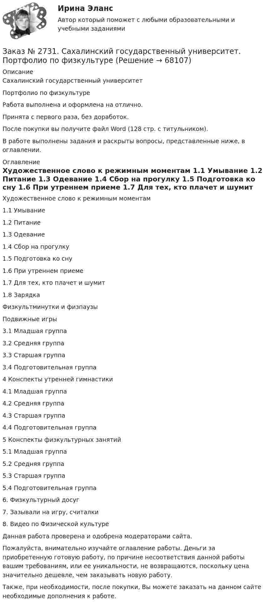      
            Описание
            Сахалинский государственный университет Портфолио по физкультуре Работа выполнена и оформлена на отлично.Принята с первого раза, без доработок.После покупки вы получите файл Word  (128 стр. с титульником).В работе выполнены задания и раскрыты вопросы,  представленные ниже, в оглавлении.  
            Оглавление
            Художественное слово к режимным моментам 1.1 Умывание      1.2 Питание         1.3 Одевание       1.4 Сбор на прогулку   1.5 Подготовка ко сну  1.6 При утреннем приеме      1.7 Для тех, кто плачет и шумит     1.8 Зарядка Физкультминутки и физпаузы         Подвижные игры 3.1 Младшая группа     3.2 Средняя группа      3.3 Старшая группа      3.4 Подготовительная группа 4 Конспекты утренней гимнастики 4.1 Младшая группа     4.2 Средняя группа      4.3 Старшая группа      4.4 Подготовительная группа 5 Конспекты физкультурных занятий       5.1 Младшая группа     5.2 Средняя группа      5.3 Старшая группа      5.4 Подготовительная группа 6. Физкультурный досуг        7. Зазывали на игру, считалки         8. Видео по Физической культуре   Данная работа проверена и одобрена модераторами сайта.  Пожалуйста, внимательно изучайте оглавление работы. Деньги за приобретенную готовую работу, по причине несоответствия данной работы вашим требованиям, или ее уникальности, не возвращаются, поскольку цена значительно дешевле, чем заказывать новую работу.Также, при необходимости, после покупки, Вы можете заказать на данном сайте необходимые дополнения к работе.  
            
            
            Заказ № 2731. Сахалинский государственный университет. Контрольная работа. Дисциплина: Теоретические основы организации обучения в разных возрастных группах.10 вариант. Тема: Развитие познавательной активности детей в процессе обученияЗаказ № 2731. Сахалинский государственный университет. Портфолио по физкультуреЗаказ № 2735. ЗАДАНИЕ ПО СУБД MICROSOFT ACCESS Отчет_база Вариант 6Заказ № 2761. Контрольная работа. Дисциплина: СтатистикаЗаказ № 2761. Контрольная работа. Дисциплина: Экономический анализЗаказ № 2761. Хабаровский государственный университет экономики и права Контрольная работа. Дисциплина: Инвестиции. Тема 7 Инвестиционный проектЗаказ № 2761. Хабаровский государственный университет экономики и права Контрольная работа. Дисциплина: Налогообложение физических лиц. Тема 7. Заказ № 2731. Сахалинский государственный университет. Дисциплина: Детская литература с практикумом по выразительному чтению. Вариант 10Заказ № 2731. Сахалинский государственный университет.  Дисциплина: Теоретические и методические основы организации ПВД детей дошкольного возраста. 10 вариант. Тема: Специфика организации и проведения тематических занятий в разных возрастных группахЗаказ № 2731. Сахалинский государственный университет. Контрольная работа. Дисциплина: История Сахалинской области. Вариант 10. Тема: Первые русские экспедиции на Дальнем Востоке, открытие Сахалина и Курил       Заказ № 2731. Сахалинский государственный университет. Контрольная работа. Дисциплина: Основы учебно-исследовательской деятельности. Вариант 10Заказ № 2731. Сахалинский государственный университет. Контрольная работа. Дисциплина: Психология общения. Тема: Стресс и стрессоустойчивость  (10 вариант)Заказ № 2731. Сахалинский государственный университет. Контрольная работа. Дисциплина: Психология. Тема: Развитие образовательного мышления у детей дошкольного возрастаЗаказ № 2731. Сахалинский государственный университет. Контрольная работа. Дисциплина: Психолого-педагогические основы организации общения детей дошкольного возраста. 10 вариант.