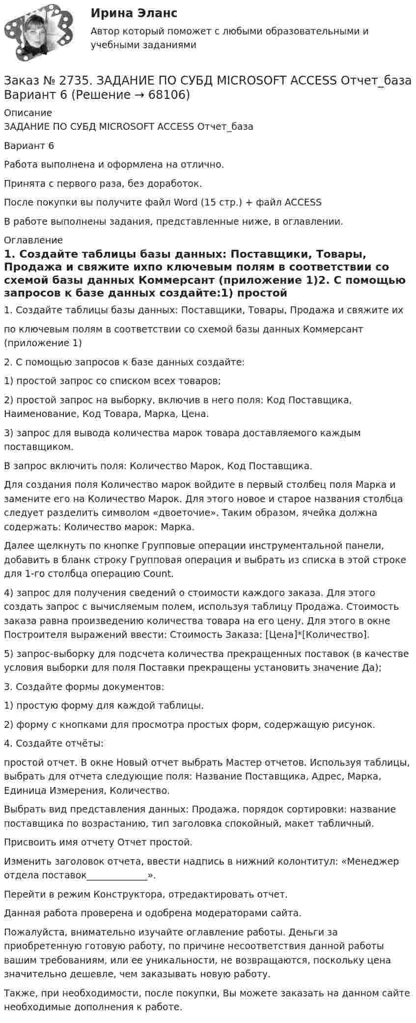      
            Описание
            ЗАДАНИЕ ПО СУБД MICROSOFT ACCESS Отчет_базаВариант 6 Работа выполнена и оформлена на отлично.Принята с первого раза, без доработок.После покупки вы получите файл Word  (15 стр.) + файл ACCESSВ работе выполнены задания,  представленные ниже, в оглавлении. 
            Оглавление
            1. Создайте таблицы базы данных: Поставщики, Товары, Продажа и свяжите ихпо ключевым полям в соответствии со схемой базы данных Коммерсант (приложение 1)2. С помощью запросов к базе данных создайте:1) простой запрос со списком всех товаров;2) простой запрос на выборку, включив в него поля: Код Поставщика, Наименование, Код Товара, Марка, Цена.3) запрос для вывода количества марок товара доставляемого каждым поставщиком.В запрос включить поля: Количество Марок, Код Поставщика.Для создания поля Количество марок войдите в первый столбец поля Марка и замените его на Количество Марок. Для этого новое и старое названия столбца следует разделить символом «двоеточие». Таким образом, ячейка должна содержать: Количество марок: Марка.Далее щелкнуть по кнопке Групповые операции инструментальной панели, добавить в бланк строку Групповая операция и выбрать из списка в этой строке для 1-го столбца операцию Count.4) запрос для получения сведений о стоимости каждого заказа. Для этого создать запрос с вычисляемым полем, используя таблицу Продажа. Стоимость заказа равна произведению количества товара на его цену. Для этого в окне Построителя выражений ввести: Стоимость Заказа: [Цена]*[Количество].5) запрос-выборку для подсчета количества прекращенных поставок (в качестве условия выборки для поля Поставки прекращены установить значение Да);3. Создайте формы документов:1) простую форму для каждой таблицы.2) форму с кнопками для просмотра простых форм, содержащую рисунок.4. Создайте отчёты:простой отчет. В окне Новый отчет выбрать Мастер отчетов. Используя таблицы, выбрать для отчета следующие поля: Название Поставщика, Адрес, Марка, Единица Измерения, Количество. Выбрать вид представления данных: Продажа, порядок сортировки: название поставщика по возрастанию, тип заголовка спокойный, макет табличный.Присвоить имя отчету Отчет простой.Изменить заголовок отчета, ввести надпись в нижний колонтитул: «Менеджер отдела поставок_____________».Перейти в режим Конструктора, отредактировать отчет. Данная работа проверена и одобрена модераторами сайта.  Пожалуйста, внимательно изучайте оглавление работы. Деньги за приобретенную готовую работу, по причине несоответствия данной работы вашим требованиям, или ее уникальности, не возвращаются, поскольку цена значительно дешевле, чем заказывать новую работу.Также, при необходимости, после покупки, Вы можете заказать на данном сайте необходимые дополнения к работе.  
            
            
            Заказ № 2731. Сахалинский государственный университет. Портфолио по физкультуреЗаказ № 2735. ЗАДАНИЕ ПО СУБД MICROSOFT ACCESS Отчет_база Вариант 6Заказ № 2761. Контрольная работа. Дисциплина: СтатистикаЗаказ № 2761. Контрольная работа. Дисциплина: Экономический анализЗаказ № 2761. Хабаровский государственный университет экономики и права Контрольная работа. Дисциплина: Инвестиции. Тема 7 Инвестиционный проектЗаказ № 2761. Хабаровский государственный университет экономики и права Контрольная работа. Дисциплина: Налогообложение физических лиц. Тема 7. Заказ № 2761. Хабаровский государственный университет экономики и права Контрольная работа. Дисциплина: Экономика труда. Тема 7 Производительность и эффективность труда как социально-экономические категории в системе экономических отношенийЗаказ № 2731. Сахалинский государственный университет.  Дисциплина: Теоретические и методические основы организации ПВД детей дошкольного возраста. 10 вариант. Тема: Специфика организации и проведения тематических занятий в разных возрастных группахЗаказ № 2731. Сахалинский государственный университет. Контрольная работа. Дисциплина: История Сахалинской области. Вариант 10. Тема: Первые русские экспедиции на Дальнем Востоке, открытие Сахалина и Курил       Заказ № 2731. Сахалинский государственный университет. Контрольная работа. Дисциплина: Основы учебно-исследовательской деятельности. Вариант 10Заказ № 2731. Сахалинский государственный университет. Контрольная работа. Дисциплина: Психология общения. Тема: Стресс и стрессоустойчивость  (10 вариант)Заказ № 2731. Сахалинский государственный университет. Контрольная работа. Дисциплина: Психология. Тема: Развитие образовательного мышления у детей дошкольного возрастаЗаказ № 2731. Сахалинский государственный университет. Контрольная работа. Дисциплина: Психолого-педагогические основы организации общения детей дошкольного возраста. 10 вариант.Заказ № 2731. Сахалинский государственный университет. Контрольная работа. Дисциплина: Теоретические и методические основы физического воспитания и развития детей раннего и дошкольного возраста. 10 вариант. 
