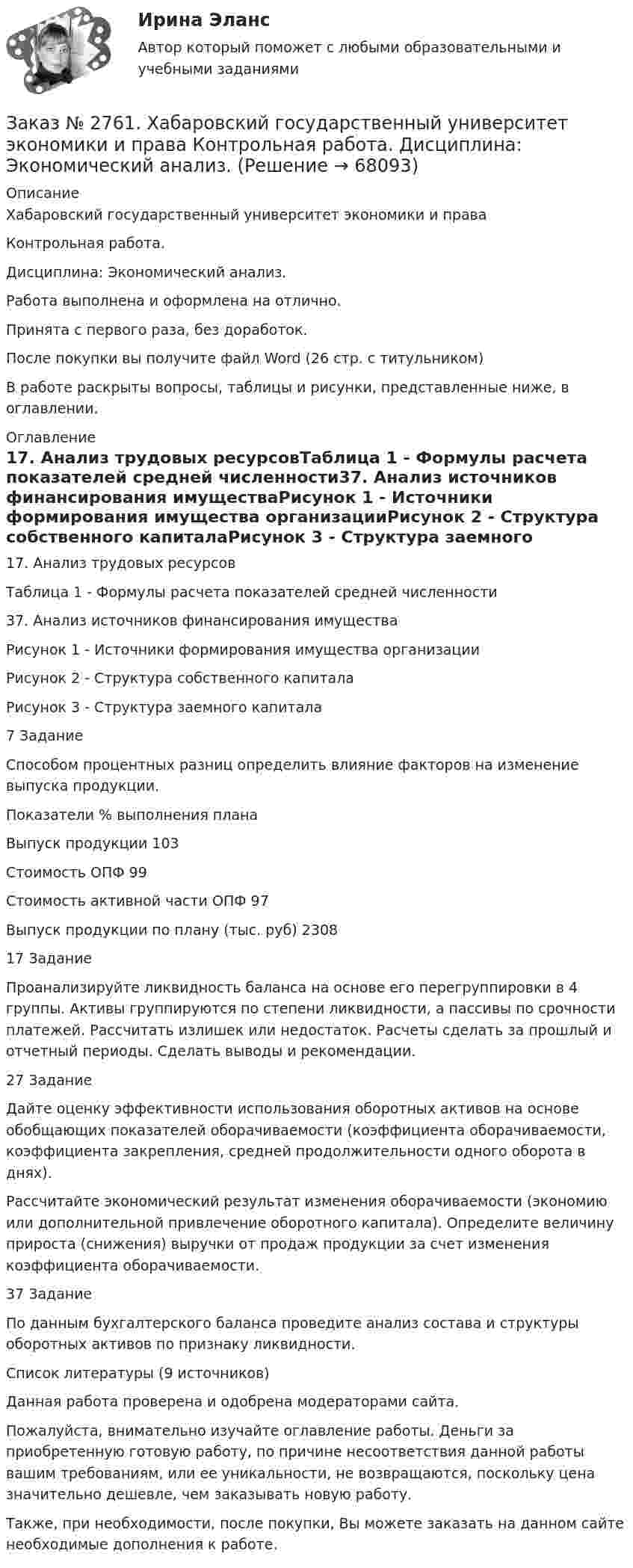      
            Описание
            Хабаровский государственный университет экономики и права Контрольная работа. Дисциплина: Экономический анализ.Работа выполнена и оформлена на отлично.Принята с первого раза, без доработок.После покупки вы получите файл Word (26 стр. с титульником) В работе раскрыты вопросы, таблицы и рисунки, представленные ниже, в оглавлении.  
            Оглавление
            17. Анализ трудовых ресурсовТаблица 1 - Формулы расчета показателей средней численности37. Анализ источников финансирования имуществаРисунок 1 - Источники формирования имущества организацииРисунок 2 - Структура собственного капиталаРисунок 3 - Структура заемного капитала 7 ЗаданиеСпособом процентных разниц определить влияние факторов на изменение выпуска продукции.Показатели          % выполнения планаВыпуск продукции       103Стоимость ОПФ  99Стоимость активной части ОПФ     97Выпуск продукции по плану (тыс. руб)   2308 17 Задание Проанализируйте ликвидность баланса на основе его перегруппировки в 4 группы. Активы группируются по степени ликвидности, а пассивы по срочности платежей. Рассчитать излишек или недостаток. Расчеты сделать за прошлый и отчетный периоды. Сделать выводы и рекомендации. 27 Задание Дайте оценку эффективности использования оборотных активов на основе обобщающих показателей оборачиваемости (коэффициента оборачиваемости, коэффициента закрепления, средней продолжительности одного оборота в днях).Рассчитайте экономический результат изменения оборачиваемости (экономию или дополнительной привлечение оборотного капитала). Определите величину прироста (снижения) выручки от продаж продукции за счет изменения коэффициента оборачиваемости. 37 ЗаданиеПо данным бухгалтерского баланса проведите анализ состава и структуры оборотных активов по признаку ликвидности. Список литературы (9 источников) Данная работа проверена и одобрена модераторами сайта.  Пожалуйста, внимательно изучайте оглавление работы. Деньги за приобретенную готовую работу, по причине несоответствия данной работы вашим требованиям, или ее уникальности, не возвращаются, поскольку цена значительно дешевле, чем заказывать новую работу.Также, при необходимости, после покупки, Вы можете заказать на данном сайте необходимые дополнения к работе.  
            
            
            Заказ № 2761. Хабаровский государственный университет экономики и права Контрольная работа. Дисциплина: Экономика труда. Тема 7 Производительность и эффективность труда как социально-экономические категории в системе экономических отношенийЗаказ № 2761. Хабаровский государственный университет экономики и права Контрольная работа. Дисциплина: Экономический анализ. Заказ № 2766. Хабаровский государственный университет экономики и права Контрольная работа. Дисциплина: Бюджетная система и бюджетный процесс в Российской Федерации. Вариант № 9. Тема 9. Бюджетная политика государстваЗаказ № 2766. Хабаровский государственный университет экономики и права Контрольная работа. Дисциплина: Информационные системы в экономике Вариант № 9.Заказ № 2766. Хабаровский государственный университет экономики и права. Контрольная работа по дисциплине: Инвестиции. Вариант № 9. Тема 9. Риски инвестирования.Заказ № 2766. Хабаровский государственный университет экономики и права. Контрольная работа по дисциплине: Макроэкономическое планирование и прогнозирование. Вариант № 9. Тема 9. Прогнозирование и планирование деятельности предприятий.Заказ № 2766. Хабаровский государственный университет экономики и права. Контрольная работа по дисциплине: Методы оптимальных решений. Вариант № 9.Заказ № 2731. Сахалинский государственный университет. Контрольная работа. Дисциплина: Теоретические и методические основы физического воспитания и развития детей раннего и дошкольного возраста. 10 вариант. Заказ № 2731. Сахалинский государственный университет. Контрольная работа. Дисциплина: Теоретические основы организации обучения в разных возрастных группах.10 вариант. Тема: Развитие познавательной активности детей в процессе обученияЗаказ № 2731. Сахалинский государственный университет. Портфолио по физкультуреЗаказ № 2735. ЗАДАНИЕ ПО СУБД MICROSOFT ACCESS Отчет_база Вариант 6Заказ № 2761. Контрольная работа. Дисциплина: СтатистикаЗаказ № 2761. Контрольная работа. Дисциплина: Экономический анализЗаказ № 2761. Хабаровский государственный университет экономики и права Контрольная работа. Дисциплина: Инвестиции. Тема 7 Инвестиционный проект