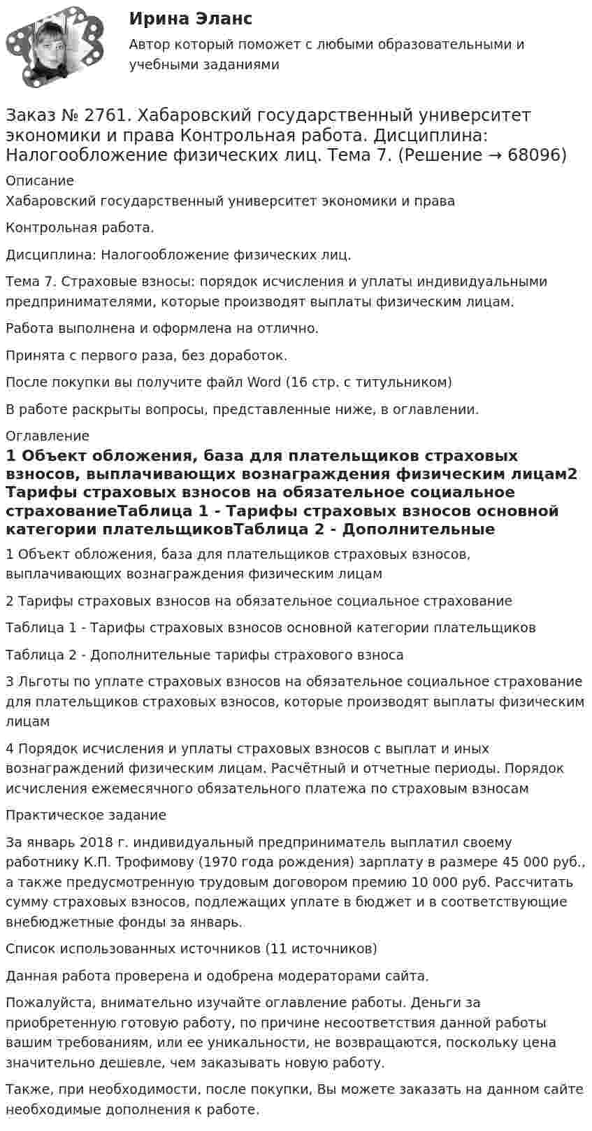      
            Описание
            Хабаровский государственный университет экономики и права Контрольная работа. Дисциплина: Налогообложение физических лиц.Тема 7. Страховые взносы: порядок исчисления и уплаты индивидуальными предпринимателями, которые производят выплаты физическим лицам.Работа выполнена и оформлена на отлично.Принята с первого раза, без доработок.После покупки вы получите файл Word (16 стр. с титульником) В работе раскрыты вопросы, представленные ниже, в оглавлении.  
            Оглавление
             1 Объект обложения, база для плательщиков страховых взносов, выплачивающих вознаграждения физическим лицам2 Тарифы страховых взносов на обязательное социальное страхованиеТаблица 1 - Тарифы страховых взносов основной категории плательщиковТаблица 2 - Дополнительные тарифы страхового взноса3 Льготы по уплате страховых взносов на обязательное социальное страхование для плательщиков страховых взносов, которые производят выплаты физическим лицам4 Порядок исчисления и уплаты страховых взносов с выплат и иных вознаграждений физическим лицам. Расчётный и отчетные периоды. Порядок исчисления ежемесячного обязательного платежа по страховым взносам Практическое заданиеЗа январь 2018 г. индивидуальный предприниматель выплатил своему работнику К.П. Трофимову (1970 года рождения) зарплату в размере 45 000 руб., а также предусмотренную трудовым договором премию 10 000 руб. Рассчитать сумму страховых взносов, подлежащих уплате в бюджет и в соответствующие внебюджетные фонды за январь.Список использованных источников  (11 источников) Данная работа проверена и одобрена модераторами сайта.  Пожалуйста, внимательно изучайте оглавление работы. Деньги за приобретенную готовую работу, по причине несоответствия данной работы вашим требованиям, или ее уникальности, не возвращаются, поскольку цена значительно дешевле, чем заказывать новую работу.Также, при необходимости, после покупки, Вы можете заказать на данном сайте необходимые дополнения к работе.  
            
            
            Заказ № 2761. Хабаровский государственный университет экономики и права Контрольная работа. Дисциплина: Инвестиции. Тема 7 Инвестиционный проектЗаказ № 2761. Хабаровский государственный университет экономики и права Контрольная работа. Дисциплина: Налогообложение физических лиц. Тема 7. Заказ № 2761. Хабаровский государственный университет экономики и права Контрольная работа. Дисциплина: Экономика труда. Тема 7 Производительность и эффективность труда как социально-экономические категории в системе экономических отношенийЗаказ № 2761. Хабаровский государственный университет экономики и права Контрольная работа. Дисциплина: Экономический анализ. Заказ № 2766. Хабаровский государственный университет экономики и права Контрольная работа. Дисциплина: Бюджетная система и бюджетный процесс в Российской Федерации. Вариант № 9. Тема 9. Бюджетная политика государстваЗаказ № 2766. Хабаровский государственный университет экономики и права Контрольная работа. Дисциплина: Информационные системы в экономике Вариант № 9.Заказ № 2766. Хабаровский государственный университет экономики и права. Контрольная работа по дисциплине: Инвестиции. Вариант № 9. Тема 9. Риски инвестирования.Заказ № 2731. Сахалинский государственный университет. Контрольная работа. Дисциплина: Психология. Тема: Развитие образовательного мышления у детей дошкольного возрастаЗаказ № 2731. Сахалинский государственный университет. Контрольная работа. Дисциплина: Психолого-педагогические основы организации общения детей дошкольного возраста. 10 вариант.Заказ № 2731. Сахалинский государственный университет. Контрольная работа. Дисциплина: Теоретические и методические основы физического воспитания и развития детей раннего и дошкольного возраста. 10 вариант. Заказ № 2731. Сахалинский государственный университет. Контрольная работа. Дисциплина: Теоретические основы организации обучения в разных возрастных группах.10 вариант. Тема: Развитие познавательной активности детей в процессе обученияЗаказ № 2731. Сахалинский государственный университет. Портфолио по физкультуреЗаказ № 2735. ЗАДАНИЕ ПО СУБД MICROSOFT ACCESS Отчет_база Вариант 6Заказ № 2761. Контрольная работа. Дисциплина: Статистика