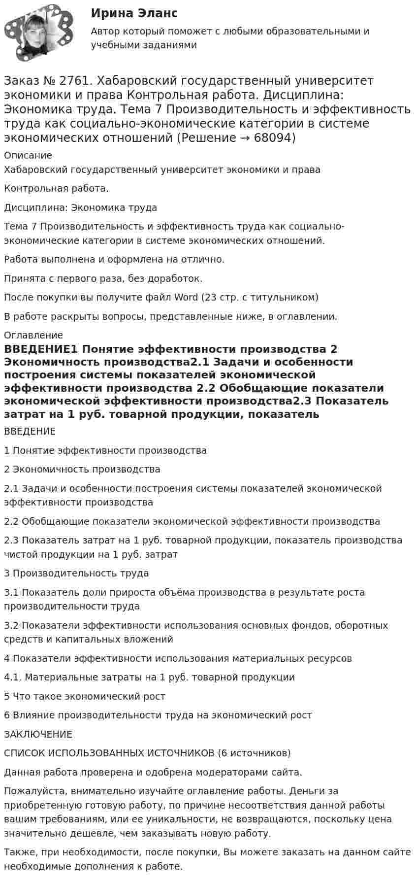      
            Описание
            Хабаровский государственный университет экономики и права Контрольная работа. Дисциплина: Экономика трудаТема 7 Производительность и эффективность труда как социально-экономические категории в системе экономических отношений.Работа выполнена и оформлена на отлично.Принята с первого раза, без доработок.После покупки вы получите файл Word (23 стр. с титульником) В работе раскрыты вопросы, представленные ниже, в оглавлении. 
            Оглавление
            ВВЕДЕНИЕ1 Понятие эффективности производства  2 Экономичность производства2.1 Задачи и особенности построения системы показателей экономической эффективности производства 2.2 Обобщающие показатели экономической эффективности производства2.3 Показатель затрат на 1 руб. товарной продукции, показатель производства чистой продукции на 1 руб. затрат       3 Производительность труда 3.1 Показатель доли прироста объёма производства в результате роста производительности труда    3.2 Показатели эффективности использования основных фондов, оборотных средств и капитальных вложений4 Показатели эффективности использования материальных ресурсов4.1. Материальные затраты на 1 руб. товарной продукции5 Что такое экономический рост6 Влияние производительности труда на экономический ростЗАКЛЮЧЕНИЕСПИСОК ИСПОЛЬЗОВАННЫХ ИСТОЧНИКОВ (6 источников) Данная работа проверена и одобрена модераторами сайта.  Пожалуйста, внимательно изучайте оглавление работы. Деньги за приобретенную готовую работу, по причине несоответствия данной работы вашим требованиям, или ее уникальности, не возвращаются, поскольку цена значительно дешевле, чем заказывать новую работу.Также, при необходимости, после покупки, Вы можете заказать на данном сайте необходимые дополнения к работе.  
            
            
            Заказ № 2761. Хабаровский государственный университет экономики и права Контрольная работа. Дисциплина: Налогообложение физических лиц. Тема 7. Заказ № 2761. Хабаровский государственный университет экономики и права Контрольная работа. Дисциплина: Экономика труда. Тема 7 Производительность и эффективность труда как социально-экономические категории в системе экономических отношенийЗаказ № 2761. Хабаровский государственный университет экономики и права Контрольная работа. Дисциплина: Экономический анализ. Заказ № 2766. Хабаровский государственный университет экономики и права Контрольная работа. Дисциплина: Бюджетная система и бюджетный процесс в Российской Федерации. Вариант № 9. Тема 9. Бюджетная политика государстваЗаказ № 2766. Хабаровский государственный университет экономики и права Контрольная работа. Дисциплина: Информационные системы в экономике Вариант № 9.Заказ № 2766. Хабаровский государственный университет экономики и права. Контрольная работа по дисциплине: Инвестиции. Вариант № 9. Тема 9. Риски инвестирования.Заказ № 2766. Хабаровский государственный университет экономики и права. Контрольная работа по дисциплине: Макроэкономическое планирование и прогнозирование. Вариант № 9. Тема 9. Прогнозирование и планирование деятельности предприятий.Заказ № 2731. Сахалинский государственный университет. Контрольная работа. Дисциплина: Психолого-педагогические основы организации общения детей дошкольного возраста. 10 вариант.Заказ № 2731. Сахалинский государственный университет. Контрольная работа. Дисциплина: Теоретические и методические основы физического воспитания и развития детей раннего и дошкольного возраста. 10 вариант. Заказ № 2731. Сахалинский государственный университет. Контрольная работа. Дисциплина: Теоретические основы организации обучения в разных возрастных группах.10 вариант. Тема: Развитие познавательной активности детей в процессе обученияЗаказ № 2731. Сахалинский государственный университет. Портфолио по физкультуреЗаказ № 2735. ЗАДАНИЕ ПО СУБД MICROSOFT ACCESS Отчет_база Вариант 6Заказ № 2761. Контрольная работа. Дисциплина: СтатистикаЗаказ № 2761. Контрольная работа. Дисциплина: Экономический анализ