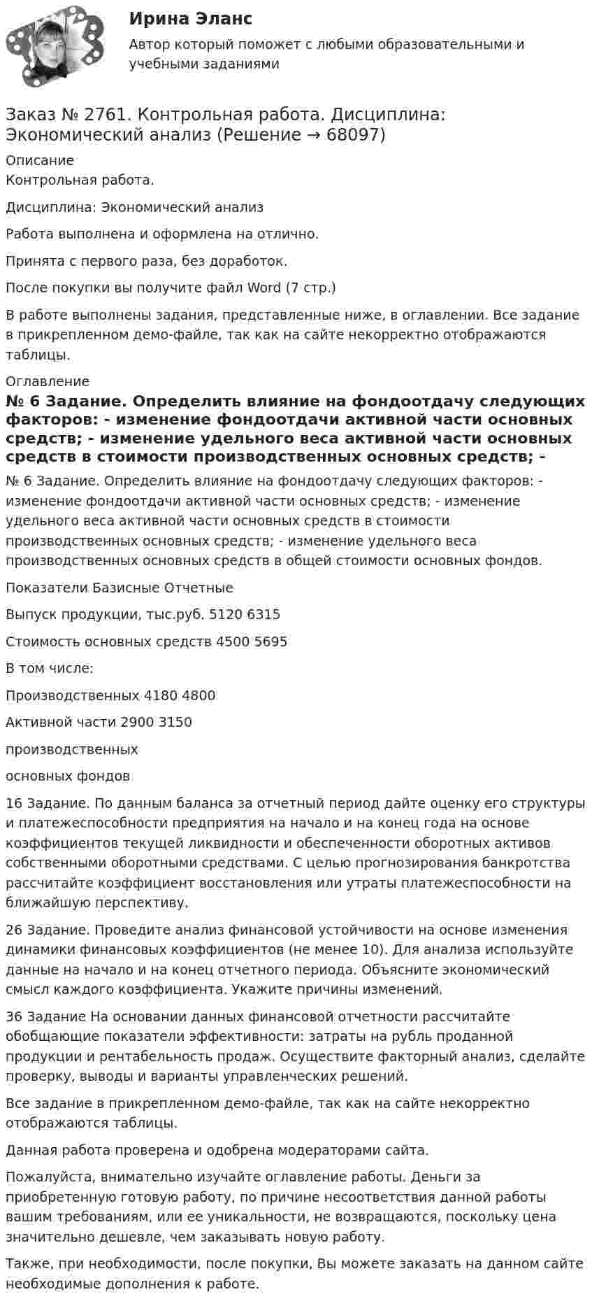     
            Описание
            Контрольная работа. Дисциплина: Экономический анализРабота выполнена и оформлена на отлично.Принята с первого раза, без доработок.После покупки вы получите файл Word (7 стр.) В работе выполнены задания,  представленные ниже, в оглавлении. Все задание в прикрепленном демо-файле, так как на сайте некорректно отображаются таблицы. 
            Оглавление
                 № 6 Задание. Определить влияние на фондоотдачу следующих факторов: - изменение фондоотдачи активной части основных средств; - изменение удельного веса активной части основных средств в стоимости производственных основных средств; - изменение удельного веса производственных основных средств в общей стоимости основных фондов. Показатели                         Базисные          ОтчетныеВыпуск продукции, тыс.руб. 5120             6315Стоимость основных средств 4500             5695В том числе: Производственных                4180              4800 Активной части                    2900              3150производственных основных фондов                            16 Задание. По данным баланса за отчетный период дайте оценку его структуры и платежеспособности предприятия на начало и на конец года на основе коэффициентов текущей ликвидности и обеспеченности оборотных активов собственными оборотными средствами. С целью прогнозирования банкротства рассчитайте коэффициент восстановления или утраты платежеспособности на ближайшую перспективу.26 Задание. Проведите анализ финансовой устойчивости на основе изменения динамики финансовых коэффициентов (не менее 10). Для анализа используйте данные на начало и на конец отчетного периода. Объясните экономический смысл каждого коэффициента. Укажите причины изменений.36 Задание На основании данных финансовой отчетности рассчитайте обобщающие показатели эффективности: затраты на рубль проданной продукции и рентабельность продаж. Осуществите факторный анализ, сделайте проверку, выводы и варианты управленческих решений. Все задание в прикрепленном демо-файле, так как на сайте некорректно отображаются таблицы.  Данная работа проверена и одобрена модераторами сайта.  Пожалуйста, внимательно изучайте оглавление работы. Деньги за приобретенную готовую работу, по причине несоответствия данной работы вашим требованиям, или ее уникальности, не возвращаются, поскольку цена значительно дешевле, чем заказывать новую работу.Также, при необходимости, после покупки, Вы можете заказать на данном сайте необходимые дополнения к работе.  
            
            
            Заказ № 2761. Контрольная работа. Дисциплина: СтатистикаЗаказ № 2761. Контрольная работа. Дисциплина: Экономический анализЗаказ № 2761. Хабаровский государственный университет экономики и права Контрольная работа. Дисциплина: Инвестиции. Тема 7 Инвестиционный проектЗаказ № 2761. Хабаровский государственный университет экономики и права Контрольная работа. Дисциплина: Налогообложение физических лиц. Тема 7. Заказ № 2761. Хабаровский государственный университет экономики и права Контрольная работа. Дисциплина: Экономика труда. Тема 7 Производительность и эффективность труда как социально-экономические категории в системе экономических отношенийЗаказ № 2761. Хабаровский государственный университет экономики и права Контрольная работа. Дисциплина: Экономический анализ. Заказ № 2766. Хабаровский государственный университет экономики и права Контрольная работа. Дисциплина: Бюджетная система и бюджетный процесс в Российской Федерации. Вариант № 9. Тема 9. Бюджетная политика государстваЗаказ № 2731. Сахалинский государственный университет. Контрольная работа. Дисциплина: Основы учебно-исследовательской деятельности. Вариант 10Заказ № 2731. Сахалинский государственный университет. Контрольная работа. Дисциплина: Психология общения. Тема: Стресс и стрессоустойчивость  (10 вариант)Заказ № 2731. Сахалинский государственный университет. Контрольная работа. Дисциплина: Психология. Тема: Развитие образовательного мышления у детей дошкольного возрастаЗаказ № 2731. Сахалинский государственный университет. Контрольная работа. Дисциплина: Психолого-педагогические основы организации общения детей дошкольного возраста. 10 вариант.Заказ № 2731. Сахалинский государственный университет. Контрольная работа. Дисциплина: Теоретические и методические основы физического воспитания и развития детей раннего и дошкольного возраста. 10 вариант. Заказ № 2731. Сахалинский государственный университет. Контрольная работа. Дисциплина: Теоретические основы организации обучения в разных возрастных группах.10 вариант. Тема: Развитие познавательной активности детей в процессе обученияЗаказ № 2731. Сахалинский государственный университет. Портфолио по физкультуре