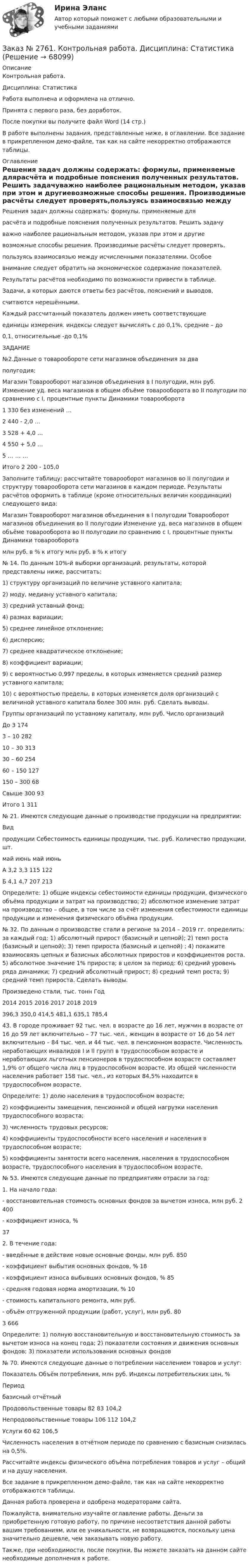     
            Описание
            Контрольная работа. Дисциплина: СтатистикаРабота выполнена и оформлена на отлично.Принята с первого раза, без доработок.После покупки вы получите файл Word (14 стр.) В работе выполнены задания,  представленные ниже, в оглавлении. Все задание в прикрепленном демо-файле, так как на сайте некорректно отображаются таблицы. 
            Оглавление
            Решения задач должны содержать: формулы, применяемые длярасчёта и подробные пояснения полученных результатов. Решить задачуважно наиболее рациональным методом, указав при этом и другиевозможные способы решения. Производимые расчёты следует проверять,пользуясь взаимосвязью между исчисленными показателями. Особоевнимание следует обратить на экономическое содержание показателей.         Результаты расчётов необходимо по возможности привести в таблице.         Задачи, в которых даются ответы без расчётов, пояснений и выводов,считаются нерешёнными.         Каждый рассчитанный показатель должен иметь соответствующиеединицы измерения. индексы следует вычислять с до 0,1%, средние – до0,1, относительные -до 0,1%ЗАДАНИЕ№2.Данные о товарообороте сети магазинов объединения за дваполугодия: Магазин     Товарооборот магазинов объединения в I полугодии, млн руб.         Изменение уд. веса магазинов в общем объёме товарооборота во II полугодии по сравнению с I, процентные пункты      Динамики товарооборота 1       330   без изменений     …2       440   - 2,0  …3       528   + 4,0 …4       550   + 5,0 …5       …     …     …Итого         2 200 -        105,0 Заполните таблицу; рассчитайте товарооборот магазинов во II полугодии и структуру товарооборота сети магазинов в каждом периоде. Результаты расчётов оформить в таблице (кроме относительных величин координации) следующего вида: Магазин     Товарооборот магазинов объединения в I полугодии         Товарооборот магазинов объединения во II полугодии         Изменение уд. веса магазинов в общем объёме товарооборота во II полугодии по сравнению с I, процентные пункты      Динамики товарооборота         млн руб.    в % к итогу млн руб.    в % к итогу           № 14. По данным 10%-й выборки организаций, результаты, которой представлены ниже, рассчитать: 1) структуру организаций по величине уставного капитала; 2) моду, медиану уставного капитала;         3) средний уставный фонд; 4) размах вариации; 5) среднее линейное отклонение; 6) дисперсию; 7) среднее квадратическое отклонение;8) коэффициент вариации; 9) с вероятностью 0,997 пределы, в которых изменяется средний размер уставного капитала; 10) с вероятностью пределы, в которых изменяется доля организаций с величиной уставного капитала более 300 млн. руб. Сделать выводы. Группы организаций по уставному капиталу, млн руб.        Число организацийДо 3   1743 – 10           28210 – 30         31330 – 60         25460 – 150       127150 – 300      68Свыше 300    93Итого         1 311 № 21. Имеются следующие данные о производстве продукции на предприятии:Видпродукции Себестоимость единицы продукции, тыс. руб.  Количество продукции, шт.         май   июнь май   июньА      3,2    3,3    115   122Б       4,1    4,7    207   213 Определите: 1) общие индексы себестоимости единицы продукции, физического объёма продукции и затрат на производство; 2) абсолютное изменение затрат на производство – общее, в том числе за счёт изменения себестоимости единицы продукции и изменения физического объёма продукции.№ 32. По данным о производстве стали в регионе за 2014 – 2019 гг. определить: за каждый год: 1) абсолютный прирост (базисный и цепной); 2) темп роста (базисный и цепной); 3) темп прироста (базисный и цепной) ; 4) покажите взаимосвязь цепных и базисных абсолютных приростов и коэффициентов роста. 5) абсолютное значение 1% прироста; в целом за период: 6) средний уровень ряда динамики; 7) средний абсолютный прирост; 8) средний темп роста; 9) средний темп прироста. Сделать выводы. Произведено стали, тыс. тонн         Год         2014 2015 2016 2017 2018 2019         396,3 350,0 414,5 481,1 635,1 785,4 43. В городе проживает 92 тыс. чел. в возрасте до 16 лет, мужчин в возрасте от 16 до 59 лет включительно – 77 тыс. чел., женщин в возрасте от 16 до 54 лет включительно – 84 тыс. чел. и 44 тыс. чел. в пенсионном возрасте. Численность неработающих инвалидов I и II групп в трудоспособном возрасте и неработающих льготных пенсионеров в трудоспособном возрасте составляет 1,9% от общего числа лиц в трудоспособном возрасте. Из общей численности населения работает 158 тыс. чел., из которых 84,5% находится в трудоспособном возрасте.Определите: 1) долю населения в трудоспособном возрасте; 2) коэффициенты замещения, пенсионной и общей нагрузки населения трудоспособного возраста; 3) численность трудовых ресурсов; 4) коэффициенты трудоспособности всего населения и населения в трудоспособном возрасте; 5) коэффициенты занятости всего населения, населения в трудоспособном возрасте, трудоспособного населения в трудоспособном возрасте. № 53. Имеются следующие данные по предприятиям отрасли за год: 1. На начало года:             - восстановительная стоимость основных фондов за вычетом износа, млн руб.    2 400     - коэффициент износа, %         372. В течение года:              - введённые в действие новые основные фонды, млн руб.       850     - коэффициент выбытия основных фондов, %       18     - коэффициент износа выбывших основных фондов, % 85     - средняя годовая норма амортизации, %    10        - стоимость капитального ремонта, млн руб.     - объём отгруженной продукции (работ, услуг), млн руб.       803 666 Определите: 1) полную восстановительную и восстановительную стоимость за вычетом износа на конец года; 2) показатели состояния и движения основных фондов; 3) показатели использования основных фондов № 70. Имеются следующие данные о потреблении населением товаров и услуг:Показатель Объём потребления, млн руб.         Индексы потребительских цен, %         Период               базисный   отчётный   Продовольственные товары    82   83   104,2Непродовольственные товары        106   112   104,2Услуги         60    62   106,5 Численность населения в отчётном периоде по сравнению с базисным снизилась на 0,5%. Рассчитайте индексы физического объёма потребления товаров и услуг – общий и на душу населения. Все задание в прикрепленном демо-файле, так как на сайте некорректно отображаются таблицы.  Данная работа проверена и одобрена модераторами сайта.  Пожалуйста, внимательно изучайте оглавление работы. Деньги за приобретенную готовую работу, по причине несоответствия данной работы вашим требованиям, или ее уникальности, не возвращаются, поскольку цена значительно дешевле, чем заказывать новую работу.Также, при необходимости, после покупки, Вы можете заказать на данном сайте необходимые дополнения к работе.   
            
            
            Заказ № 2735. ЗАДАНИЕ ПО СУБД MICROSOFT ACCESS Отчет_база Вариант 6Заказ № 2761. Контрольная работа. Дисциплина: СтатистикаЗаказ № 2761. Контрольная работа. Дисциплина: Экономический анализЗаказ № 2761. Хабаровский государственный университет экономики и права Контрольная работа. Дисциплина: Инвестиции. Тема 7 Инвестиционный проектЗаказ № 2761. Хабаровский государственный университет экономики и права Контрольная работа. Дисциплина: Налогообложение физических лиц. Тема 7. Заказ № 2761. Хабаровский государственный университет экономики и права Контрольная работа. Дисциплина: Экономика труда. Тема 7 Производительность и эффективность труда как социально-экономические категории в системе экономических отношенийЗаказ № 2761. Хабаровский государственный университет экономики и права Контрольная работа. Дисциплина: Экономический анализ. Заказ № 2731. Сахалинский государственный университет. Контрольная работа. Дисциплина: История Сахалинской области. Вариант 10. Тема: Первые русские экспедиции на Дальнем Востоке, открытие Сахалина и Курил       Заказ № 2731. Сахалинский государственный университет. Контрольная работа. Дисциплина: Основы учебно-исследовательской деятельности. Вариант 10Заказ № 2731. Сахалинский государственный университет. Контрольная работа. Дисциплина: Психология общения. Тема: Стресс и стрессоустойчивость  (10 вариант)Заказ № 2731. Сахалинский государственный университет. Контрольная работа. Дисциплина: Психология. Тема: Развитие образовательного мышления у детей дошкольного возрастаЗаказ № 2731. Сахалинский государственный университет. Контрольная работа. Дисциплина: Психолого-педагогические основы организации общения детей дошкольного возраста. 10 вариант.Заказ № 2731. Сахалинский государственный университет. Контрольная работа. Дисциплина: Теоретические и методические основы физического воспитания и развития детей раннего и дошкольного возраста. 10 вариант. Заказ № 2731. Сахалинский государственный университет. Контрольная работа. Дисциплина: Теоретические основы организации обучения в разных возрастных группах.10 вариант. Тема: Развитие познавательной активности детей в процессе обучения