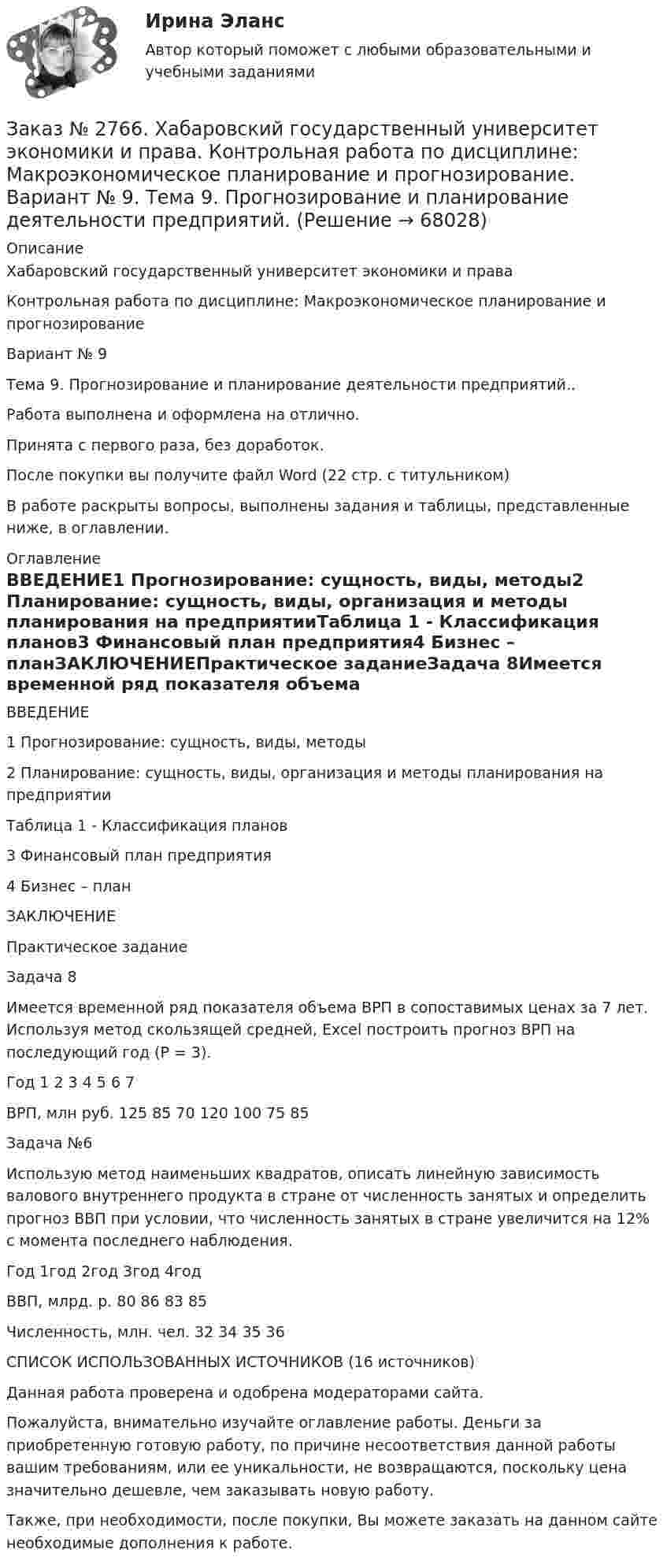      
            Описание
            Хабаровский государственный университет экономики и права Контрольная работа по дисциплине: Макроэкономическое планирование и прогнозированиеВариант № 9Тема 9. Прогнозирование и планирование деятельности предприятий..Работа выполнена и оформлена на отлично.Принята с первого раза, без доработок.После покупки вы получите файл Word (22 стр. с титульником) В работе раскрыты вопросы, выполнены задания и таблицы, представленные ниже, в оглавлении.  
            Оглавление
            ВВЕДЕНИЕ1 Прогнозирование: сущность, виды, методы2 Планирование: сущность, виды, организация и методы планирования на предприятииТаблица 1 - Классификация планов3 Финансовый план предприятия4 Бизнес – планЗАКЛЮЧЕНИЕПрактическое заданиеЗадача 8Имеется временной ряд показателя объема ВРП в сопоставимых ценах за 7 лет. Используя метод скользящей средней, Excel построить прогноз ВРП на последующий год (Р = 3). Год        1       2       3       4       5       6       7ВРП, млн руб. 125   85     70     120   100   75     85 Задача №6 Использую метод наименьших квадратов, описать линейную зависимость валового внутреннего продукта в стране от численность занятых и определить прогноз ВВП при условии, что численность занятых в стране увеличится на 12% с момента последнего наблюдения. Год        1год 2год 3год 4годВВП, млрд. р. 80     86     83     85Численность, млн. чел.     32     34     35     36СПИСОК ИСПОЛЬЗОВАННЫХ ИСТОЧНИКОВ (16 источников)  Данная работа проверена и одобрена модераторами сайта.  Пожалуйста, внимательно изучайте оглавление работы. Деньги за приобретенную готовую работу, по причине несоответствия данной работы вашим требованиям, или ее уникальности, не возвращаются, поскольку цена значительно дешевле, чем заказывать новую работу.Также, при необходимости, после покупки, Вы можете заказать на данном сайте необходимые дополнения к работе.  
            
            
            Заказ № 2766. Хабаровский государственный университет экономики и права. Контрольная работа по дисциплине: Инвестиции. Вариант № 9. Тема 9. Риски инвестирования.Заказ № 2766. Хабаровский государственный университет экономики и права. Контрольная работа по дисциплине: Макроэкономическое планирование и прогнозирование. Вариант № 9. Тема 9. Прогнозирование и планирование деятельности предприятий.Заказ № 2766. Хабаровский государственный университет экономики и права. Контрольная работа по дисциплине: Методы оптимальных решений. Вариант № 9.Заказ № 2766. Хабаровский государственный университет экономики и права. Контрольная работа по дисциплине: Налогообложение физических лиц.Заказ № 2766. Хабаровский государственный университет экономики и права. Контрольная работа по дисциплине: Статистика.Заказ № 2766. Хабаровский государственный университет экономики и права. Контрольная работа по дисциплине: Теория вероятностей и математическая статистика. Вариант 9Заказ № 2766. Хабаровский государственный университет экономики и права. Контрольная работа по дисциплине: Финансовый учёт и отчётностьЗаказ № 2761. Контрольная работа. Дисциплина: СтатистикаЗаказ № 2761. Контрольная работа. Дисциплина: Экономический анализЗаказ № 2761. Хабаровский государственный университет экономики и права Контрольная работа. Дисциплина: Инвестиции. Тема 7 Инвестиционный проектЗаказ № 2761. Хабаровский государственный университет экономики и права Контрольная работа. Дисциплина: Налогообложение физических лиц. Тема 7. Заказ № 2761. Хабаровский государственный университет экономики и права Контрольная работа. Дисциплина: Экономика труда. Тема 7 Производительность и эффективность труда как социально-экономические категории в системе экономических отношенийЗаказ № 2761. Хабаровский государственный университет экономики и права Контрольная работа. Дисциплина: Экономический анализ. Заказ № 2766. Хабаровский государственный университет экономики и права Контрольная работа. Дисциплина: Бюджетная система и бюджетный процесс в Российской Федерации. Вариант № 9. Тема 9. Бюджетная политика государства