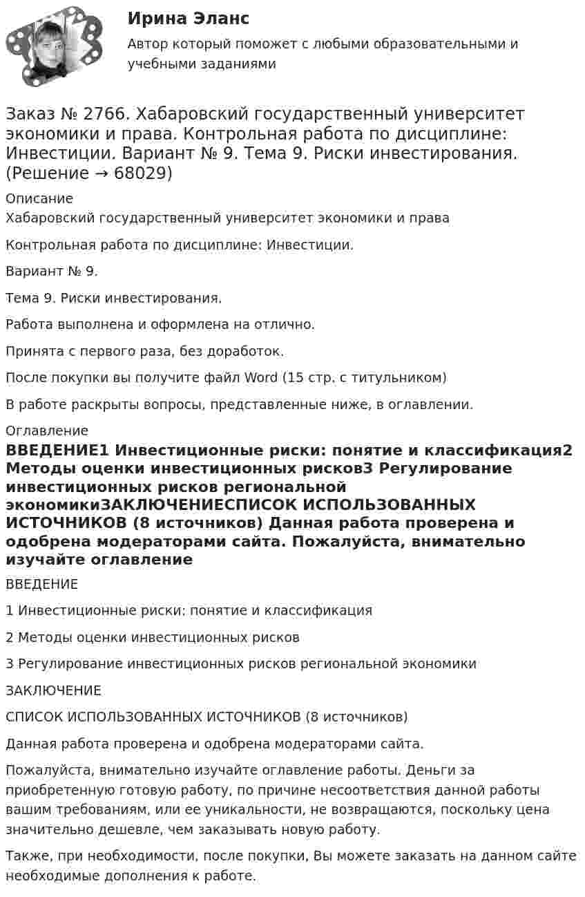      
            Описание
            Хабаровский государственный университет экономики и права Контрольная работа по дисциплине: Инвестиции. Вариант № 9.Тема 9. Риски инвестирования.Работа выполнена и оформлена на отлично.Принята с первого раза, без доработок.После покупки вы получите файл Word (15 стр. с титульником) В работе раскрыты вопросы, представленные ниже, в оглавлении.  
            Оглавление
            ВВЕДЕНИЕ1 Инвестиционные риски: понятие и классификация2 Методы оценки инвестиционных рисков3 Регулирование инвестиционных рисков региональной экономикиЗАКЛЮЧЕНИЕСПИСОК ИСПОЛЬЗОВАННЫХ ИСТОЧНИКОВ (8 источников) Данная работа проверена и одобрена модераторами сайта.  Пожалуйста, внимательно изучайте оглавление работы. Деньги за приобретенную готовую работу, по причине несоответствия данной работы вашим требованиям, или ее уникальности, не возвращаются, поскольку цена значительно дешевле, чем заказывать новую работу.Также, при необходимости, после покупки, Вы можете заказать на данном сайте необходимые дополнения к работе.  
            
            
            Заказ № 2766. Хабаровский государственный университет экономики и права Контрольная работа. Дисциплина: Информационные системы в экономике Вариант № 9.Заказ № 2766. Хабаровский государственный университет экономики и права. Контрольная работа по дисциплине: Инвестиции. Вариант № 9. Тема 9. Риски инвестирования.Заказ № 2766. Хабаровский государственный университет экономики и права. Контрольная работа по дисциплине: Макроэкономическое планирование и прогнозирование. Вариант № 9. Тема 9. Прогнозирование и планирование деятельности предприятий.Заказ № 2766. Хабаровский государственный университет экономики и права. Контрольная работа по дисциплине: Методы оптимальных решений. Вариант № 9.Заказ № 2766. Хабаровский государственный университет экономики и права. Контрольная работа по дисциплине: Налогообложение физических лиц.Заказ № 2766. Хабаровский государственный университет экономики и права. Контрольная работа по дисциплине: Статистика.Заказ № 2766. Хабаровский государственный университет экономики и права. Контрольная работа по дисциплине: Теория вероятностей и математическая статистика. Вариант 9Заказ № 2735. ЗАДАНИЕ ПО СУБД MICROSOFT ACCESS Отчет_база Вариант 6Заказ № 2761. Контрольная работа. Дисциплина: СтатистикаЗаказ № 2761. Контрольная работа. Дисциплина: Экономический анализЗаказ № 2761. Хабаровский государственный университет экономики и права Контрольная работа. Дисциплина: Инвестиции. Тема 7 Инвестиционный проектЗаказ № 2761. Хабаровский государственный университет экономики и права Контрольная работа. Дисциплина: Налогообложение физических лиц. Тема 7. Заказ № 2761. Хабаровский государственный университет экономики и права Контрольная работа. Дисциплина: Экономика труда. Тема 7 Производительность и эффективность труда как социально-экономические категории в системе экономических отношенийЗаказ № 2761. Хабаровский государственный университет экономики и права Контрольная работа. Дисциплина: Экономический анализ. 