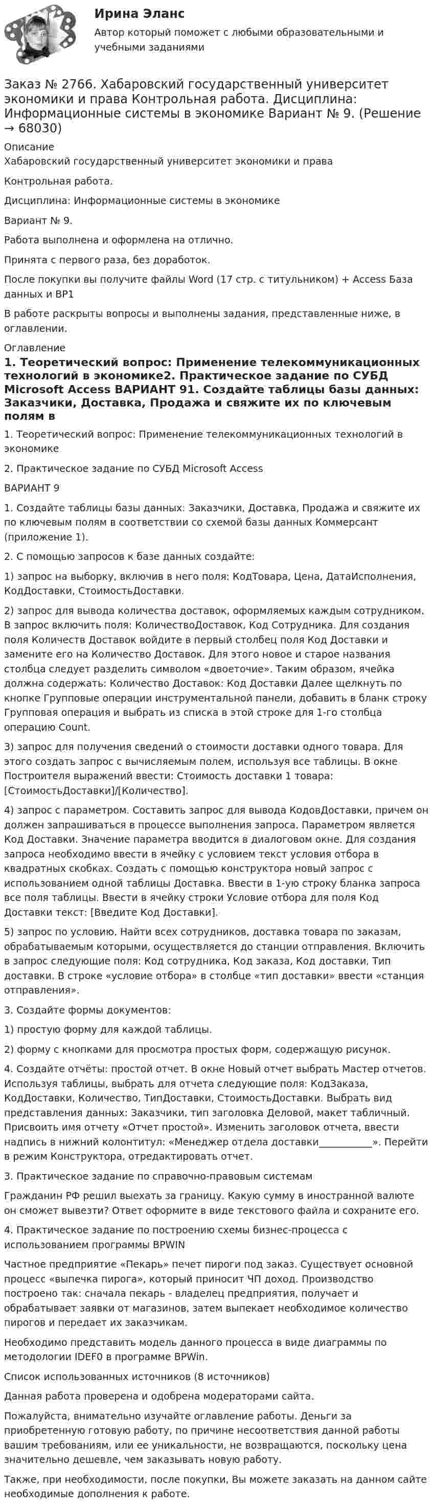      
            Описание
            Хабаровский государственный университет экономики и права Контрольная работа. Дисциплина: Информационные системы в экономикеВариант № 9.Работа выполнена и оформлена на отлично.Принята с первого раза, без доработок.После покупки вы получите файлы Word (17 стр. с титульником) + Access База данных и BP1В работе раскрыты вопросы и выполнены задания, представленные ниже, в оглавлении.  
            Оглавление
             1.             Теоретический вопрос: Применение телекоммуникационных технологий в экономике2. Практическое задание по СУБД Microsoft Access ВАРИАНТ 91. Создайте таблицы базы данных: Заказчики, Доставка, Продажа и свяжите их по ключевым полям в соответствии со схемой базы данных Коммерсант (приложение 1).2. С помощью запросов к базе данных создайте:1) запрос на выборку, включив в него поля: КодТовара, Цена, ДатаИсполнения, КодДоставки, СтоимостьДоставки.2) запрос для вывода количества доставок, оформляемых каждым сотрудником. В запрос включить поля: КоличествоДоставок, Код Сотрудника. Для создания поля Количеств Доставок войдите в первый столбец поля Код Доставки и замените его на Количество Доставок. Для этого новое и старое названия столбца следует разделить символом «двоеточие». Таким образом, ячейка должна содержать: Количество Доставок: Код Доставки Далее щелкнуть по кнопке Групповые операции инструментальной панели, добавить в бланк строку Групповая операция и выбрать из списка в этой строке для 1-го столбца операцию Count.3) запрос для получения сведений о стоимости доставки одного товара. Для этого создать запрос с вычисляемым полем, используя все таблицы. В окне Построителя выражений ввести: Стоимость доставки 1 товара: [СтоимостьДоставки]/[Количество].4) запрос с параметром. Составить запрос для вывода КодовДоставки, причем он должен запрашиваться в процессе выполнения запроса. Параметром является Код Доставки. Значение параметра вводится в диалоговом окне. Для создания запроса необходимо ввести в ячейку с условием текст условия отбора в квадратных скобках. Создать с помощью конструктора новый запрос с использованием одной таблицы Доставка. Ввести в 1-ую строку бланка запроса все поля таблицы. Ввести в ячейку строки Условие отбора для поля Код Доставки текст: [Введите Код Доставки].5) запрос по условию. Найти всех сотрудников, доставка товара по заказам, обрабатываемым которыми, осуществляется до станции отправления. Включить в запрос следующие поля: Код сотрудника, Код заказа, Код доставки, Тип доставки. В строке «условие отбора» в столбце «тип доставки» ввести «станция отправления».3. Создайте формы документов:1) простую форму для каждой таблицы.2) форму с кнопками для просмотра простых форм, содержащую рисунок.4. Создайте отчёты: простой отчет. В окне Новый отчет выбрать Мастер отчетов. Используя таблицы, выбрать для отчета следующие поля: КодЗаказа, КодДоставки, Количество, ТипДоставки, СтоимостьДоставки. Выбрать вид представления данных: Заказчики, тип заголовка Деловой, макет табличный. Присвоить имя отчету «Отчет простой». Изменить заголовок отчета, ввести надпись в нижний колонтитул: «Менеджер отдела доставки___________». Перейти в режим Конструктора, отредактировать отчет.3. Практическое задание по справочно-правовым системам Гражданин РФ решил выехать за границу. Какую сумму в иностранной валюте он сможет вывезти? Ответ оформите в виде текстового файла и сохраните его.4. Практическое задание по построению схемы бизнес-процесса с использованием программы BPWIN Частное предприятие «Пекарь» печет пироги под заказ. Существует основной процесс «выпечка пирога», который приносит ЧП доход. Производство построено так: сначала пекарь - владелец предприятия, получает и обрабатывает заявки от магазинов, затем выпекает необходимое количество пирогов и передает их заказчикам.Необходимо представить модель данного процесса в виде диаграммы по методологии IDEF0 в программе BPWin. Список использованных источников (8 источников) Данная работа проверена и одобрена модераторами сайта.  Пожалуйста, внимательно изучайте оглавление работы. Деньги за приобретенную готовую работу, по причине несоответствия данной работы вашим требованиям, или ее уникальности, не возвращаются, поскольку цена значительно дешевле, чем заказывать новую работу.Также, при необходимости, после покупки, Вы можете заказать на данном сайте необходимые дополнения к работе.  
            
            
            Заказ № 2766. Хабаровский государственный университет экономики и права Контрольная работа. Дисциплина: Бюджетная система и бюджетный процесс в Российской Федерации. Вариант № 9. Тема 9. Бюджетная политика государстваЗаказ № 2766. Хабаровский государственный университет экономики и права Контрольная работа. Дисциплина: Информационные системы в экономике Вариант № 9.Заказ № 2766. Хабаровский государственный университет экономики и права. Контрольная работа по дисциплине: Инвестиции. Вариант № 9. Тема 9. Риски инвестирования.Заказ № 2766. Хабаровский государственный университет экономики и права. Контрольная работа по дисциплине: Макроэкономическое планирование и прогнозирование. Вариант № 9. Тема 9. Прогнозирование и планирование деятельности предприятий.Заказ № 2766. Хабаровский государственный университет экономики и права. Контрольная работа по дисциплине: Методы оптимальных решений. Вариант № 9.Заказ № 2766. Хабаровский государственный университет экономики и права. Контрольная работа по дисциплине: Налогообложение физических лиц.Заказ № 2766. Хабаровский государственный университет экономики и права. Контрольная работа по дисциплине: Статистика.Заказ № 2731. Сахалинский государственный университет. Портфолио по физкультуреЗаказ № 2735. ЗАДАНИЕ ПО СУБД MICROSOFT ACCESS Отчет_база Вариант 6Заказ № 2761. Контрольная работа. Дисциплина: СтатистикаЗаказ № 2761. Контрольная работа. Дисциплина: Экономический анализЗаказ № 2761. Хабаровский государственный университет экономики и права Контрольная работа. Дисциплина: Инвестиции. Тема 7 Инвестиционный проектЗаказ № 2761. Хабаровский государственный университет экономики и права Контрольная работа. Дисциплина: Налогообложение физических лиц. Тема 7. Заказ № 2761. Хабаровский государственный университет экономики и права Контрольная работа. Дисциплина: Экономика труда. Тема 7 Производительность и эффективность труда как социально-экономические категории в системе экономических отношений