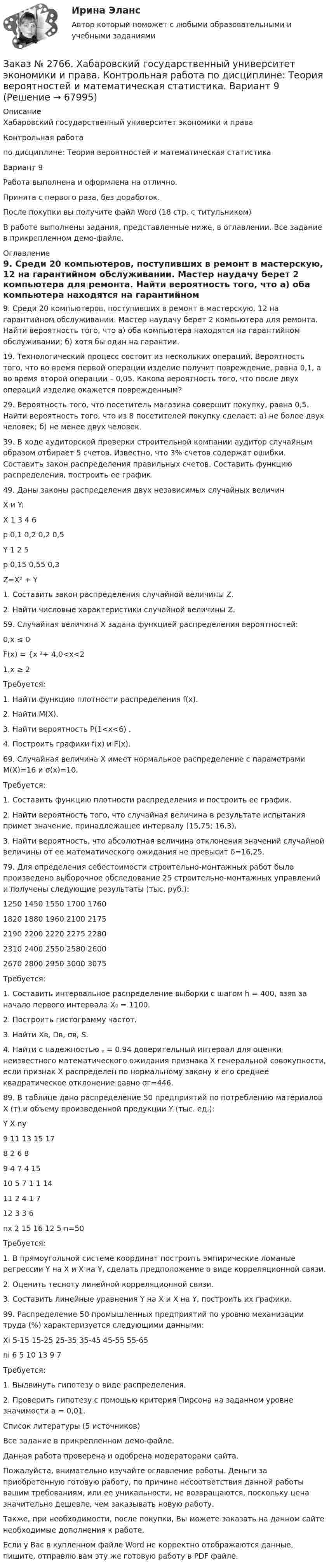     
            Описание
            Хабаровский государственный университет экономики и права Контрольная работапо дисциплине: Теория вероятностей и математическая статистикаВариант 9Работа выполнена и оформлена на отлично.                            Принята с первого раза, без доработок.После покупки вы получите файл Word (18 стр. с титульником) В работе выполнены задания, представленные ниже, в оглавлении. Все задание в прикрепленном демо-файле. 
            Оглавление
            9. Среди 20 компьютеров, поступивших в ремонт в мастерскую, 12 на гарантийном обслуживании. Мастер наудачу берет 2 компьютера для ремонта. Найти вероятность того, что а) оба компьютера находятся на гарантийном обслуживании; б) хотя бы один на гарантии. 19. Технологический процесс состоит из нескольких операций. Вероятность того, что во время первой операции изделие получит повреждение, равна 0,1, а во время второй операции – 0,05. Какова вероятность того, что после двух операций изделие окажется поврежденным? 29. Вероятность того, что посетитель магазина совершит покупку, равна 0,5. Найти вероятность того, что из 8 посетителей покупку сделает: а) не более двух человек; б) не менее двух человек. 39. В ходе аудиторской проверки строительной компании аудитор случайным образом отбирает 5 счетов. Известно, что 3% счетов содержат ошибки. Составить закон распределения правильных счетов. Составить функцию распределения, построить ее график. 49. Даны законы распределения двух независимых случайных величин Х и Y:Х 1       3       4       6р  0,1    0,2    0,2    0,5 Y 1       2       5р  0,15  0,55  0,3 Z=X² + Y1. Составить закон распределения случайной величины Z.2. Найти числовые характеристики случайной величины Z. 59. Случайная величина Х задана функцией распределения вероятностей:            0,x ≤ 0F(x) = {x ²÷ 4,0<x<2           1,x ≥ 2 Требуется:1. Найти функцию плотности распределения f(x).2. Найти М(Х).3. Найти вероятность P(1<x<6) .4. Построить графики f(x) и F(x). 69. Случайная величина Х имеет нормальное распределение с параметрами М(Х)=16 и σ(х)=10.Требуется:1. Составить функцию плотности распределения и построить ее график.2. Найти вероятность того, что случайная величина в результате испытания примет значение, принадлежащее интервалу (15,75; 16,3).3. Найти вероятность, что абсолютная величина отклонения значений случайной величины от ее математического ожидания не превысит δ=16,25. 79. Для определения себестоимости строительно-монтажных работ было произведено выборочное обследование 25 строительно-монтажных управлений и получены следующие результаты (тыс. руб.):1250      1450 1550 1700 17601820      1880 1960 2100 21752190      2200 2220 2275 22802310      2400 2550 2580 26002670      2800 2950 3000 3075 Требуется:1. Составить интервальное распределение выборки с шагом h = 400, взяв за начало первого интервала X₀ = 1100.2. Построить гистограмму частот.3. Найти Xв, Dв, σв, S.4. Найти с надежностью ᵧ = 0.94 доверительный интервал для оценки неизвестного математического ожидания признака Х генеральной совокупности, если признак Х распределен по нормальному закону и его среднее квадратическое отклонение равно σг=446.  89. В таблице дано распределение 50 предприятий по потреблению материалов Х (т) и объему произведенной продукции Y (тыс. ед.):Y X      ny    9       11     13     15     17     8  2       6                                    89            4       7       4                 1510          5       7       1       1       1411                    2       4       1       712                             3       3       6nx 2       15     16     12     5       n=50 Требуется:1. В прямоугольной системе координат построить эмпирические ломаные регрессии Y на Х и Х на Y, сделать предположение о виде корреляционной связи.2. Оценить тесноту линейной корреляционной связи.3. Составить линейные уравнения Y на Х и Х на Y, построить их графики. 99. Распределение 50 промышленных предприятий по уровню механизации труда (%) характеризуется следующими данными:Xi 5-15  15-25 25-35 35-45 45-55 55-65ni 6       5       10     13     9       7 Требуется:1. Выдвинуть гипотезу о виде распределения.2. Проверить гипотезу с помощью критерия Пирсона на заданном уровне значимости а = 0,01.Список литературы (5 источников) Все задание в прикрепленном демо-файле. Данная работа проверена и одобрена модераторами сайта.  Пожалуйста, внимательно изучайте оглавление работы. Деньги за приобретенную готовую работу, по причине несоответствия данной работы вашим требованиям, или ее уникальности, не возвращаются, поскольку цена значительно дешевле, чем заказывать новую работу.Также, при необходимости, после покупки, Вы можете заказать на данном сайте необходимые дополнения к работе. Если у Вас в купленном файле Word не корректно отображаются данные, пишите, отправлю вам эту же готовую работу в PDF файле.  
            
            
            Заказ № 2766. Хабаровский государственный университет экономики и права. Контрольная работа по дисциплине: Статистика.Заказ № 2766. Хабаровский государственный университет экономики и права. Контрольная работа по дисциплине: Теория вероятностей и математическая статистика. Вариант 9Заказ № 2766. Хабаровский государственный университет экономики и права. Контрольная работа по дисциплине: Финансовый учёт и отчётностьЗаказ № 2766. Хабаровский государственный университет экономики и права. Контрольная работа по дисциплине: Эконометрика. Заказ № 2766. Хабаровский государственный университет экономики и права. Контрольная работа по дисциплине: Экономика организации.  Вариант 5.Заказ № 2766. Хабаровский государственный университет экономики и права. Контрольная работа по дисциплине: Экономика труда. Тема  29. Социальная защита и социальное обеспечение населения.Заказ № 2766. Хабаровский государственный университет экономики и права. Контрольная работа по дисциплине: Экономический анализ. Вариант 9Заказ № 2761. Хабаровский государственный университет экономики и права Контрольная работа. Дисциплина: Экономика труда. Тема 7 Производительность и эффективность труда как социально-экономические категории в системе экономических отношенийЗаказ № 2761. Хабаровский государственный университет экономики и права Контрольная работа. Дисциплина: Экономический анализ. Заказ № 2766. Хабаровский государственный университет экономики и права Контрольная работа. Дисциплина: Бюджетная система и бюджетный процесс в Российской Федерации. Вариант № 9. Тема 9. Бюджетная политика государстваЗаказ № 2766. Хабаровский государственный университет экономики и права Контрольная работа. Дисциплина: Информационные системы в экономике Вариант № 9.Заказ № 2766. Хабаровский государственный университет экономики и права. Контрольная работа по дисциплине: Инвестиции. Вариант № 9. Тема 9. Риски инвестирования.Заказ № 2766. Хабаровский государственный университет экономики и права. Контрольная работа по дисциплине: Макроэкономическое планирование и прогнозирование. Вариант № 9. Тема 9. Прогнозирование и планирование деятельности предприятий.Заказ № 2766. Хабаровский государственный университет экономики и права. Контрольная работа по дисциплине: Методы оптимальных решений. Вариант № 9.