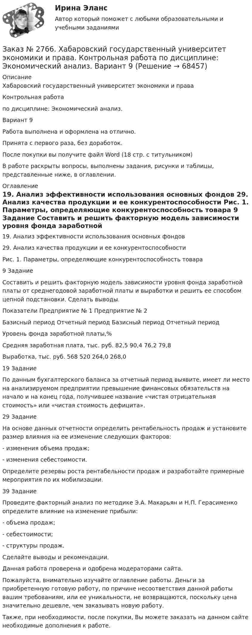      
            Описание
            Хабаровский государственный университет экономики и права Контрольная работапо дисциплине: Экономический анализ.Вариант 9Работа выполнена и оформлена на отлично.                            Принята с первого раза, без доработок.После покупки вы получите файл Word (18 стр. с титульником) В работе раскрыты вопросы, выполнены задания, рисунки и таблицы, представленные ниже, в оглавлении.  
            Оглавление
            	19. Анализ эффективности использования основных фондов	29. Анализ качества продукции и ее конкурентоспособности	Рис. 1. Параметры, определяющие конкурентоспособность товара	9 Задание	Составить и решить факторную модель зависимости уровня фонда заработной платы от среднегодовой заработной платы и выработки и решить ее способом цепной подстановки. Сделать выводы.Показатели Предприятие № 1 Предприятие № 2 Базисный период          Отчетный период Базисный период Отчетный периодУровень фонда заработной платы,%                                      Средняя заработная плата, тыс. руб. 82,5   90,4          76,2     79,8Выработка, тыс. руб.                          568  520  264,0  268,0 19 ЗаданиеПо данным бухгалтерского баланса за отчетный период выявите, имеет ли место на анализируемом предприятии превышение финансовых обязательств на начало и на конец года, получившее название «чистая отрицательная стоимость» или «чистая стоимость дефицита». 29 ЗаданиеНа основе данных отчетности определить рентабельность продаж и установите размер влияния на ее изменение следующих факторов:- изменения объема продаж;- изменения себестоимости.Определите резервы роста рентабельности продаж и разработайте примерные мероприятия по их мобилизации. 39 ЗаданиеПроведите факторный анализ по методике Э.А. Макарьян и Н.П. Герасименко определите влияние на изменение прибыли:- объема продаж;- себестоимости;- структуры продаж.Сделайте выводы и рекомендации.  Данная работа проверена и одобрена модераторами сайта.  Пожалуйста, внимательно изучайте оглавление работы. Деньги за приобретенную готовую работу, по причине несоответствия данной работы вашим требованиям, или ее уникальности, не возвращаются, поскольку цена значительно дешевле, чем заказывать новую работу.Также, при необходимости, после покупки, Вы можете заказать на данном сайте необходимые дополнения к работе.  
            
            
            Заказ № 2766. Хабаровский государственный университет экономики и права. Контрольная работа по дисциплине: Экономика труда. Тема  29. Социальная защита и социальное обеспечение населения.Заказ № 2766. Хабаровский государственный университет экономики и права. Контрольная работа по дисциплине: Экономический анализ. Вариант 9Заказ № 2772. Контрольная работа. Дисциплина: Бухгалтерский финансовый учет.Заказ № 2776. Тихоокеанский государственный университет. Контрольная работа №1. Дисциплина: Инженерная геодезия.Заказ № 2776. Тихоокеанский государственный университет. Контрольная работа №2. Дисциплина: Инженерная геодезияЗаказ № 2776. Тихоокеанский государственный университет. Контрольная работа. Дисциплина: «Теплогазоснабжение и вентиляция» Вариант 0Заказ № 2776. Тихоокеанский государственный университет. Контрольная работа. Дисциплина: «Химия» Вариант 10Заказ № 2766. Хабаровский государственный университет экономики и права. Контрольная работа по дисциплине: Макроэкономическое планирование и прогнозирование. Вариант № 9. Тема 9. Прогнозирование и планирование деятельности предприятий.Заказ № 2766. Хабаровский государственный университет экономики и права. Контрольная работа по дисциплине: Методы оптимальных решений. Вариант № 9.Заказ № 2766. Хабаровский государственный университет экономики и права. Контрольная работа по дисциплине: Налогообложение физических лиц.Заказ № 2766. Хабаровский государственный университет экономики и права. Контрольная работа по дисциплине: Статистика.Заказ № 2766. Хабаровский государственный университет экономики и права. Контрольная работа по дисциплине: Теория вероятностей и математическая статистика. Вариант 9Заказ № 2766. Хабаровский государственный университет экономики и права. Контрольная работа по дисциплине: Финансовый учёт и отчётностьЗаказ № 2766. Хабаровский государственный университет экономики и права. Контрольная работа по дисциплине: Эконометрика. 