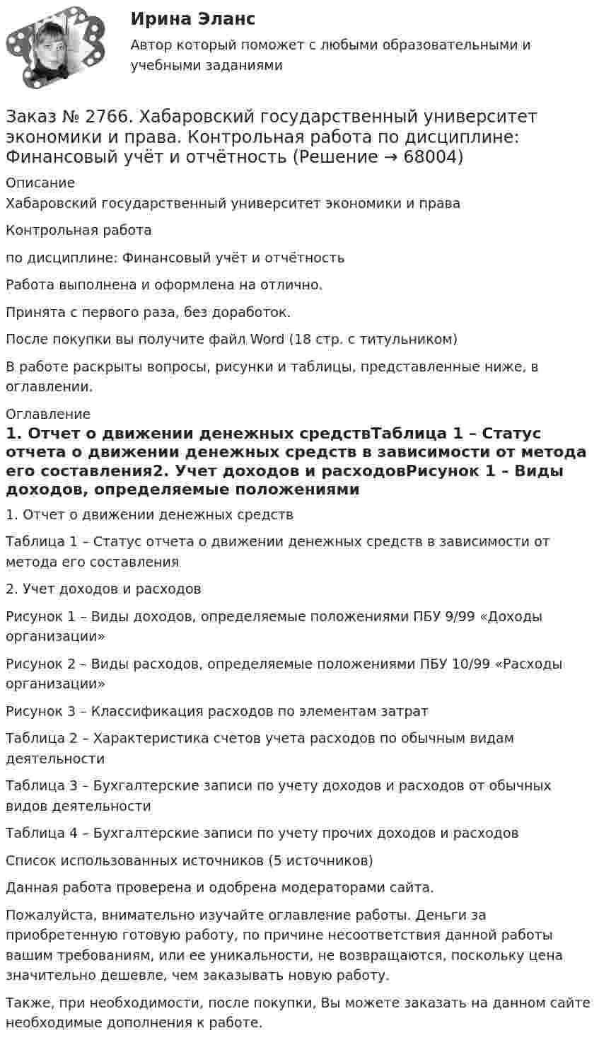      
            Описание
            Хабаровский государственный университет экономики и права Контрольная работапо дисциплине: Финансовый учёт и отчётностьРабота выполнена и оформлена на отлично.                            Принята с первого раза, без доработок.После покупки вы получите файл Word (18 стр. с титульником) В работе раскрыты вопросы, рисунки и таблицы, представленные ниже, в оглавлении.  
            Оглавление
            1.   Отчет о движении денежных средствТаблица 1 – Статус отчета о движении денежных средств в зависимости от метода его составления2.   Учет доходов и расходовРисунок 1 – Виды доходов, определяемые положениями ПБУ 9/99 «Доходы организации»Рисунок 2 – Виды расходов, определяемые положениями ПБУ 10/99 «Расходы организации»Рисунок 3 – Классификация расходов по элементам затратТаблица 2 – Характеристика счетов учета расходов по обычным видам деятельностиТаблица 3 – Бухгалтерские записи по учету доходов и расходов от обычных видов деятельностиТаблица 4 – Бухгалтерские записи по учету прочих доходов и расходовСписок использованных источников  (5 источников)  Данная работа проверена и одобрена модераторами сайта.  Пожалуйста, внимательно изучайте оглавление работы. Деньги за приобретенную готовую работу, по причине несоответствия данной работы вашим требованиям, или ее уникальности, не возвращаются, поскольку цена значительно дешевле, чем заказывать новую работу.Также, при необходимости, после покупки, Вы можете заказать на данном сайте необходимые дополнения к работе.  
            
            
            Заказ № 2766. Хабаровский государственный университет экономики и права. Контрольная работа по дисциплине: Теория вероятностей и математическая статистика. Вариант 9Заказ № 2766. Хабаровский государственный университет экономики и права. Контрольная работа по дисциплине: Финансовый учёт и отчётностьЗаказ № 2766. Хабаровский государственный университет экономики и права. Контрольная работа по дисциплине: Эконометрика. Заказ № 2766. Хабаровский государственный университет экономики и права. Контрольная работа по дисциплине: Экономика организации.  Вариант 5.Заказ № 2766. Хабаровский государственный университет экономики и права. Контрольная работа по дисциплине: Экономика труда. Тема  29. Социальная защита и социальное обеспечение населения.Заказ № 2766. Хабаровский государственный университет экономики и права. Контрольная работа по дисциплине: Экономический анализ. Вариант 9Заказ № 2772. Контрольная работа. Дисциплина: Бухгалтерский финансовый учет.Заказ № 2761. Хабаровский государственный университет экономики и права Контрольная работа. Дисциплина: Экономический анализ. Заказ № 2766. Хабаровский государственный университет экономики и права Контрольная работа. Дисциплина: Бюджетная система и бюджетный процесс в Российской Федерации. Вариант № 9. Тема 9. Бюджетная политика государстваЗаказ № 2766. Хабаровский государственный университет экономики и права Контрольная работа. Дисциплина: Информационные системы в экономике Вариант № 9.Заказ № 2766. Хабаровский государственный университет экономики и права. Контрольная работа по дисциплине: Инвестиции. Вариант № 9. Тема 9. Риски инвестирования.Заказ № 2766. Хабаровский государственный университет экономики и права. Контрольная работа по дисциплине: Макроэкономическое планирование и прогнозирование. Вариант № 9. Тема 9. Прогнозирование и планирование деятельности предприятий.Заказ № 2766. Хабаровский государственный университет экономики и права. Контрольная работа по дисциплине: Методы оптимальных решений. Вариант № 9.Заказ № 2766. Хабаровский государственный университет экономики и права. Контрольная работа по дисциплине: Налогообложение физических лиц.