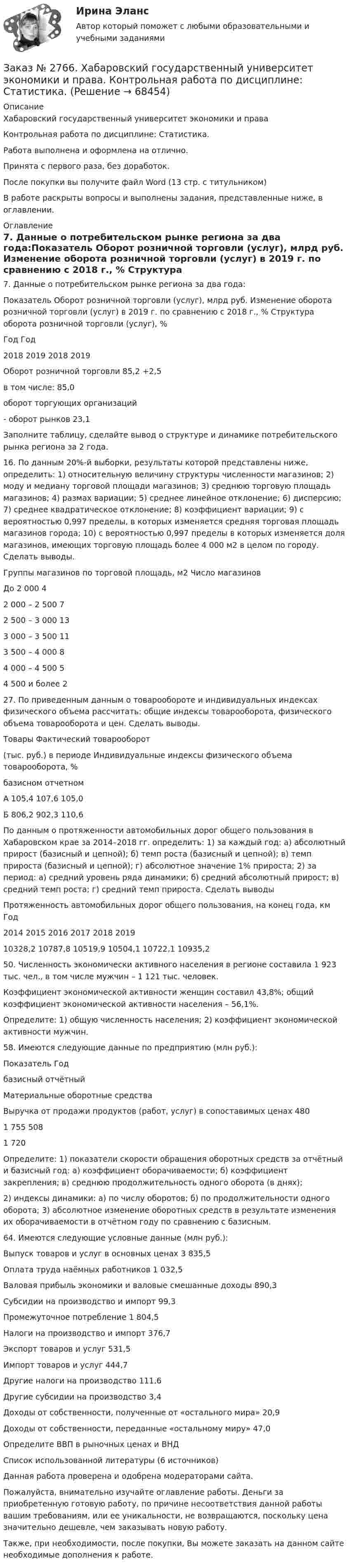      
            Описание
            Хабаровский государственный университет экономики и права Контрольная работа по дисциплине: Статистика.Работа выполнена и оформлена на отлично.                            Принята с первого раза, без доработок.После покупки вы получите файл Word (13 стр. с титульником) В работе раскрыты вопросы и выполнены задания, представленные ниже, в оглавлении.  
            Оглавление
            7. Данные о потребительском рынке региона за два года:Показатель Оборот розничной торговли (услуг), млрд руб. Изменение оборота розничной торговли (услуг) в 2019 г. по сравнению с 2018 г., %         Структура оборота розничной торговли (услуг), %                                                                     Год           Год                                                    2018      2019           2018 2019Оборот розничной торговли         85,2           +2,5   в том числе:                                                                                                 85,0  оборот торгующих организаций- оборот рынков                                                      23,1  Заполните таблицу, сделайте вывод о структуре и динамике потребительского рынка региона за 2 года. 16. По данным 20%-й выборки, результаты которой представлены ниже, определить: 1) относительную величину структуры численности магазинов; 2) моду и медиану торговой площади магазинов; 3) среднюю торговую площадь магазинов; 4) размах вариации; 5) среднее линейное отклонение; 6) дисперсию; 7) среднее квадратическое отклонение; 8) коэффициент вариации; 9) с вероятностью 0,997 пределы, в которых изменяется средняя торговая площадь магазинов города; 10) с вероятностью 0,997 пределы в которых изменяется доля магазинов, имеющих торговую площадь более 4 000 м2 в целом по городу. Сделать выводы.Группы магазинов по торговой площадь, м2    Число магазиновДо 2 000    42 000 – 2 500       72 500 – 3 000       133 000 – 3 500       113 500 – 4 000       84 000 – 4 500       54 500 и более      2 27. По приведенным данным о товарообороте и индивидуальных индексах физического объема рассчитать: общие индексы товарооборота, физического объема товарооборота и цен. Сделать выводы. Товары      Фактический товарооборот(тыс. руб.) в периоде    Индивидуальные индексы физического объема товарооборота, %         базисном   отчетном   А      105,4 107,6 105,0Б       806,2 902,3 110,6  По данным о протяженности автомобильных дорог общего пользования в Хабаровском крае за 2014–2018  гг. определить: 1) за каждый год: а) абсолютный прирост (базисный и цепной); б) темп роста (базисный и цепной); в) темп прироста (базисный и цепной); г) абсолютное значение 1% прироста; 2) за период: а) средний уровень ряда динамики; б) средний абсолютный прирост; в) средний темп роста; г) средний темп прироста. Сделать выводыПротяженность автомобильных дорог общего пользования, на конец года, км     Год         2014 2015 2016 2017 2018 2019         10328,2      10787,8      10519,9      10504,1      10722,1      10935,2 50. Численность экономически активного населения в регионе составила 1 923 тыс. чел., в том числе мужчин – 1 121 тыс. человек. Коэффициент экономической активности женщин составил 43,8%; общий коэффициент экономической активности населения – 56,1%.Определите: 1) общую численность населения; 2) коэффициент экономической активности мужчин. 58. Имеются следующие данные по предприятию (млн руб.):Показатель Год         базисный   отчётныйМатериальные оборотные средстваВыручка от продажи продуктов (работ, услуг) в сопоставимых ценах 480 1 755  508 1 720 Определите: 1) показатели скорости обращения оборотных средств за отчётный и базисный год: а) коэффициент оборачиваемости; б) коэффициент закрепления; в) среднюю продолжительность одного оборота (в днях); 2) индексы динамики: а) по числу оборотов; б) по продолжительности одного оборота; 3) абсолютное изменение оборотных средств в результате изменения их оборачиваемости в отчётном году по сравнению с базисным. 64. Имеются следующие условные данные (млн руб.):Выпуск товаров и услуг в основных ценах        3 835,5Оплата труда наёмных работников 1 032,5Валовая прибыль экономики и валовые смешанные доходы         890,3Субсидии на производство и импорт       99,3Промежуточное потребление 1 804,5Налоги на производство и импорт  376,7Экспорт товаров и услуг       531,5Импорт товаров и услуг        444,7Другие налоги на производство      111,6Другие субсидии на производство  3,4Доходы от собственности, полученные от «остального мира»      20,9Доходы от собственности, переданные «остальному миру» 47,0 Определите ВВП в рыночных ценах и ВНД Список использованной литературы (6 источников)  Данная работа проверена и одобрена модераторами сайта.  Пожалуйста, внимательно изучайте оглавление работы. Деньги за приобретенную готовую работу, по причине несоответствия данной работы вашим требованиям, или ее уникальности, не возвращаются, поскольку цена значительно дешевле, чем заказывать новую работу.Также, при необходимости, после покупки, Вы можете заказать на данном сайте необходимые дополнения к работе.  
            
            
            Заказ № 2766. Хабаровский государственный университет экономики и права. Контрольная работа по дисциплине: Налогообложение физических лиц.Заказ № 2766. Хабаровский государственный университет экономики и права. Контрольная работа по дисциплине: Статистика.Заказ № 2766. Хабаровский государственный университет экономики и права. Контрольная работа по дисциплине: Теория вероятностей и математическая статистика. Вариант 9Заказ № 2766. Хабаровский государственный университет экономики и права. Контрольная работа по дисциплине: Финансовый учёт и отчётностьЗаказ № 2766. Хабаровский государственный университет экономики и права. Контрольная работа по дисциплине: Эконометрика. Заказ № 2766. Хабаровский государственный университет экономики и права. Контрольная работа по дисциплине: Экономика организации.  Вариант 5.Заказ № 2766. Хабаровский государственный университет экономики и права. Контрольная работа по дисциплине: Экономика труда. Тема  29. Социальная защита и социальное обеспечение населения.Заказ № 2761. Хабаровский государственный университет экономики и права Контрольная работа. Дисциплина: Налогообложение физических лиц. Тема 7. Заказ № 2761. Хабаровский государственный университет экономики и права Контрольная работа. Дисциплина: Экономика труда. Тема 7 Производительность и эффективность труда как социально-экономические категории в системе экономических отношенийЗаказ № 2761. Хабаровский государственный университет экономики и права Контрольная работа. Дисциплина: Экономический анализ. Заказ № 2766. Хабаровский государственный университет экономики и права Контрольная работа. Дисциплина: Бюджетная система и бюджетный процесс в Российской Федерации. Вариант № 9. Тема 9. Бюджетная политика государстваЗаказ № 2766. Хабаровский государственный университет экономики и права Контрольная работа. Дисциплина: Информационные системы в экономике Вариант № 9.Заказ № 2766. Хабаровский государственный университет экономики и права. Контрольная работа по дисциплине: Инвестиции. Вариант № 9. Тема 9. Риски инвестирования.Заказ № 2766. Хабаровский государственный университет экономики и права. Контрольная работа по дисциплине: Макроэкономическое планирование и прогнозирование. Вариант № 9. Тема 9. Прогнозирование и планирование деятельности предприятий.
