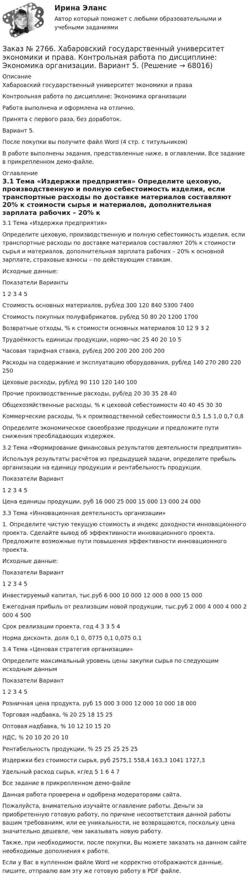     
            Описание
            Хабаровский государственный университет экономики и права Контрольная работа по дисциплине: Экономика организацииРабота выполнена и оформлена на отлично.Принята с первого раза, без доработок.Вариант 5.После покупки вы получите файл Word (4 стр. с титульником) В работе выполнены задания, представленные ниже, в оглавлении. Все задание в прикрепленном демо-файле. 
            Оглавление
            3.1 Тема «Издержки предприятия» Определите цеховую, производственную и полную себестоимость изделия, если транспортные расходы по доставке материалов составляют 20% к стоимости сырья и материалов, дополнительная зарплата рабочих – 20% к основной зарплате, страховые взносы – по действующим ставкам.Исходные данные: Показатели     Варианты    1       2       3       4       5Стоимость основных материалов, руб/ед     300   120   840   5300    7400Стоимость покупных полуфабрикатов, руб/ед       50     80     20    1200 1700Возвратные отходы, % к стоимости основных материалов       10     12    9       3       2Трудоёмкость единицы продукции, нормо-час      25     40     20     10    5Часовая тарифная ставка, руб/ед 200   200   200   200   200Расходы на содержание и эксплуатацию оборудования, руб/ед         140    270   280   220   250Цеховые расходы, руб/ед 90     110   120   140   100Прочие производственные расходы, руб/ед 20     30     35     28     40Общехозяйственные расходы, % к цеховой себестоимости      40     40    45     30     30Коммерческие расходы, % к производственной себестоимости         0,5    1,5    1,0    0,7    0,8 Определите экономическое своеобразие продукции и предложите пути снижения преобладающих издержек. 3.2 Тема «Формирование финансовых результатов деятельности предприятия» Используя результаты расчётов из предыдущей задачи, определите прибыль организации на единицу продукции и рентабельность продукции. Показатели     Вариант    1       2       3       4       5Цена единицы продукции, руб   16 000        25 000        15 000        13 000        24 000 3.3 Тема «Инновационная деятельность организации» 1. Определите чистую текущую стоимость и индекс доходности инновационного проекта. Сделайте вывод об эффективности инновационного проекта. Предложите возможные пути повышения эффективности инновационного проекта. Исходные данные: Показатели     Вариант    1       2       3       4       5Инвестируемый капитал, тыс.руб        6 000 10 000        12 000        8 000        15 000Ежегодная прибыль от реализации новой продукции, тыс.руб 2 000 4 000        4 000 2 000 4 500Срок реализации проекта, год    4       3       3       5       4Норма дисконта, доля       0,1    0, 0775       0,1    0,075 0,1 3.4 Тема «Ценовая стратегия организации» Определите максимальный уровень цены закупки сырья по следующим исходным данным Показатели     Вариант    1       2       3       4       5Розничная цена продукта, руб   15 000        3 000 12 000        10 000    18 000Торговая надбавка, %       20     25     18     15     25Оптовая надбавка, %         10     12     10     15     20НДС, % 20     10     20     20     10Рентабельность продукции, %   25     25     25     25     25Издержки без стоимости сырья, руб   2575,1        558,4 163,3 1041    1727,3Удельный расход сырья, кг/ед   5       1       6       4       7 Все задание в прикрепленном демо-файле Данная работа проверена и одобрена модераторами сайта.  Пожалуйста, внимательно изучайте оглавление работы. Деньги за приобретенную готовую работу, по причине несоответствия данной работы вашим требованиям, или ее уникальности, не возвращаются, поскольку цена значительно дешевле, чем заказывать новую работу.Также, при необходимости, после покупки, Вы можете заказать на данном сайте необходимые дополнения к работе.  Если у Вас в купленном файле Word не корректно отображаются данные, пишите, отправлю вам эту же готовую работу в PDF файле.   
            
            
            Заказ № 2766. Хабаровский государственный университет экономики и права. Контрольная работа по дисциплине: Эконометрика. Заказ № 2766. Хабаровский государственный университет экономики и права. Контрольная работа по дисциплине: Экономика организации.  Вариант 5.Заказ № 2766. Хабаровский государственный университет экономики и права. Контрольная работа по дисциплине: Экономика труда. Тема  29. Социальная защита и социальное обеспечение населения.Заказ № 2766. Хабаровский государственный университет экономики и права. Контрольная работа по дисциплине: Экономический анализ. Вариант 9Заказ № 2772. Контрольная работа. Дисциплина: Бухгалтерский финансовый учет.Заказ № 2776. Тихоокеанский государственный университет. Контрольная работа №1. Дисциплина: Инженерная геодезия.Заказ № 2776. Тихоокеанский государственный университет. Контрольная работа №2. Дисциплина: Инженерная геодезияЗаказ № 2766. Хабаровский государственный университет экономики и права Контрольная работа. Дисциплина: Информационные системы в экономике Вариант № 9.Заказ № 2766. Хабаровский государственный университет экономики и права. Контрольная работа по дисциплине: Инвестиции. Вариант № 9. Тема 9. Риски инвестирования.Заказ № 2766. Хабаровский государственный университет экономики и права. Контрольная работа по дисциплине: Макроэкономическое планирование и прогнозирование. Вариант № 9. Тема 9. Прогнозирование и планирование деятельности предприятий.Заказ № 2766. Хабаровский государственный университет экономики и права. Контрольная работа по дисциплине: Методы оптимальных решений. Вариант № 9.Заказ № 2766. Хабаровский государственный университет экономики и права. Контрольная работа по дисциплине: Налогообложение физических лиц.Заказ № 2766. Хабаровский государственный университет экономики и права. Контрольная работа по дисциплине: Статистика.Заказ № 2766. Хабаровский государственный университет экономики и права. Контрольная работа по дисциплине: Теория вероятностей и математическая статистика. Вариант 9