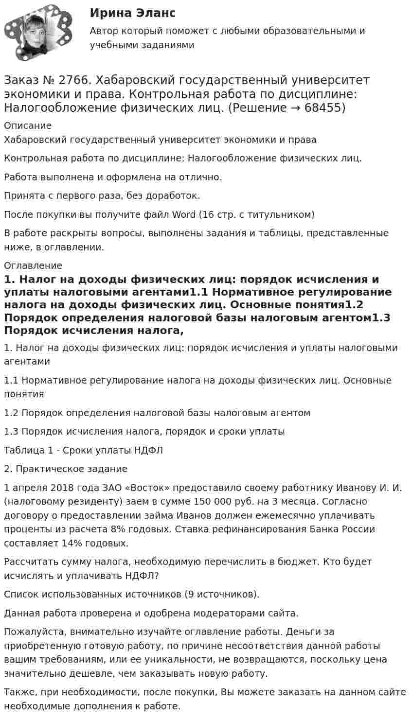      
            Описание
            Хабаровский государственный университет экономики и права Контрольная работа по дисциплине: Налогообложение физических лиц.Работа выполнена и оформлена на отлично.                            Принята с первого раза, без доработок.После покупки вы получите файл Word (16 стр. с титульником) В работе раскрыты вопросы, выполнены задания и таблицы, представленные ниже, в оглавлении.  
            Оглавление
            1. Налог на доходы физических лиц: порядок исчисления и уплаты налоговыми агентами1.1   Нормативное регулирование налога на доходы физических лиц. Основные понятия1.2   Порядок определения налоговой базы налоговым агентом1.3   Порядок исчисления налога, порядок и сроки уплатыТаблица 1 - Сроки уплаты НДФЛ 2. Практическое задание 1 апреля 2018 года ЗАО «Восток» предоставило своему работнику Иванову И. И. (налоговому резиденту) заем в сумме 150 000 руб. на 3 месяца. Согласно договору о предоставлении займа Иванов должен ежемесячно уплачивать проценты из расчета 8% годовых. Ставка рефинансирования Банка России составляет 14% годовых. Рассчитать сумму налога, необходимую перечислить в бюджет. Кто будет исчислять и уплачивать НДФЛ?Список использованных источников (9 источников). Данная работа проверена и одобрена модераторами сайта.  Пожалуйста, внимательно изучайте оглавление работы. Деньги за приобретенную готовую работу, по причине несоответствия данной работы вашим требованиям, или ее уникальности, не возвращаются, поскольку цена значительно дешевле, чем заказывать новую работу.Также, при необходимости, после покупки, Вы можете заказать на данном сайте необходимые дополнения к работе.  
            
            
            Заказ № 2766. Хабаровский государственный университет экономики и права. Контрольная работа по дисциплине: Методы оптимальных решений. Вариант № 9.Заказ № 2766. Хабаровский государственный университет экономики и права. Контрольная работа по дисциплине: Налогообложение физических лиц.Заказ № 2766. Хабаровский государственный университет экономики и права. Контрольная работа по дисциплине: Статистика.Заказ № 2766. Хабаровский государственный университет экономики и права. Контрольная работа по дисциплине: Теория вероятностей и математическая статистика. Вариант 9Заказ № 2766. Хабаровский государственный университет экономики и права. Контрольная работа по дисциплине: Финансовый учёт и отчётностьЗаказ № 2766. Хабаровский государственный университет экономики и права. Контрольная работа по дисциплине: Эконометрика. Заказ № 2766. Хабаровский государственный университет экономики и права. Контрольная работа по дисциплине: Экономика организации.  Вариант 5.Заказ № 2761. Хабаровский государственный университет экономики и права Контрольная работа. Дисциплина: Инвестиции. Тема 7 Инвестиционный проектЗаказ № 2761. Хабаровский государственный университет экономики и права Контрольная работа. Дисциплина: Налогообложение физических лиц. Тема 7. Заказ № 2761. Хабаровский государственный университет экономики и права Контрольная работа. Дисциплина: Экономика труда. Тема 7 Производительность и эффективность труда как социально-экономические категории в системе экономических отношенийЗаказ № 2761. Хабаровский государственный университет экономики и права Контрольная работа. Дисциплина: Экономический анализ. Заказ № 2766. Хабаровский государственный университет экономики и права Контрольная работа. Дисциплина: Бюджетная система и бюджетный процесс в Российской Федерации. Вариант № 9. Тема 9. Бюджетная политика государстваЗаказ № 2766. Хабаровский государственный университет экономики и права Контрольная работа. Дисциплина: Информационные системы в экономике Вариант № 9.Заказ № 2766. Хабаровский государственный университет экономики и права. Контрольная работа по дисциплине: Инвестиции. Вариант № 9. Тема 9. Риски инвестирования.