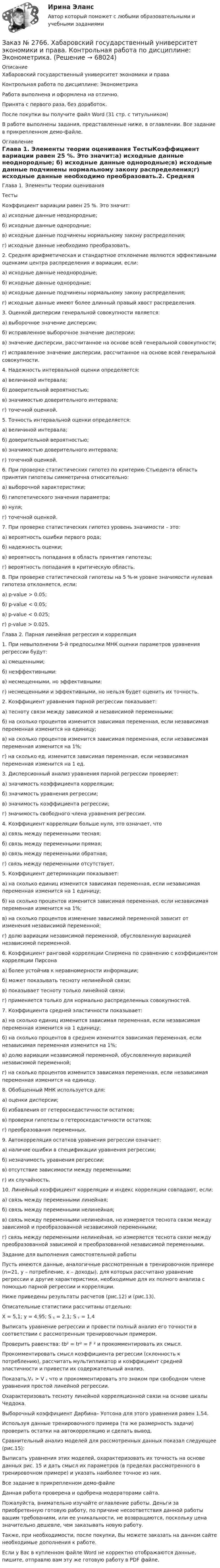     
            Описание
            Хабаровский государственный университет экономики и права Контрольная работа по дисциплине: ЭконометрикаРабота выполнена и оформлена на отлично.Принята с первого раза, без доработок.После покупки вы получите файл Word (31 стр. с титульником) В работе выполнены задания, представленные ниже, в оглавлении. Все задание в прикрепленном демо-файле. 
            Оглавление
            Глава 1. Элементы теории оценивания ТестыКоэффициент вариации равен 25 %. Это значит:а) исходные данные неоднородные; б) исходные данные однородные;в) исходные данные подчинены нормальному закону распределения;г) исходные данные необходимо преобразовать.2. Средняя арифметическая и стандартное отклонение являются эффективными оценками центра распределения и вариации, если:а) исходные данные неоднородные; б) исходные данные однородные;в) исходные данные подчинены нормальному закону распределения;г) исходные данные имеют более длинный правый хвост распределения.3. Оценкой дисперсии генеральной совокупности является: а) выборочное значение дисперсии;б) исправленное выборочное значение дисперсии;в) значение дисперсии, рассчитанное на основе всей генеральной совокупности;г) исправленное значение дисперсии, рассчитанное на основе всей генеральной совокупности.4. Надежность интервальной оценки определяется:а) величиной интервала;б) доверительной вероятностью;в) значимостью доверительного интервала; г) точечной оценкой.5. Точность интервальной оценки определяется:а) величиной интервала;б) доверительной вероятностью;в) значимостью доверительного интервала; г) точечной оценкой.6. При проверке статистических гипотез по критерию Стьюдента область принятия гипотезы симметрична относительно:а) выборочной характеристики;б) гипотетического значения параметра; в) нуля;г) точечной оценкой.7. При проверке статистических гипотез уровень значимости – это: а) вероятность ошибки первого рода;б) надежность оценки;в) вероятность попадания в область принятия гипотезы; г) вероятность попадания в критическую область.8. При проверке статистической гипотезы на 5 %-м уровне значимости нулевая гипотеза отклоняется, если:а) p-value > 0.05; б) p-value < 0.05; в) p-value < 0.025; г) p-value > 0.025. Глава 2. Парная линейная регрессия и корреляция 1. При невыполнении 5-й предпосылки МНК оценки параметров уравнения регрессии будут:а) смещенными;б) неэффективными:в) несмещенными, но эффективными:г) несмещенными и эффективными, но нельзя будет оценить их точность.2. Коэффициент уравнения парной регрессии показывает:а) тесноту связи между зависимой и независимой переменными;б) на сколько процентов изменится зависимая переменная, если независимая переменная изменится на единицу;в) на сколько процентов изменится зависимая переменная, если независимая переменная изменится на 1%;г) на сколько ед. изменится зависимая переменная, если независимая переменная изменится на 1 ед.3. Дисперсионный анализ уравнения парной регрессии проверяет: а) значимость коэффициента корреляции;б) значимость уравнения регрессии;в) значимость коэффициента регрессии;г) значимость свободного члена уравнения регрессии.4. Коэффициент корреляции больше нуля, это означает, что а) связь между переменными тесная;б) связь между переменными прямая; в) связь между переменными обратная;г) связь между переменными отсутствует.5. Коэффициент детерминации показывает:а) на сколько единиц изменится зависимая переменная, если независимая переменная изменится на 1 единицу;б) на сколько процентов изменится зависимая переменная, если независимая переменная изменится на 1%;в) на сколько процентов изменение зависимой переменной зависит от изменения независимой переменной;г) долю вариации независимой переменной, обусловленную вариацией независимой переменной.6. Коэффициент ранговой корреляции Спирмена по сравнению с коэффициентом корреляции Пирсонаа) более устойчив к неравномерности информации; б) может показывать тесноту нелинейной связи;в) показывает тесноту только линейной связи;г) применяется только для нормально распределенных совокупностей.7. Коэффициента средней эластичности показывает:а) на сколько единиц изменится зависимая переменная, если независимая переменная изменится на 1 единицу;б) на сколько процентов в среднем изменится зависимая переменная, если независимая переменная изменится на 1%;в) долю вариации независимой переменной, обусловленную вариацией независимой переменной;г) на сколько процентов изменится зависимая переменная, если независимая переменная изменится на единицу.8. Обобщенный МНК используется для:а) оценки дисперсии;б) избавления от гетероскедастичности остатков;в) проверки гипотезы о гетероскедастичности остатков; г) преобразования переменных.9. Автокорреляция остатков уравнения регрессии означает: а) наличие ошибки в спецификации уравнения регрессии; б) незначимость уравнения регрессии;в) отсутствие зависимости между переменными; г) их случайность.10. Линейный коэффициент корреляции и индекс корреляции совпадают, если:а) связь между переменными линейная;б) связь между переменными нелинейная;в) связь между переменными нелинейная, но измеряется теснота связи между зависимой и преобразованной независимой переменными;г) связь между переменными нелинейная, но измеряется теснота связи между преобразованной зависимой и преобразованной независимой переменными. Задание для выполнения самостоятельной работы Пусть имеются данные, аналогичные рассмотренным в тренировочном примере (n=21, y – потребление, х – доходы), для которых рассчитано уравнение регрессии и другие характеристики, необходимые для их полного анализа с помощью парной регрессии и корреляции. Ниже приведены результаты расчетов (рис.12) и (рис.13). Описательные статистики рассчитаны отдельно:  Х = 5,1; у = 4,95; S ᵪ = 2,1; S ᵧ = 1,4 Выписать уравнение регрессии и провести полный анализ его точности в соответствии с рассмотренным тренировочным примером.Проверить равенства: tb² = tr² = F ² и прокомментировать их смысл.Прокомментировать смысл коэффициента регрессии (склонность к потреблению), рассчитать мультипликатор и коэффициент средней эластичности и привести их содержательный анализ.Показать,Vₓ > V ᵧ что и прокомментировать это знаком при свободном члене уравнения простой линейной регрессии.Охарактеризовать тесноту линейной корреляционной связи на основе шкалы Чеддока.Выборочный коэффициент Дарбина– Уотсона для этого уравнения равен 1,54.Используя данные тренировочного примера (та же размерность задачи) проверить остатки на автокорреляцию и сделать вывод.Сравнительный анализ моделей для рассмотренных данных показал следующее (рис.15):Выписать уравнения этих моделей, охарактеризовать их точность на основе данных рис. 15 и дать смысл их параметров (в пределах рассмотренного в тренировочном примере) и указать наиболее точное из них. Все задание в прикрепленном демо-файле Данная работа проверена и одобрена модераторами сайта.  Пожалуйста, внимательно изучайте оглавление работы. Деньги за приобретенную готовую работу, по причине несоответствия данной работы вашим требованиям, или ее уникальности, не возвращаются, поскольку цена значительно дешевле, чем заказывать новую работу.Также, при необходимости, после покупки, Вы можете заказать на данном сайте необходимые дополнения к работе.  Если у Вас в купленном файле Word не корректно отображаются данные, пишите, отправлю вам эту же готовую работу в PDF файле.   
            
            
            Заказ № 2766. Хабаровский государственный университет экономики и права. Контрольная работа по дисциплине: Финансовый учёт и отчётностьЗаказ № 2766. Хабаровский государственный университет экономики и права. Контрольная работа по дисциплине: Эконометрика. Заказ № 2766. Хабаровский государственный университет экономики и права. Контрольная работа по дисциплине: Экономика организации.  Вариант 5.Заказ № 2766. Хабаровский государственный университет экономики и права. Контрольная работа по дисциплине: Экономика труда. Тема  29. Социальная защита и социальное обеспечение населения.Заказ № 2766. Хабаровский государственный университет экономики и права. Контрольная работа по дисциплине: Экономический анализ. Вариант 9Заказ № 2772. Контрольная работа. Дисциплина: Бухгалтерский финансовый учет.Заказ № 2776. Тихоокеанский государственный университет. Контрольная работа №1. Дисциплина: Инженерная геодезия.Заказ № 2766. Хабаровский государственный университет экономики и права Контрольная работа. Дисциплина: Бюджетная система и бюджетный процесс в Российской Федерации. Вариант № 9. Тема 9. Бюджетная политика государстваЗаказ № 2766. Хабаровский государственный университет экономики и права Контрольная работа. Дисциплина: Информационные системы в экономике Вариант № 9.Заказ № 2766. Хабаровский государственный университет экономики и права. Контрольная работа по дисциплине: Инвестиции. Вариант № 9. Тема 9. Риски инвестирования.Заказ № 2766. Хабаровский государственный университет экономики и права. Контрольная работа по дисциплине: Макроэкономическое планирование и прогнозирование. Вариант № 9. Тема 9. Прогнозирование и планирование деятельности предприятий.Заказ № 2766. Хабаровский государственный университет экономики и права. Контрольная работа по дисциплине: Методы оптимальных решений. Вариант № 9.Заказ № 2766. Хабаровский государственный университет экономики и права. Контрольная работа по дисциплине: Налогообложение физических лиц.Заказ № 2766. Хабаровский государственный университет экономики и права. Контрольная работа по дисциплине: Статистика.