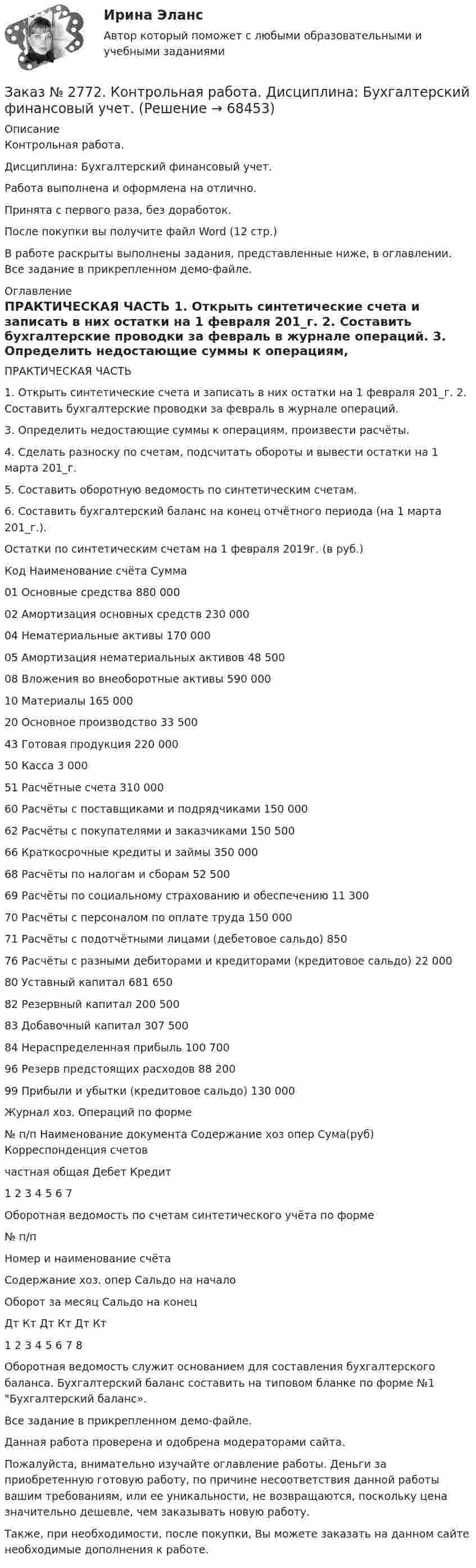    
            Описание
            Контрольная работа. Дисциплина: Бухгалтерский финансовый учет.Работа выполнена и оформлена на отлично.                            Принята с первого раза, без доработок.После покупки вы получите файл Word (12 стр.) В работе раскрыты выполнены задания, представленные ниже, в оглавлении. Все задание в прикрепленном демо-файле. 
            Оглавление
            ПРАКТИЧЕСКАЯ ЧАСТЬ         1. Открыть синтетические счета и записать в них остатки на 1 февраля 201_г. 2. Составить бухгалтерские проводки за февраль в журнале операций.          3. Определить недостающие суммы к операциям, произвести расчёты.          4. Сделать разноску по счетам, подсчитать обороты и вывести остатки на 1 марта 201_г.         5. Составить оборотную ведомость по синтетическим счетам. 6. Составить бухгалтерский баланс на конец отчётного периода (на 1 марта 201_г.).                   Остатки по синтетическим счетам на 1 февраля 2019г. (в руб.)Код  Наименование счёта     Сумма01     Основные средства                  880 000 02    Амортизация основных средств      230 00004     Нематериальные активы        170 00005     Амортизация нематериальных активов    48 50008     Вложения во внеоборотные активы 590 00010     Материалы 165 00020     Основное производство         33 50043     Готовая продукция       220 00050     Касса 3 00051     Расчётные счета  310 00060     Расчёты с поставщиками и подрядчиками         150 00062     Расчёты с покупателями и заказчиками    150 50066     Краткосрочные кредиты и займы    350 00068     Расчёты по налогам и сборам 52 50069     Расчёты по социальному страхованию и обеспечению         11 30070     Расчёты с персоналом по оплате труда    150 00071     Расчёты с подотчётными лицами (дебетовое сальдо) 85076     Расчёты с разными дебиторами и кредиторами (кредитовое сальдо)         22 00080     Уставный капитал         681 65082     Резервный капитал       200 50083     Добавочный капитал    307 50084     Нераспределенная прибыль   100 70096     Резерв предстоящих расходов        88 200 99     Прибыли и убытки (кредитовое сальдо)  130 000  Журнал хоз. Операций по форме № п/п         Наименование документа      Содержание хоз опер         Сума(руб) Корреспонденция счетов                             частная      общая        Дебет         Кредит1       2       3       4       5       6       7 Оборотная ведомость по счетам синтетического учёта по форме№ п/п         Номер и наименование счёта Содержание хоз. опер  Сальдо на начало Оборот за месяц Сальдо на конец                             Дт     Кт     Дт     Кт     Дт     Кт1       2       3       4       5       6       7       8Оборотная ведомость служит основанием для составления бухгалтерского баланса. Бухгалтерский баланс составить на типовом бланке по форме №1 Бухгалтерский баланс». Все задание в прикрепленном демо-файле. Данная работа проверена и одобрена модераторами сайта.  Пожалуйста, внимательно изучайте оглавление работы. Деньги за приобретенную готовую работу, по причине несоответствия данной работы вашим требованиям, или ее уникальности, не возвращаются, поскольку цена значительно дешевле, чем заказывать новую работу.Также, при необходимости, после покупки, Вы можете заказать на данном сайте необходимые дополнения к работе.  
            
            
            Заказ № 2766. Хабаровский государственный университет экономики и права. Контрольная работа по дисциплине: Экономический анализ. Вариант 9Заказ № 2772. Контрольная работа. Дисциплина: Бухгалтерский финансовый учет.Заказ № 2776. Тихоокеанский государственный университет. Контрольная работа №1. Дисциплина: Инженерная геодезия.Заказ № 2776. Тихоокеанский государственный университет. Контрольная работа №2. Дисциплина: Инженерная геодезияЗаказ № 2776. Тихоокеанский государственный университет. Контрольная работа. Дисциплина: «Теплогазоснабжение и вентиляция» Вариант 0Заказ № 2776. Тихоокеанский государственный университет. Контрольная работа. Дисциплина: «Химия» Вариант 10Заказ № 2785. Хабаровский государственный университет экономики и права. Контрольная работа по дисциплине «Информационные системы в экономике».  Вариант 7.Заказ № 2766. Хабаровский государственный университет экономики и права. Контрольная работа по дисциплине: Методы оптимальных решений. Вариант № 9.Заказ № 2766. Хабаровский государственный университет экономики и права. Контрольная работа по дисциплине: Налогообложение физических лиц.Заказ № 2766. Хабаровский государственный университет экономики и права. Контрольная работа по дисциплине: Статистика.Заказ № 2766. Хабаровский государственный университет экономики и права. Контрольная работа по дисциплине: Теория вероятностей и математическая статистика. Вариант 9Заказ № 2766. Хабаровский государственный университет экономики и права. Контрольная работа по дисциплине: Финансовый учёт и отчётностьЗаказ № 2766. Хабаровский государственный университет экономики и права. Контрольная работа по дисциплине: Эконометрика. Заказ № 2766. Хабаровский государственный университет экономики и права. Контрольная работа по дисциплине: Экономика организации.  Вариант 5.