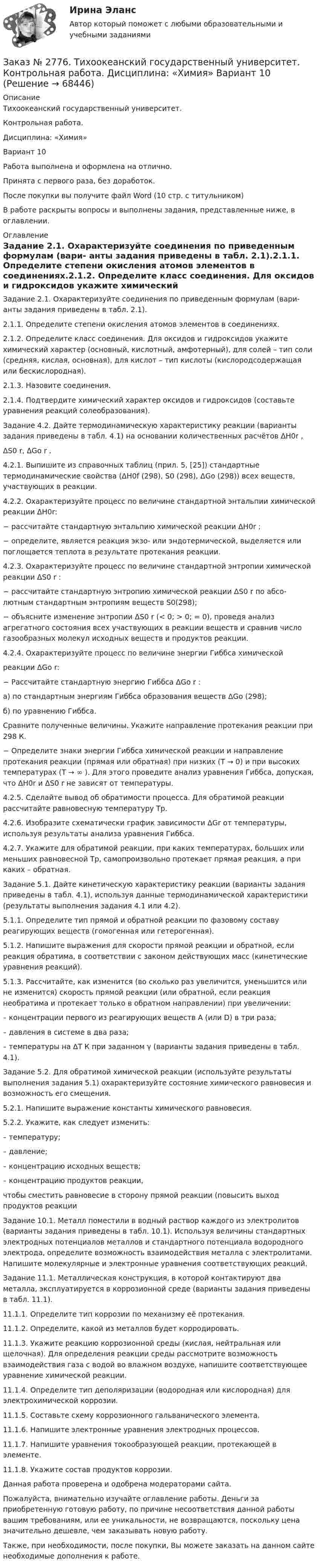      
            Описание
            Тихоокеанский государственный университет. Контрольная работа. Дисциплина: «Химия» Вариант 10Работа выполнена и оформлена на отлично.                            Принята с первого раза, без доработок.После покупки вы получите файл Word (10 стр. с титульником) В работе раскрыты вопросы и выполнены задания, представленные ниже, в оглавлении.  
            Оглавление
            Задание 2.1. Охарактеризуйте соединения по приведенным формулам (вари- анты задания приведены в табл. 2.1).2.1.1. Определите степени окисления атомов элементов в соединениях.2.1.2. Определите класс соединения. Для оксидов и гидроксидов укажите химический характер (основный, кислотный, амфотерный), для солей – тип соли (средняя, кислая, основная), для кислот – тип кислоты (кислородсодержащая или бескислородная).2.1.3. Назовите соединения.2.1.4. Подтвердите химический характер оксидов и гидроксидов (составьте уравнения реакций солеобразования).Задание 4.2. Дайте термодинамическую характеристику реакции (варианты задания приведены в табл. 4.1) на основании количественных расчётов ΔH0r , ΔS0 r, ΔGо r .4.2.1. Выпишите из справочных таблиц (прил. 5, [25]) стандартные термодинамические свойства (ΔH0f (298), S0 (298), ΔGо (298)) всех веществ, участвующих в реакции.4.2.2. Охарактеризуйте процесс по величине стандартной энтальпии химической реакции ΔH0r: − рассчитайте стандартную энтальпию химической реакции ΔH0r ;− определите, является реакция экзо- или эндотермической, выделяется или поглощается теплота в результате протекания реакции.4.2.3.  Охарактеризуйте  процесс  по  величине  стандартной  энтропии химической реакции ΔS0 r :− рассчитайте стандартную энтропию химической реакции ΔS0 r по абсо- лютным стандартным энтропиям веществ S0(298);−  объясните изменение энтропии ΔS0 r (< 0; > 0; = 0), проведя анализ агрегатного состояния всех участвующих в реакции веществ и сравнив число газообразных молекул исходных веществ и продуктов реакции. 4.2.4. Охарактеризуйте процесс по величине энергии Гиббса химической реакции ΔGо r:− Рассчитайте стандартную энергию Гиббса ΔGо r :а) по стандартным энергиям Гиббса образования веществ ΔGо (298); б) по уравнению Гиббса.Сравните  полученные  величины.  Укажите  направление  протекания реакции при 298 К.− Определите знаки энергии Гиббса химической реакции и направление протекания реакции (прямая или обратная) при низких (T → 0) и при высоких температурах (T → ∞ ). Для этого проведите анализ уравнения Гиббса, допуская, что ΔH0r и ΔS0 r не зависят от температуры. 4.2.5. Сделайте вывод об обратимости процесса. Для обратимой реакции рассчитайте равновесную температуру Тр.4.2.6. Изобразите схематически график зависимости ΔGr от температуры, используя результаты анализа уравнения Гиббса. 4.2.7. Укажите для обратимой реакции, при каких температурах, больших или меньших равновесной Тр, самопроизвольно протекает прямая реакция, а при каких – обратная.Задание 5.1. Дайте кинетическую характеристику реакции (варианты задания приведены в табл. 4.1), используя данные термодинамической характеристики (результаты выполнения задания 4.1 или 4.2).5.1.1. Определите тип прямой и обратной реакции по фазовому составу реагирующих веществ (гомогенная или гетерогенная). 5.1.2. Напишите выражения для скорости прямой реакции и обратной, если реакция обратима, в соответствии с законом действующих масс (кинетические уравнения реакций).5.1.3. Рассчитайте, как изменится (во сколько раз увеличится, уменьшится или не изменится)  скорость прямой реакции (или обратной, если реакция необратима и протекает только в обратном направлении) при увеличении:– концентрации первого из реагирующих веществ А (или D) в три раза; – давления в системе в два раза;– температуры на ∆Т К при заданном γ (варианты задания приведены в табл. 4.1). Задание 5.2. Для обратимой химической реакции (используйте результаты выполнения задания 5.1) охарактеризуйте состояние химического равновесия и возможность его смещения.5.2.1. Напишите выражение константы химического равновесия. 5.2.2. Укажите, как следует изменить:– температуру; – давление;– концентрацию исходных веществ; – концентрацию продуктов реакции, чтобы сместить равновесие в сторону прямой реакции (повысить выход продуктов реакцииЗадание 10.1. Металл поместили в водный раствор каждого из электролитов (варианты задания приведены в табл. 10.1). Используя величины стандартных электродных потенциалов металлов и стандартного потенциала водородного электрода, определите возможность взаимодействия металла с электролитами. Напишите молекулярные и электронные уравнения соответствующих реакций. Задание 11.1. Металлическая конструкция, в которой контактируют два металла, эксплуатируется в коррозионной среде (варианты задания приведены в табл. 11.1).11.1.1. Определите тип коррозии по механизму её протекания.11.1.2. Определите, какой из металлов будет корродировать.11.1.3. Укажите реакцию коррозионной среды (кислая, нейтральная или щелочная). Для определения реакции среды рассмотрите возможность взаимодействия газа с водой во влажном воздухе, напишите соответствующее уравнение химической реакции. 11.1.4. Определите тип деполяризации (водородная или кислородная) для электрохимической коррозии.11.1.5. Составьте схему коррозионного гальванического элемента.11.1.6. Напишите электронные уравнения электродных процессов. 11.1.7. Напишите уравнения токообразующей реакции, протекающей в элементе.11.1.8. Укажите состав продуктов коррозии. Данная работа проверена и одобрена модераторами сайта. Пожалуйста, внимательно изучайте оглавление работы. Деньги за приобретенную готовую работу, по причине несоответствия данной работы вашим требованиям, или ее уникальности, не возвращаются, поскольку цена значительно дешевле, чем заказывать новую работу.Также, при необходимости, после покупки, Вы можете заказать на данном сайте необходимые дополнения к работе.  
            
            
            Заказ № 2776. Тихоокеанский государственный университет. Контрольная работа. Дисциплина: «Теплогазоснабжение и вентиляция» Вариант 0Заказ № 2776. Тихоокеанский государственный университет. Контрольная работа. Дисциплина: «Химия» Вариант 10Заказ № 2785. Хабаровский государственный университет экономики и права. Контрольная работа по дисциплине «Информационные системы в экономике».  Вариант 7.Заказ № 2785. Хабаровский государственный университет экономики и права. Контрольная работа по дисциплине «Финансы». Тема  7. Экономическое содержание и значение бюджета государстваЗаказ № 2789. Хабаровский государственный университет экономики и права. Контрольная работа. Дисциплина: Макроэкономическое планирование и прогнозированиеЗаказ № 2789. Хабаровский государственный университет экономики и права. Контрольная работа. Дисциплина: Методы оптимальных решений. Вариант 7Заказ № 2789. Хабаровский государственный университет экономики и права. Контрольная работа. Дисциплина: Статистика. Заказ № 2766. Хабаровский государственный университет экономики и права. Контрольная работа по дисциплине: Финансовый учёт и отчётностьЗаказ № 2766. Хабаровский государственный университет экономики и права. Контрольная работа по дисциплине: Эконометрика. Заказ № 2766. Хабаровский государственный университет экономики и права. Контрольная работа по дисциплине: Экономика организации.  Вариант 5.Заказ № 2766. Хабаровский государственный университет экономики и права. Контрольная работа по дисциплине: Экономика труда. Тема  29. Социальная защита и социальное обеспечение населения.Заказ № 2766. Хабаровский государственный университет экономики и права. Контрольная работа по дисциплине: Экономический анализ. Вариант 9Заказ № 2772. Контрольная работа. Дисциплина: Бухгалтерский финансовый учет.Заказ № 2776. Тихоокеанский государственный университет. Контрольная работа №1. Дисциплина: Инженерная геодезия.