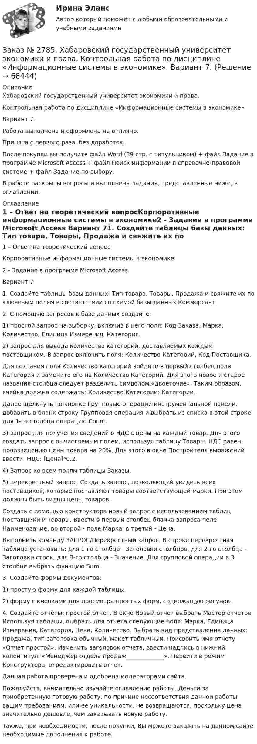      
            Описание
            Хабаровский государственный университет экономики и права. Контрольная работа по дисциплине «Информационные системы в экономике»Вариант 7.Работа выполнена и оформлена на отлично.                            Принята с первого раза, без доработок.После покупки вы получите файл Word (39 стр. с титульником) + файл Задание в программе Microsoft Access + файл Поиск информации в справочно-правовой системе + файл Задание по выбору.В работе раскрыты вопросы и выполнены задания, представленные ниже, в оглавлении.  
            Оглавление
            1 – Ответ на теоретический вопросКорпоративные информационные системы в экономике2 - Задание в программе Microsoft Access Вариант 71. Создайте таблицы базы данных: Тип товара, Товары, Продажа и свяжите их по ключевым полям в соответствии со схемой базы данных Коммерсант.2. С помощью запросов к базе данных создайте:1) простой запрос на выборку, включив в него поля: Код Заказа, Марка, Количество, Единица Измерения, Категория.2) запрос для вывода количества категорий, доставляемых каждым поставщиком. В запрос включить поля: Количество Категорий, Код Поставщика.Для создания поля Количество категорий войдите в первый столбец поля Категория и замените его на Количество Категорий. Для этого новое и старое названия столбца следует разделить символом «двоеточие». Таким образом, ячейка должна содержать: Количество Категории: Категории.Далее щелкнуть по кнопке Групповые операции инструментальной панели, добавить в бланк строку Групповая операция и выбрать из списка в этой строке для 1-го столбца операцию Count.3) запрос для получения сведений о НДС с цены на каждый товар. Для этого создать запрос с вычисляемым полем, используя таблицу Товары. НДС равен произведению цены товара на 20%. Для этого в окне Построителя выражений ввести: НДС: [Цена]*0,2.4) Запрос ко всем полям таблицы Заказы.5) перекрестный запрос. Создать запрос, позволяющий увидеть всех поставщиков, которые поставляют товары соответствующей марки. При этом должны быть видны цены товаров.Создать с помощью конструктора новый запрос с использованием таблиц Поставщики и Товары. Ввести в первый столбец бланка запроса поле Наименование, во второй - поле Марка, в третий - Цена.Выполнить команду ЗАПРОС/Перекрестный запрос. В строке перекрестная таблица установить: для 1-го столбца - Заголовки столбцов, для 2-го столбца - Заголовки строк, для 3-го столбца - Значение. Для групповой операции в 3 столбце выбрать функцию Sum.3. Создайте формы документов:1) простую форму для каждой таблицы.2) форму с кнопками для просмотра простых форм, содержащую рисунок.4. Создайте отчёты: простой отчет. В окне Новый отчет выбрать Мастер отчетов. Используя таблицы, выбрать для отчета следующие поля: Марка, Единица Измерения, Категория, Цена, Количество. Выбрать вид представления данных: Продажа, тип заголовка обычный, макет табличный. Присвоить имя отчету «Отчет простой». Изменить заголовок отчета, ввести надпись в нижний колонтитул: «Менеджер отдела продаж_____________». Перейти в режим Конструктора, отредактировать отчет.  Данная работа проверена и одобрена модераторами сайта.  Пожалуйста, внимательно изучайте оглавление работы. Деньги за приобретенную готовую работу, по причине несоответствия данной работы вашим требованиям, или ее уникальности, не возвращаются, поскольку цена значительно дешевле, чем заказывать новую работу.Также, при необходимости, после покупки, Вы можете заказать на данном сайте необходимые дополнения к работе.  
            
            
            Заказ № 2776. Тихоокеанский государственный университет. Контрольная работа. Дисциплина: «Химия» Вариант 10Заказ № 2785. Хабаровский государственный университет экономики и права. Контрольная работа по дисциплине «Информационные системы в экономике».  Вариант 7.Заказ № 2785. Хабаровский государственный университет экономики и права. Контрольная работа по дисциплине «Финансы». Тема  7. Экономическое содержание и значение бюджета государстваЗаказ № 2789. Хабаровский государственный университет экономики и права. Контрольная работа. Дисциплина: Макроэкономическое планирование и прогнозированиеЗаказ № 2789. Хабаровский государственный университет экономики и права. Контрольная работа. Дисциплина: Методы оптимальных решений. Вариант 7Заказ № 2789. Хабаровский государственный университет экономики и права. Контрольная работа. Дисциплина: Статистика. Заказ № 2789. Хабаровский государственный университет экономики и права. Контрольная работа. Дисциплина: Финансовый учет и отчетность. Заказ № 2766. Хабаровский государственный университет экономики и права. Контрольная работа по дисциплине: Эконометрика. Заказ № 2766. Хабаровский государственный университет экономики и права. Контрольная работа по дисциплине: Экономика организации.  Вариант 5.Заказ № 2766. Хабаровский государственный университет экономики и права. Контрольная работа по дисциплине: Экономика труда. Тема  29. Социальная защита и социальное обеспечение населения.Заказ № 2766. Хабаровский государственный университет экономики и права. Контрольная работа по дисциплине: Экономический анализ. Вариант 9Заказ № 2772. Контрольная работа. Дисциплина: Бухгалтерский финансовый учет.Заказ № 2776. Тихоокеанский государственный университет. Контрольная работа №1. Дисциплина: Инженерная геодезия.Заказ № 2776. Тихоокеанский государственный университет. Контрольная работа №2. Дисциплина: Инженерная геодезия