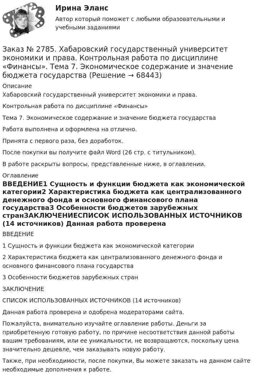      
            Описание
            Хабаровский государственный университет экономики и права. Контрольная работа по дисциплине «Финансы»Тема 7. Экономическое содержание и значение бюджета государстваРабота выполнена и оформлена на отлично.                            Принята с первого раза, без доработок.После покупки вы получите файл Word (26 стр. с титульником).В работе раскрыты вопросы, представленные ниже, в оглавлении.  
            Оглавление
            ВВЕДЕНИЕ1 Сущность и функции бюджета как экономической категории2 Характеристика бюджета как централизованного денежного фонда и основного финансового плана государства3 Особенности бюджетов зарубежных странЗАКЛЮЧЕНИЕСПИСОК ИСПОЛЬЗОВАННЫХ ИСТОЧНИКОВ (14 источников)  Данная работа проверена и одобрена модераторами сайта.  Пожалуйста, внимательно изучайте оглавление работы. Деньги за приобретенную готовую работу, по причине несоответствия данной работы вашим требованиям, или ее уникальности, не возвращаются, поскольку цена значительно дешевле, чем заказывать новую работу.Также, при необходимости, после покупки, Вы можете заказать на данном сайте необходимые дополнения к работе.  
            
            
            Заказ № 2785. Хабаровский государственный университет экономики и права. Контрольная работа по дисциплине «Информационные системы в экономике».  Вариант 7.Заказ № 2785. Хабаровский государственный университет экономики и права. Контрольная работа по дисциплине «Финансы». Тема  7. Экономическое содержание и значение бюджета государстваЗаказ № 2789. Хабаровский государственный университет экономики и права. Контрольная работа. Дисциплина: Макроэкономическое планирование и прогнозированиеЗаказ № 2789. Хабаровский государственный университет экономики и права. Контрольная работа. Дисциплина: Методы оптимальных решений. Вариант 7Заказ № 2789. Хабаровский государственный университет экономики и права. Контрольная работа. Дисциплина: Статистика. Заказ № 2789. Хабаровский государственный университет экономики и права. Контрольная работа. Дисциплина: Финансовый учет и отчетность. Заказ № 2789. Хабаровский государственный университет экономики и права. Контрольная работа. Дисциплина: ЭконометрикаЗаказ № 2766. Хабаровский государственный университет экономики и права. Контрольная работа по дисциплине: Экономика организации.  Вариант 5.Заказ № 2766. Хабаровский государственный университет экономики и права. Контрольная работа по дисциплине: Экономика труда. Тема  29. Социальная защита и социальное обеспечение населения.Заказ № 2766. Хабаровский государственный университет экономики и права. Контрольная работа по дисциплине: Экономический анализ. Вариант 9Заказ № 2772. Контрольная работа. Дисциплина: Бухгалтерский финансовый учет.Заказ № 2776. Тихоокеанский государственный университет. Контрольная работа №1. Дисциплина: Инженерная геодезия.Заказ № 2776. Тихоокеанский государственный университет. Контрольная работа №2. Дисциплина: Инженерная геодезияЗаказ № 2776. Тихоокеанский государственный университет. Контрольная работа. Дисциплина: «Теплогазоснабжение и вентиляция» Вариант 0