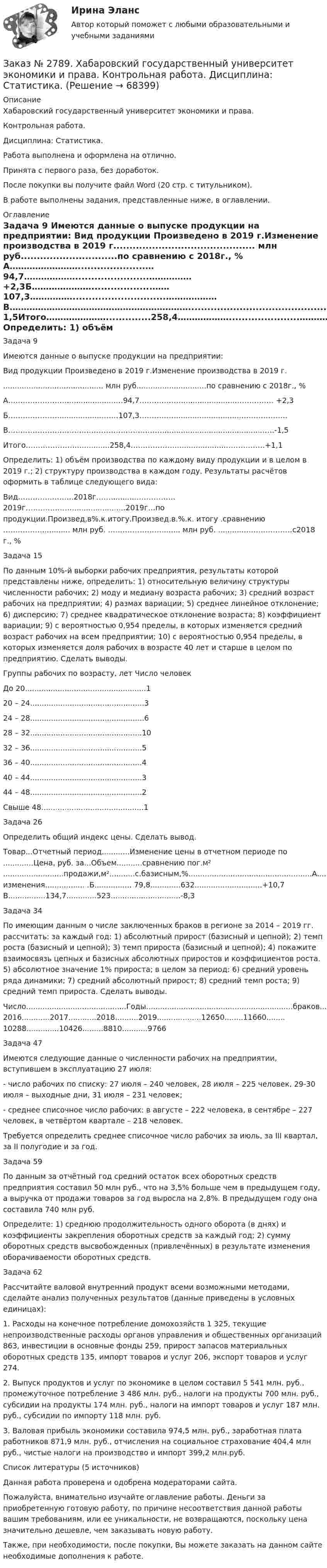      
            Описание
            Хабаровский государственный университет экономики и права. Контрольная работа. Дисциплина: Статистика.Работа выполнена и оформлена на отлично.                            Принята с первого раза, без доработок.После покупки вы получите файл Word (20 стр. с титульником). В работе выполнены задания, представленные ниже, в оглавлении.  
            Оглавление
            Задача 9 Имеются данные о выпуске продукции на предприятии: Вид продукции Произведено в 2019 г.Изменение производства в 2019 г............................................ млн руб..............................по сравнению с 2018г., %   А…………………….....................…94,7……………….......................…………… +2,3Б…………………...................……107,3…………….............................………………В………………………………………………………............................................….-1,5Итого…………………..............258,4………………......................…………….+1,1 Определить: 1) объём производства по каждому виду продукции и в целом в 2019 г.; 2) структуру производства в каждом году. Результаты расчётов оформить в таблице следующего вида: Вид…………..……...2018г……...........…….………2019г………………........................2019г…по продукции.Произвед,в%.к.итогу.Произвед.в.%.к. итогу .сравнению ……………............. млн руб. ….………………........ млн руб. ............…….…………с2018 г., %    Задача 15 По данным 10%-й выборки рабочих предприятия, результаты которой представлены ниже, определить: 1) относительную величину структуры численности рабочих; 2) моду и медиану возраста рабочих; 3) средний возраст рабочих на предприятии; 4) размах вариации; 5) среднее линейное отклонение; 6) дисперсию; 7) среднее квадратическое отклонение возраста; 8) коэффициент вариации; 9) с вероятностью 0,954 пределы, в которых изменяется средний возраст рабочих на всем предприятии; 10) с вероятностью 0,954 пределы, в которых изменяется доля рабочих в возрасте 40 лет и старше в целом по предприятию. Сделать выводы. Группы рабочих по возрасту, лет   Число человекДо 20....................................................120 – 24.................................................324 – 28.................................................628 – 32................................................1032 – 36................................................536 – 40................................................440 – 44................................................344 – 48................................................2Свыше 48............................................1 Задача 26 Определить общий индекс цены. Сделать вывод. Товар...Отчетный период............Изменение цены в отчетном периоде по .............Цена, руб. за...Объем...........сравнению пог.м² ..........................продажи,м²...........с.базисным,%.....................................................А.................67,5..............365.....................Без изменения................. .Б................ 79,8.............632.............................+10,7 В................134,7.............523..............................-8,3 Задача 34 По имеющим данным о числе заключенных браков в регионе за 2014 – 2019 гг. рассчитать: за каждый год: 1) абсолютный прирост (базисный и цепной); 2) темп роста (базисный и цепной); 3) темп прироста (базисный и цепной); 4) покажите взаимосвязь цепных и базисных абсолютных приростов и коэффициентов роста. 5) абсолютное значение 1% прироста; в целом за период: 6) средний уровень ряда динамики; 7) средний абсолютный прирост; 8) средний темп роста; 9) средний темп прироста. Сделать выводы. Число...........................................Годы...............................................................браков........2014..........2015.............. 2016............2017............2018..........2019...................12650........11660........ 10288..............10426.........8810...........9766 Задача 47 Имеются следующие данные о численности рабочих на предприятии, вступившем в эксплуатацию 27 июля:-       число рабочих по списку: 27 июля – 240 человек, 28 июля – 225 человек, 29-30 июля – выходные дни, 31 июля – 231 человек;-       среднее списочное число рабочих: в августе – 222 человека, в сентябре – 227 человек, в четвёртом квартале – 218 человек.Требуется определить среднее списочное число рабочих за июль, за III квартал, за II полугодие и за год. Задача 59 По данным за отчётный год средний остаток всех оборотных средств предприятия составил 50 млн руб., что на 3,5% больше чем в предыдущем году, а выручка от продажи товаров за год выросла на 2,8%. В предыдущем году она составила 740 млн руб.Определите: 1) среднюю продолжительность одного оборота (в днях) и коэффициенты закрепления оборотных средств за каждый год; 2) сумму оборотных средств высвобожденных (привлечённых) в результате изменения оборачиваемости оборотных средств. Задача 62 Рассчитайте валовой внутренний продукт всеми возможными методами, сделайте анализ полученных результатов (данные приведены в условных единицах):1. Расходы на конечное потребление домохозяйств 1 325, текущие непроизводственные расходы органов управления и общественных организаций 863, инвестиции в основные фонды 259, прирост запасов материальных оборотных средств 135, импорт товаров и услуг 206, экспорт товаров и услуг 274.2. Выпуск продуктов и услуг по экономике в целом составил                    5 541 млн. руб., промежуточное потребление 3 486 млн. руб., налоги на продукты 700 млн. руб., субсидии на продукты 174 млн. руб., налоги на импорт товаров и услуг 187 млн. руб., субсидии по импорту 118 млн. руб.3. Валовая прибыль экономики составила 974,5 млн. руб., заработная плата работников 871,9 млн. руб., отчисления на социальное страхование 404,4 млн руб., чистые налоги на производство и импорт 399,2 млн.руб. Список литературы (5 источников) Данная работа проверена и одобрена модераторами сайта.  Пожалуйста, внимательно изучайте оглавление работы. Деньги за приобретенную готовую работу, по причине несоответствия данной работы вашим требованиям, или ее уникальности, не возвращаются, поскольку цена значительно дешевле, чем заказывать новую работу.Также, при необходимости, после покупки, Вы можете заказать на данном сайте необходимые дополнения к работе.  
            
            
            Заказ № 2789. Хабаровский государственный университет экономики и права. Контрольная работа. Дисциплина: Методы оптимальных решений. Вариант 7Заказ № 2789. Хабаровский государственный университет экономики и права. Контрольная работа. Дисциплина: Статистика. Заказ № 2789. Хабаровский государственный университет экономики и права. Контрольная работа. Дисциплина: Финансовый учет и отчетность. Заказ № 2789. Хабаровский государственный университет экономики и права. Контрольная работа. Дисциплина: ЭконометрикаЗаказ № 2789. Хабаровский государственный университет экономики и права. Контрольная работа. Дисциплина: Экономика организации. Заказ № 2792. Задачи по Бухучету Заказ № 2794. Задачи по ЭкономикеЗаказ № 2772. Контрольная работа. Дисциплина: Бухгалтерский финансовый учет.Заказ № 2776. Тихоокеанский государственный университет. Контрольная работа №1. Дисциплина: Инженерная геодезия.Заказ № 2776. Тихоокеанский государственный университет. Контрольная работа №2. Дисциплина: Инженерная геодезияЗаказ № 2776. Тихоокеанский государственный университет. Контрольная работа. Дисциплина: «Теплогазоснабжение и вентиляция» Вариант 0Заказ № 2776. Тихоокеанский государственный университет. Контрольная работа. Дисциплина: «Химия» Вариант 10Заказ № 2785. Хабаровский государственный университет экономики и права. Контрольная работа по дисциплине «Информационные системы в экономике».  Вариант 7.Заказ № 2785. Хабаровский государственный университет экономики и права. Контрольная работа по дисциплине «Финансы». Тема  7. Экономическое содержание и значение бюджета государства