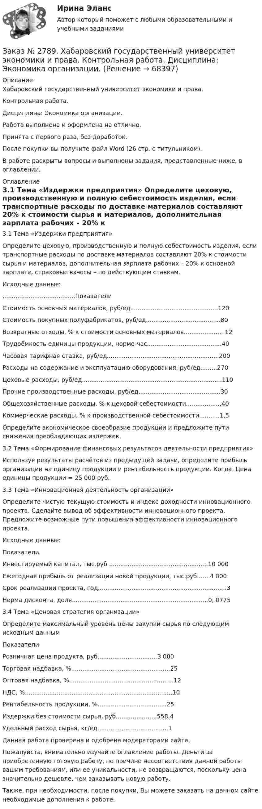      
            Описание
            Хабаровский государственный университет экономики и права. Контрольная работа. Дисциплина: Экономика организации.Работа выполнена и оформлена на отлично.                            Принята с первого раза, без доработок.После покупки вы получите файл Word (26 стр. с титульником). В работе раскрыты вопросы и выполнены задания, представленные ниже, в оглавлении.  
            Оглавление
            3.1 Тема «Издержки предприятия» Определите цеховую, производственную и полную себестоимость изделия, если транспортные расходы по доставке материалов составляют 20% к стоимости сырья и материалов, дополнительная зарплата рабочих – 20% к основной зарплате, страховые взносы – по действующим ставкам.Исходные данные: .......................................Показатели Стоимость основных материалов, руб/ед...............................................120Стоимость покупных полуфабрикатов, руб/ед........................................80Возвратные отходы, % к стоимости основных материалов......................12Трудоёмкость единицы продукции, нормо-час........................................40Часовая тарифная ставка, руб/ед............................................................200Расходы на содержание и эксплуатацию оборудования, руб/ед.........270Цеховые расходы, руб/ед...........................................................................110Прочие производственные расходы, руб/ед............................................30Общехозяйственные расходы, % к цеховой себестоимости...................40Коммерческие расходы, % к производственной себестоимости...........1,5Определите экономическое своеобразие продукции и предложите пути снижения преобладающих издержек. 3.2 Тема «Формирование финансовых результатов деятельности предприятия» Используя результаты расчётов из предыдущей задачи, определите прибыль организации на единицу продукции и рентабельность продукции. Когда, Цена единицы продукции = 25 000 руб. 3.3 Тема «Инновационная деятельность организации»          Определите чистую текущую стоимость и индекс доходности инновационного проекта. Сделайте вывод об эффективности инновационного проекта. Предложите возможные пути повышения эффективности инновационного проекта.Исходные данные:  Показатели   Инвестируемый капитал, тыс.руб .....................................................10 000   Ежегодная прибыль от реализации новой продукции, тыс.руб.......4 000   Срок реализации проекта, год.....................................................................3   Норма дисконта, доля.........................................................................0, 0775 3.4 Тема «Ценовая стратегия организации» Определите максимальный уровень цены закупки сырья по следующим исходным данным ПоказателиРозничная цена продукта, руб................................3 000Торговая надбавка, %.....................................................25Оптовая надбавка, %........................................................12НДС, %...............................................................................10Рентабельность продукции, %.....................................25Издержки без стоимости сырья, руб......................558,4Удельный расход сырья, кг/ед......................................1 Данная работа проверена и одобрена модераторами сайта. 	 Пожалуйста, внимательно изучайте оглавление работы. Деньги за приобретенную готовую работу, по причине несоответствия данной работы вашим требованиям, или ее уникальности, не возвращаются, поскольку цена значительно дешевле, чем заказывать новую работу.Также, при необходимости, после покупки, Вы можете заказать на данном сайте необходимые дополнения к работе.  
            
            
            Заказ № 2789. Хабаровский государственный университет экономики и права. Контрольная работа. Дисциплина: ЭконометрикаЗаказ № 2789. Хабаровский государственный университет экономики и права. Контрольная работа. Дисциплина: Экономика организации. Заказ № 2792. Задачи по Бухучету Заказ № 2794. Задачи по ЭкономикеЗаказ № 2795. Дальневосточный государственный университет путей сообщения. Дисциплина: «Предел и непрерывность». Контрольная работа. Вариант 18.Заказ № 2797. Финансово-экономический колледж. Дисциплина: «Документационное обеспечение логистических процессов». Практическая работа.Заказ № 2797. Финансово-экономический колледж. Практикум MS Access.Заказ № 2776. Тихоокеанский государственный университет. Контрольная работа. Дисциплина: «Теплогазоснабжение и вентиляция» Вариант 0Заказ № 2776. Тихоокеанский государственный университет. Контрольная работа. Дисциплина: «Химия» Вариант 10Заказ № 2785. Хабаровский государственный университет экономики и права. Контрольная работа по дисциплине «Информационные системы в экономике».  Вариант 7.Заказ № 2785. Хабаровский государственный университет экономики и права. Контрольная работа по дисциплине «Финансы». Тема  7. Экономическое содержание и значение бюджета государстваЗаказ № 2789. Хабаровский государственный университет экономики и права. Контрольная работа. Дисциплина: Макроэкономическое планирование и прогнозированиеЗаказ № 2789. Хабаровский государственный университет экономики и права. Контрольная работа. Дисциплина: Методы оптимальных решений. Вариант 7Заказ № 2789. Хабаровский государственный университет экономики и права. Контрольная работа. Дисциплина: Статистика. 