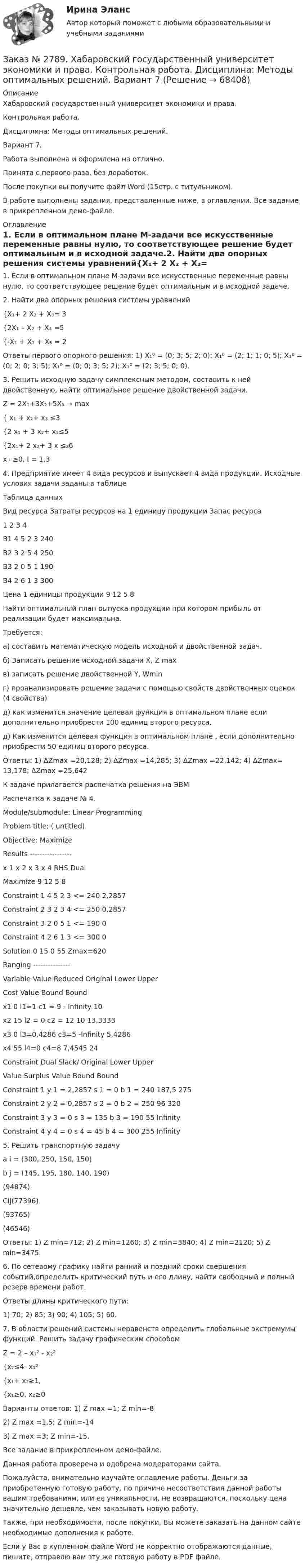     
            Описание
            Хабаровский государственный университет экономики и права. Контрольная работа. Дисциплина: Методы оптимальных решений.Вариант 7. Работа выполнена и оформлена на отлично.                            Принята с первого раза, без доработок.После покупки вы получите файл Word (15стр. с титульником). В работе выполнены задания, представленные ниже, в оглавлении. Все задание в прикрепленном демо-файле. 
            Оглавление
             1. Если в оптимальном плане М-задачи все искусственные переменные равны нулю, то соответствующее решение будет оптимальным и в исходной задаче.2. Найти два опорных решения системы уравнений{Х₁+ 2 Х₂ + Х₃= 3{2Х₁ – Х₂ + Х₄ =5{-Х₁ + Х₂ + Х₅ = 2Ответы первого опорного решения: 1) X₁⁰ = (0; 3; 5; 2; 0);   X₁⁰ = (2; 1; 1; 0; 5);  X₁⁰ = (0; 2; 0; 3; 5);   X₁⁰ = (0; 0; 3; 5; 2);  X₁⁰ = (2; 3; 5; 0; 0).3. Решить исходную задачу симплексным методом, составить к ней двойственную, найти оптимальное решение двойственной задачи.Z = 2X₁+3X₂+5X₃ → max { x₁ + x₂+ x₃ ≤3 {2 x₁ + 3 x₂+ x₃≤5 {2x₁+ 2 x₂+ 3 x ≤₃6x ᵢ ≥0, I = 1,3 4. Предприятие имеет 4 вида ресурсов и выпускает 4 вида продукции. Исходные условия задачи заданы в таблицеТаблица данныхВид ресурса        Затраты ресурсов на 1 единицу продукции         Запас ресурса         1       2       3       4       В1    4       5       2       3       240В2    3       2       5       4       250В3    2       0       5       1       190В4    2       6       1       3       300Цена 1 единицы продукции   9       12     5       8       Найти оптимальный план выпуска продукции при котором прибыль от реализации будет максимальна. Требуется: а) составить математическую модель исходной и двойственной задач.б) Записать решение исходной задачи X, Z maxв) записать решение двойственной Y, Wminг) проанализировать решение задачи с помощью свойств двойственных оценок (4 свойства)д) как изменится значение целевая функция в оптимальном плане если дополнительно приобрести 100 единиц второго ресурса.д) Как изменится целевая функция в оптимальном плане , если дополнительно приобрести 50 единиц второго ресурса.Ответы: 1) ΔZmax =20,128; 2) ΔZmax =14,285; 3) ΔZmax =22,142; 4) ΔZmax= 13,178; ΔZmax =25,642К задаче прилагается распечатка решения на ЭВМРаспечатка к задаче № 4. Module/submodule: Linear ProgrammingProblem title: ( untitled)Objective: MaximizeResults -----------------             x 1 x 2 x 3 х 4 RHS DualMaximize 9 12 5 8Constraint 1 4 5 2 3 <= 240 2,2857Constraint 2 3 2 3 4 <= 250 0,2857Constraint 3 2 0 5 1 <= 190 0Constraint 4 2 6 1 3 <= 300 0Solution 0 15 0 55 Zmax=620 Ranging ---------------Variable Value Reduced Original Lower              Upper                                 Cost          Value  Bound             Bound  x1           0       l1=1      с1 = 9 - Infinity         10    x2          15    l2 = 0     с2 = 12 10             13,3333  x3          0   l3=0,4286   с3=5 -Infinity     5,4286  x4         55    l4=0         с4=8  7,4545          24      Constraint Dual      Slack/ Original Lower Upper               Value  Surplus Value  Bound BoundConstraint 1 y 1 = 2,2857 s 1 = 0 b 1 = 240 187,5 275Constraint 2 y 2 = 0,2857 s 2 = 0 b 2 = 250 96 320Constraint 3 y 3 = 0 s 3 = 135 b 3 = 190 55 InfinityConstraint 4 у 4 = 0 s 4 = 45 b 4 = 300 255 Infinity 5. Решить транспортную задачуa i = (300, 250, 150, 150)b j = (145, 195, 180, 140, 190)    (94874)Cij(77396)    (93765)    (46546)Ответы: 1) Z min=712; 2) Z min=1260; 3) Z min=3840; 4) Z min=2120; 5) Z min=3475. 6. По сетевому графику найти ранний и поздний сроки свершения событий,определить критический путь и его длину, найти свободный и полный резерв времени работ.Ответы длины критического пути:1) 70; 2) 85; 3) 90; 4) 105; 5) 60.7. В области решений системы неравенств определить глобальные экстремумы функций. Решить задачу графическим способомZ = 2 – х₁² - х₂²{х₂≤4- х₁²{х₁+ х₂≥1,{х₁≥0, х₂≥0 Варианты ответов: 1) Z max =1; Z min=-8                             2) Z max =1,5; Z min=-14                             3) Z max =3; Z min=-15.  Все задание в прикрепленном демо-файле. Данная работа проверена и одобрена модераторами сайта.  Пожалуйста, внимательно изучайте оглавление работы. Деньги за приобретенную готовую работу, по причине несоответствия данной работы вашим требованиям, или ее уникальности, не возвращаются, поскольку цена значительно дешевле, чем заказывать новую работу.Также, при необходимости, после покупки, Вы можете заказать на данном сайте необходимые дополнения к работе.Если у Вас в купленном файле Word не корректно отображаются данные, пишите, отправлю вам эту же готовую работу в PDF файле.   
            
            
            Заказ № 2789. Хабаровский государственный университет экономики и права. Контрольная работа. Дисциплина: Макроэкономическое планирование и прогнозированиеЗаказ № 2789. Хабаровский государственный университет экономики и права. Контрольная работа. Дисциплина: Методы оптимальных решений. Вариант 7Заказ № 2789. Хабаровский государственный университет экономики и права. Контрольная работа. Дисциплина: Статистика. Заказ № 2789. Хабаровский государственный университет экономики и права. Контрольная работа. Дисциплина: Финансовый учет и отчетность. Заказ № 2789. Хабаровский государственный университет экономики и права. Контрольная работа. Дисциплина: ЭконометрикаЗаказ № 2789. Хабаровский государственный университет экономики и права. Контрольная работа. Дисциплина: Экономика организации. Заказ № 2792. Задачи по Бухучету Заказ № 2766. Хабаровский государственный университет экономики и права. Контрольная работа по дисциплине: Экономический анализ. Вариант 9Заказ № 2772. Контрольная работа. Дисциплина: Бухгалтерский финансовый учет.Заказ № 2776. Тихоокеанский государственный университет. Контрольная работа №1. Дисциплина: Инженерная геодезия.Заказ № 2776. Тихоокеанский государственный университет. Контрольная работа №2. Дисциплина: Инженерная геодезияЗаказ № 2776. Тихоокеанский государственный университет. Контрольная работа. Дисциплина: «Теплогазоснабжение и вентиляция» Вариант 0Заказ № 2776. Тихоокеанский государственный университет. Контрольная работа. Дисциплина: «Химия» Вариант 10Заказ № 2785. Хабаровский государственный университет экономики и права. Контрольная работа по дисциплине «Информационные системы в экономике».  Вариант 7.