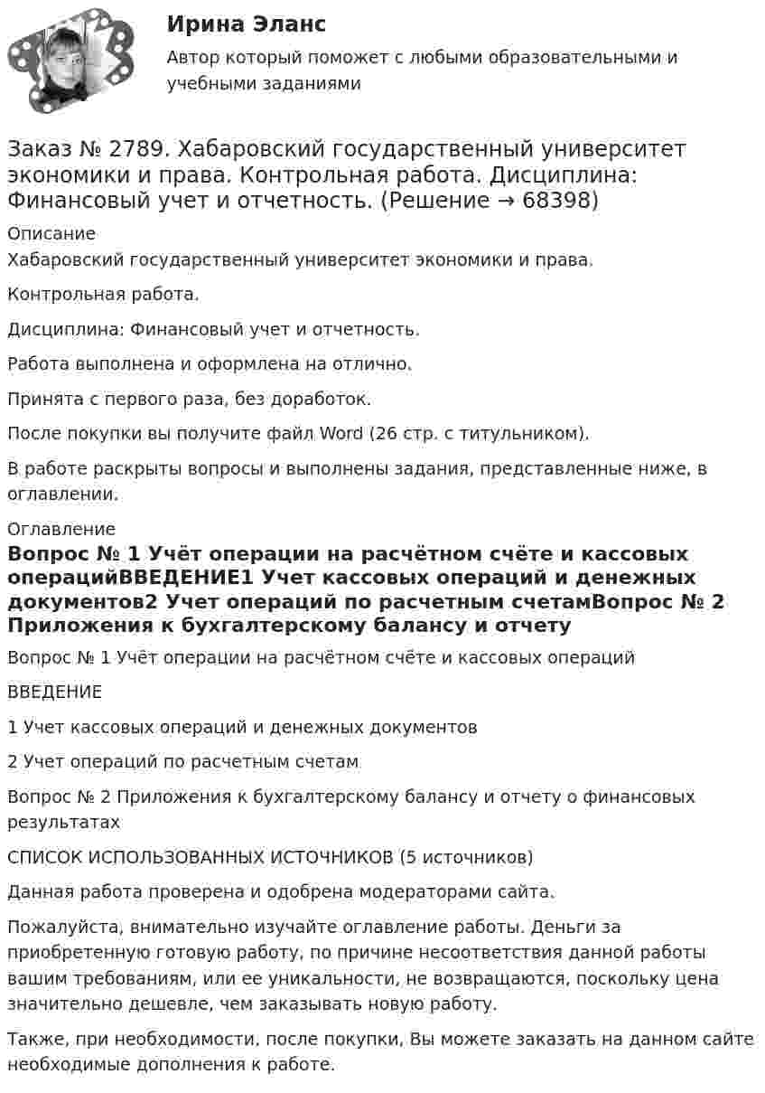      
            Описание
            Хабаровский государственный университет экономики и права. Контрольная работа. Дисциплина: Финансовый учет и отчетность.Работа выполнена и оформлена на отлично.                            Принята с первого раза, без доработок.После покупки вы получите файл Word (26 стр. с титульником). В работе раскрыты вопросы и выполнены задания, представленные ниже, в оглавлении.  
            Оглавление
            Вопрос № 1 Учёт операции на расчётном счёте и кассовых операцийВВЕДЕНИЕ1 Учет кассовых операций и денежных документов2 Учет операций по расчетным счетамВопрос № 2 Приложения к бухгалтерскому балансу и отчету о финансовых результатахСПИСОК ИСПОЛЬЗОВАННЫХ ИСТОЧНИКОВ  (5 источников) Данная работа проверена и одобрена модераторами сайта. Пожалуйста, внимательно изучайте оглавление работы. Деньги за приобретенную готовую работу, по причине несоответствия данной работы вашим требованиям, или ее уникальности, не возвращаются, поскольку цена значительно дешевле, чем заказывать новую работу.Также, при необходимости, после покупки, Вы можете заказать на данном сайте необходимые дополнения к работе.  
            
            
            Заказ № 2789. Хабаровский государственный университет экономики и права. Контрольная работа. Дисциплина: Статистика. Заказ № 2789. Хабаровский государственный университет экономики и права. Контрольная работа. Дисциплина: Финансовый учет и отчетность. Заказ № 2789. Хабаровский государственный университет экономики и права. Контрольная работа. Дисциплина: ЭконометрикаЗаказ № 2789. Хабаровский государственный университет экономики и права. Контрольная работа. Дисциплина: Экономика организации. Заказ № 2792. Задачи по Бухучету Заказ № 2794. Задачи по ЭкономикеЗаказ № 2795. Дальневосточный государственный университет путей сообщения. Дисциплина: «Предел и непрерывность». Контрольная работа. Вариант 18.Заказ № 2776. Тихоокеанский государственный университет. Контрольная работа №1. Дисциплина: Инженерная геодезия.Заказ № 2776. Тихоокеанский государственный университет. Контрольная работа №2. Дисциплина: Инженерная геодезияЗаказ № 2776. Тихоокеанский государственный университет. Контрольная работа. Дисциплина: «Теплогазоснабжение и вентиляция» Вариант 0Заказ № 2776. Тихоокеанский государственный университет. Контрольная работа. Дисциплина: «Химия» Вариант 10Заказ № 2785. Хабаровский государственный университет экономики и права. Контрольная работа по дисциплине «Информационные системы в экономике».  Вариант 7.Заказ № 2785. Хабаровский государственный университет экономики и права. Контрольная работа по дисциплине «Финансы». Тема  7. Экономическое содержание и значение бюджета государстваЗаказ № 2789. Хабаровский государственный университет экономики и права. Контрольная работа. Дисциплина: Макроэкономическое планирование и прогнозирование