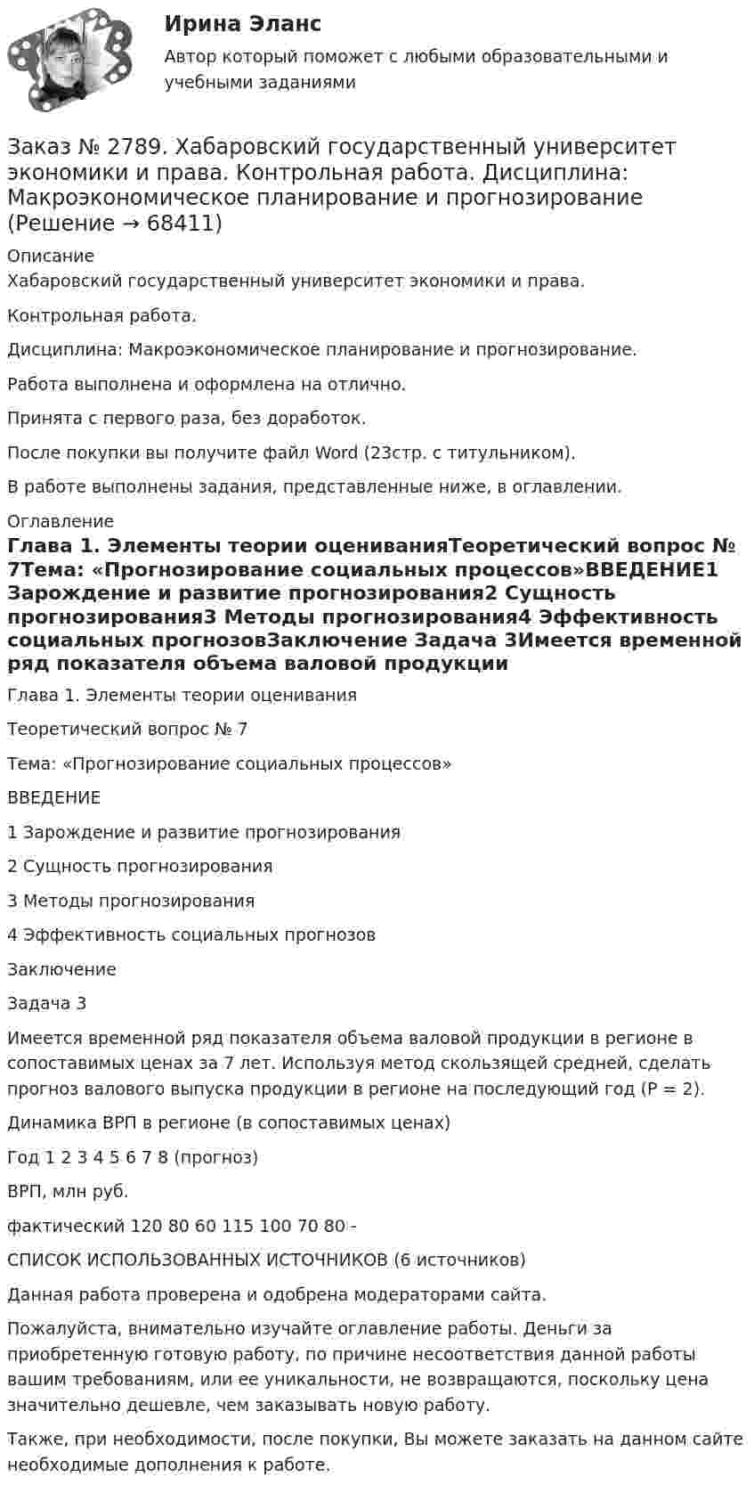      
            Описание
            Хабаровский государственный университет экономики и права. Контрольная работа. Дисциплина: Макроэкономическое планирование и прогнозирование. Работа выполнена и оформлена на отлично.                            Принята с первого раза, без доработок.После покупки вы получите файл Word (23стр. с титульником). В работе выполнены задания, представленные ниже, в оглавлении.  
            Оглавление
            Глава 1. Элементы теории оцениванияТеоретический вопрос № 7Тема: «Прогнозирование социальных процессов»ВВЕДЕНИЕ1 Зарождение и развитие прогнозирования2 Сущность прогнозирования3 Методы прогнозирования4 Эффективность социальных прогнозовЗаключение Задача 3Имеется временной ряд показателя объема валовой продукции в регионе в сопоставимых ценах за 7 лет. Используя метод скользящей средней, сделать прогноз валового выпуска продукции в регионе на последующий год (Р = 2).Динамика ВРП в регионе (в сопоставимых ценах)Год   1       2       3       4       5       6       7       8 (прогноз)ВРП, млн руб.фактический        120   80     60     115   100   70     80     -СПИСОК ИСПОЛЬЗОВАННЫХ ИСТОЧНИКОВ  (6 источников)  Данная работа проверена и одобрена модераторами сайта.  Пожалуйста, внимательно изучайте оглавление работы. Деньги за приобретенную готовую работу, по причине несоответствия данной работы вашим требованиям, или ее уникальности, не возвращаются, поскольку цена значительно дешевле, чем заказывать новую работу.Также, при необходимости, после покупки, Вы можете заказать на данном сайте необходимые дополнения к работе.  
            
            
            Заказ № 2785. Хабаровский государственный университет экономики и права. Контрольная работа по дисциплине «Финансы». Тема  7. Экономическое содержание и значение бюджета государстваЗаказ № 2789. Хабаровский государственный университет экономики и права. Контрольная работа. Дисциплина: Макроэкономическое планирование и прогнозированиеЗаказ № 2789. Хабаровский государственный университет экономики и права. Контрольная работа. Дисциплина: Методы оптимальных решений. Вариант 7Заказ № 2789. Хабаровский государственный университет экономики и права. Контрольная работа. Дисциплина: Статистика. Заказ № 2789. Хабаровский государственный университет экономики и права. Контрольная работа. Дисциплина: Финансовый учет и отчетность. Заказ № 2789. Хабаровский государственный университет экономики и права. Контрольная работа. Дисциплина: ЭконометрикаЗаказ № 2789. Хабаровский государственный университет экономики и права. Контрольная работа. Дисциплина: Экономика организации. Заказ № 2766. Хабаровский государственный университет экономики и права. Контрольная работа по дисциплине: Экономика труда. Тема  29. Социальная защита и социальное обеспечение населения.Заказ № 2766. Хабаровский государственный университет экономики и права. Контрольная работа по дисциплине: Экономический анализ. Вариант 9Заказ № 2772. Контрольная работа. Дисциплина: Бухгалтерский финансовый учет.Заказ № 2776. Тихоокеанский государственный университет. Контрольная работа №1. Дисциплина: Инженерная геодезия.Заказ № 2776. Тихоокеанский государственный университет. Контрольная работа №2. Дисциплина: Инженерная геодезияЗаказ № 2776. Тихоокеанский государственный университет. Контрольная работа. Дисциплина: «Теплогазоснабжение и вентиляция» Вариант 0Заказ № 2776. Тихоокеанский государственный университет. Контрольная работа. Дисциплина: «Химия» Вариант 10