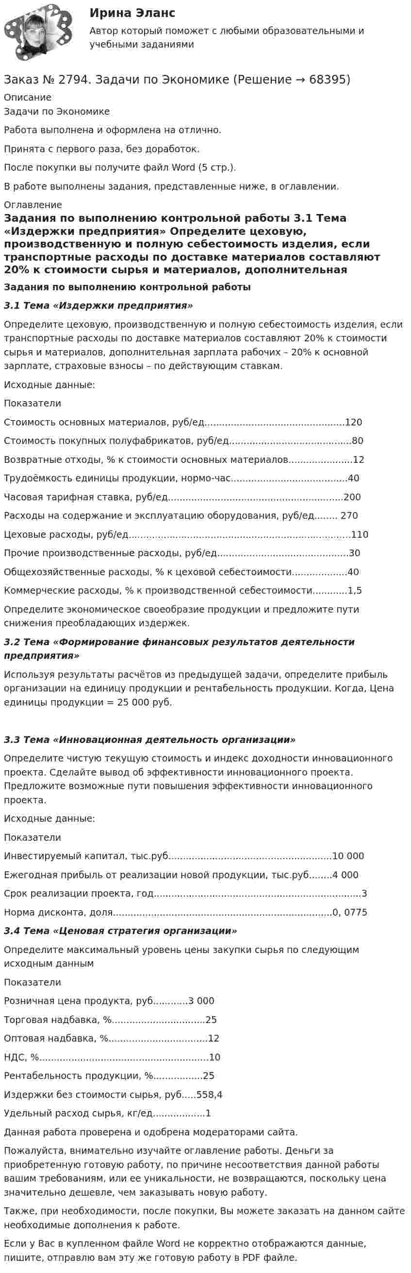      
            Описание
            Задачи по ЭкономикеРабота выполнена и оформлена на отлично.                            Принята с первого раза, без доработок.После покупки вы получите файл Word (5 стр.). В работе выполнены задания, представленные ниже, в оглавлении.  
            Оглавление
            Задания по выполнению контрольной работы   3.1 Тема «Издержки предприятия» Определите цеховую, производственную и полную себестоимость изделия, если транспортные расходы по доставке материалов составляют 20% к стоимости сырья и материалов, дополнительная зарплата рабочих – 20% к основной зарплате, страховые взносы – по действующим ставкам.Исходные данные:Показатели Стоимость основных материалов, руб/ед................................................120Стоимость покупных полуфабрикатов, руб/ед..........................................80Возвратные отходы, % к стоимости основных материалов......................12Трудоёмкость единицы продукции, нормо-час........................................40Часовая тарифная ставка, руб/ед............................................................200Расходы на содержание и эксплуатацию оборудования, руб/ед........ 270Цеховые расходы, руб/ед............................................................................110Прочие производственные расходы, руб/ед.............................................30Общехозяйственные расходы, % к цеховой себестоимости...................40Коммерческие расходы, % к производственной себестоимости............1,5Определите экономическое своеобразие продукции и предложите пути снижения преобладающих издержек.   3.2 Тема «Формирование финансовых результатов деятельности предприятия»  Используя результаты расчётов из предыдущей задачи, определите прибыль организации на единицу продукции и рентабельность продукции. Когда, Цена единицы продукции = 25 000 руб.  3.3 Тема «Инновационная деятельность организации»  Определите чистую текущую стоимость и индекс доходности инновационного проекта. Сделайте вывод об эффективности инновационного проекта. Предложите возможные пути повышения эффективности инновационного проекта.Исходные данные:ПоказателиИнвестируемый капитал, тыс.руб........................................................10 000 Ежегодная прибыль от реализации новой продукции, тыс.руб........4 000Срок реализации проекта, год.......................................................................3Норма дисконта, доля...........................................................................0, 0775 3.4 Тема «Ценовая стратегия организации»Определите максимальный уровень цены закупки сырья по следующим исходным даннымПоказателиРозничная цена продукта, руб............3 000Торговая надбавка, %................................25Оптовая надбавка, %..................................12НДС, %..........................................................10Рентабельность продукции, %.................25Издержки без стоимости сырья, руб.....558,4Удельный расход сырья, кг/ед..................1   Данная работа проверена и одобрена модераторами сайта.  Пожалуйста, внимательно изучайте оглавление работы. Деньги за приобретенную готовую работу, по причине несоответствия данной работы вашим требованиям, или ее уникальности, не возвращаются, поскольку цена значительно дешевле, чем заказывать новую работу.Также, при необходимости, после покупки, Вы можете заказать на данном сайте необходимые дополнения к работе. Если у Вас в купленном файле Word не корректно отображаются данные, пишите, отправлю вам эту же готовую работу в PDF файле.   
            
            
            Заказ № 2792. Задачи по Бухучету Заказ № 2794. Задачи по ЭкономикеЗаказ № 2795. Дальневосточный государственный университет путей сообщения. Дисциплина: «Предел и непрерывность». Контрольная работа. Вариант 18.Заказ № 2797. Финансово-экономический колледж. Дисциплина: «Документационное обеспечение логистических процессов». Практическая работа.Заказ № 2797. Финансово-экономический колледж. Практикум MS Access.Заказ № 2797. Финансово-экономический колледж. Практикум в 1С Управление торговлей.Заказ № 2797. Финансово-экономический колледж. Практикум. Работа в программе Microsoft Excel.Заказ № 2785. Хабаровский государственный университет экономики и права. Контрольная работа по дисциплине «Информационные системы в экономике».  Вариант 7.Заказ № 2785. Хабаровский государственный университет экономики и права. Контрольная работа по дисциплине «Финансы». Тема  7. Экономическое содержание и значение бюджета государстваЗаказ № 2789. Хабаровский государственный университет экономики и права. Контрольная работа. Дисциплина: Макроэкономическое планирование и прогнозированиеЗаказ № 2789. Хабаровский государственный университет экономики и права. Контрольная работа. Дисциплина: Методы оптимальных решений. Вариант 7Заказ № 2789. Хабаровский государственный университет экономики и права. Контрольная работа. Дисциплина: Статистика. Заказ № 2789. Хабаровский государственный университет экономики и права. Контрольная работа. Дисциплина: Финансовый учет и отчетность. Заказ № 2789. Хабаровский государственный университет экономики и права. Контрольная работа. Дисциплина: Эконометрика